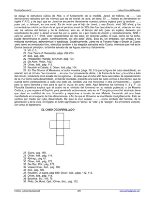Doctrina Secreta IV Helena Petronila Blavatski 
se apoya la estructura cúbica de Noé, o el fundamento de la medida, Jared, en hebreo, es ...... Las 
derivaciones radicales son las mismas que las de Ararat, de acre, de tierra. El ..... hebreo es literalmente en 
inglés Y R D, y de aquí que en Jared se encuentre literalmente nuestra palabra inglesa yard (y también ....., 
pues Jah, o Jehovah, es una vara). Es de notar que el hijo de Jared, o sea Enoch, vivió 365 años; y los 
comentadores rabínicos dicen de él que el período anual de 365 días fue descubierto por él, uniendo así otra 
vez los valores del tiempo y de la distancia, esto es, el tiempo del año (year en inglés), derivado por 
coordinación de yard, o Jared, el cual fue así su padre, en o por medio de Enoch; y verdaderamente, 1296 = 
yard (o Jared) x 4 = 5184, valor característico del día solar, en terceras partes, el cual, como se ha dicho, 
puede denominarse el padre, numéricamente, del año solar” (Ibid). Esto es, sin embargo, con arreglo a los 
métodos numéricos, astronómicos y kabalistas. Esotéricamente, Jared es la Tercera Raza y Enoch la Cuarta 
-pero como es arrebatado vivo, simboliza también a los elegidos salvados en la Cuarta, mientras que Noé es la 
Quinta desde el principio-, la familia salvada de las Aguas, eterna y físicamente. 
19 VII, 2, 3. 
20 Five Years of Theosophy, págs. 202-203. 
21 Ibid., pág. 200. 
22 Pytagorean Triangle, de Oliver, pág. 104. 
23 De Anim. Procr., 1027. 
24 Oliver, ibid., pág. 112. 
25 Reuchlin è Cabala, II; Oliver, ibid. pág. 104. 
26 En The Source of Measures, el autor muestra (págs. 50, 51) que la figura del cubo desdoblado, en 
relación con el círculo, “se convierte..., en una cruz propiamente dicha, o la forma de la tau; y la unión a ésta 
del círculo, produce la cruz ansata de los egipcios... al paso que el cubo sólo tiene seis caras, la representación 
de la cruz como cubo desarrollado, en barras cruzadas, presenta una cara del cubo común a dos barras, que se 
cuenta como perteneciendo a cada una (esto es, contado una vez horizontal y otra verticalmente)...; cuatro 
para la barra derecha y tres para la que la cruza; en junto siete. Aquí tenemos los famosos 4, 3 y 7”. La 
Filosofía Esotérica explica que el cuatro es el símbolo del Universo en su estado potencial, o de Materia 
Caótica, y que requiere el Espíritu para penetrarla activamente; esto es, el Triángulo primordial abstracto tiene 
que dejar su cualidad de una dimensión y esparcirse a través de esa Materia, formando así una base 
manifestada en el espacio de tres dimensiones, a fin de que el Universo se manifieste inteligiblemente. Esto se 
verifica por medio del cubo desarrollado. De aquí la cruz ansata ............como símbolo del hombre, de la 
generación y de la vida. En Egipto, el Ankh significaba el “alma”, la “vida” y la “sangre”. Es el hombre viviente, 
con alma, el septenario. 
27 Supra, pág. 158. 
28 Oliver, ibid., pág. 114. 
29 Pythag., pág. 61. 
30 Oliver, ibid., pág. 172. 
31 De Plac. Phil., pág. 878. 
32 Véase Oliver, ibid., pág. 106. 
33 Ibid., pág. 108. 
34 Reuchlin, ut supra, pág. 689; Oliver, ibid., págs. 112, 113. 
35 Oliver, ibid., pág. 118. 
36 Bucolica. Ecl., VIII, 75. 
37 Philo, De Mund. Opif.; Oliver, ibid., pág. 172. 
Instituto Cultural Quetzalcoatl 209 www.samaelgnosis.net 
 