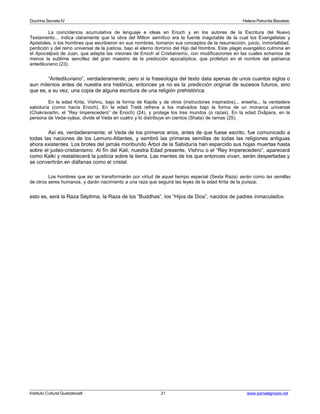 Doctrina Secreta IV Helena Petronila Blavatski 
La coincidencia acumulativa de lenguaje e ideas en Enoch y en los autores de la Escritura del Nuevo 
Testamento... indica claramente que la obra del Milton semítico era la fuente inagotable de la cual los Evangelistas y 
Apóstoles, o los hombres que escribieron en sus nombres, tomaron sus conceptos de la resurrección, juicio, inmortalidad, 
perdición y del reino universal de la justicia, bajo el eterno dominio del Hijo del Hombre. Este plagio evangélico culmina en 
el Apocalipsis de Juan, que adapta las visiones de Enoch al Cristianismo, con modificaciones en las cuales echamos de 
menos la sublime sencillez del gran maestro de la predicción apocalíptica, que profetizó en el nombre del patriarca 
antediluviano (23). 
“Antediluviano”, verdaderamente; pero si la fraseología del texto data apenas de unos cuantos siglos o 
aun milenios antes de nuestra era histórica, entonces ya no es la predicción original de sucesos futuros, sino 
que es, a su vez, una copia de alguna escritura de una religión prehistórica. 
En la edad Krita, Vishnu, bajo la forma de Kapila y de otros (instructores inspirados)... enseña... la verdadera 
sabiduría (como hacía Enoch). En la edad Tretâ refrena a los malvados bajo la forma de un monarca universal 
(Chakravartin, el “Rey Imperecedero” de Enoch) (24), y protege los tres mundos (o razas). En la edad Dvâpara, en la 
persona de Veda-vyâsa, divide el Veda en cuatro y lo distribuye en cientos (Shata) de ramas (25). 
Así es, verdaderamente; el Veda de los primeros arios, antes de que fuese escrito, fue comunicado a 
todas las naciones de los Lemuro-Atlantes, y sembró las primeras semillas de todas las religiones antiguas 
ahora existentes. Los brotes del jamás moribundo Árbol de la Sabiduría han esparcido sus hojas muertas hasta 
sobre el judeo-cristianismo. Al fin del Kali, nuestra Edad presente, Vishnu o el “Rey Imperecedero”, aparecerá 
como Kalki y restablecerá la justicia sobre la tierra. Las mentes de los que entonces vivan, serán despertadas y 
se convertirán en diáfanas como el cristal. 
Los hombres que así se transformarán por virtud de aquel tiempo especial (Sexta Raza) serán como las semillas 
de otros seres humanos, y darán nacimiento a una raza que seguirá las leyes de la edad Krita de la pureza; 
esto es, será la Raza Séptima, la Raza de los “Buddhas”, los “Hijos de Dios”, nacidos de padres inmaculados. 
Instituto Cultural Quetzalcoatl 21 www.samaelgnosis.net 
 