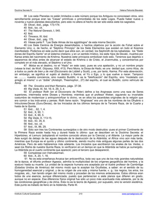 Doctrina Secreta IV Helena Petronila Blavatski 
38 Los siete Planetas no están limitados a este número porque los Antiguos no conociesen otros, sino 
sencillamente porque eran las “Casas” primitivas o primordiales de los siete Logos. Puede haber nueve o 
noventa y nueve planetas descubiertos; pero esto no altera el hecho de ser sólo estos siete los sagrados. 
39 Oliver, ibid., págs. 173-174. 
40 Ibid., loc. cit. 
41 The Natural Genesis, I, 545. 
42 Ibid. 
43 Timoeos, III; ibid. 
44 Oliver, ibid., pág. 175. 
45 Véase parte F. “Las Siete Almas de los egiptólogos” de esta misma Sección. 
46 Los Siete Centros de Energía desarrollados, o hechos objetivos por la acción de Fohat sobre el 
Elemento Uno; o, de hecho, el “Séptimo Principio” de los Siete Elementos que existen en todo el Kosmos 
manifestado. Podemos en este punto decir que ellos son, en verdad, los Sephiroth de los kabalistas; los “Siete 
dones del Espíritu Santo” en el sistema cristiano; y en un sentido místico, los siete hijos de Devaki, muertos por 
Kansa antes del nacimiento de Krishna. Nuestros siete principios simbolizan todo esto. Tenemos que dejarlos o 
separarnos de ellos antes de alcanzar el estado de Krishna o de Cristo, el Jivanmukta, y concentrarnos por 
completo en el más elevado, el Séptimo o el Uno. 
47 Moloa es el destino, no el “Hado” en este caso, pues es una apelación, y no un nombre propio 
(véase la trad. de Wolf, Odyssey, XXII, 413). Pero Moira, la Diosa de Hado, es una deidad que, como Aîoa, da 
a todos su parte de bien y de mal (Diccionario de Liddell y Scott), y es, por tanto, Karma. Por esta abreviación, 
sin embargo, se significa el sujeto al destino o Karma, el Yo o Ego, y lo que vuelve a nacer. Tampoco 
es .......... nuestra conciencia, sino nuestro Buddhi; ni es la “falsificación” del Espíritu, sino “modelado con 
arreglo al mismo” o un “doble” (Aristoph, Thesmophor., 27) del espíritu, el cual es Buddhi, como vehículo de 
Âtmâ. 
48 The Gnostics and their Remains, págs. 37-38. 
49 Rig Veda, III, 54, 16; II, 29, 3, 4. 
50 El profesor Roth (en el Diccionario de Peter) define a los Angirasas como una raza de Seres 
superiores, intermedia entre Dioses y Hombres; mientras que el profesor Weber, siguiendo su invariable 
costumbre de modernizar y antropomorfizar lo divino, ve en ellos los sacerdotes originales de la religión que 
era común a los indo-arios y persas. Roth tiene razón. “Angirasas” era uno de los nombres de los Dhyânis o 
Intructores-Devas (Guru-Devas), de los Iniciados de los últimos tiempos de la Tercera Raza, de la Cuarta y 
hasta de la Quinta. 
51 Ibid., , 62, 1, 4. 
52 Ibid., X, 90, 1. 
53 Ibid., X, 90, 5. 
54 Rig Veda, X, 113-15. 
55 Ibid., IO, 35, 8. 
56 Ibid., loc. cit. 
57 Ibid., IX, 86, 29. 
58 Sólo son tres los Continentes sumergidos o de otro modo destruidos -pues el primer Continente de 
la Primera Raza existe hasta hoy y durará hasta lo último- que se describen en la Doctrina Secreta: el 
Hiperbóreo, el Lemuro (adoptando el nombre conocido ahora por la Ciencia) y el Atlante. La mayor parte de 
Asia surgió de debajo de las aguas después de la destrucción de la Atlántida; el África vino aún más tarde, 
mientras que Europa es el quinto y último continente, siendo mucho más antiguas algunas partes de las dos 
Américas. Pero de esto hablaremos más adelante. Los Iniciados que escribieron los anales de los Vedas, o 
sean los Rishis de nuestra Quinta Raza, lo verificaron en un tiempo en que la Atlántida se había ya sumergido. 
La Atlántida es el cuarto continente que apareció; pero el tercero que desapareció. 
59 Compárese con Vishvakarman. 
60 Ibid., X, 20, 1, 16. 
61 No es esta enseñanza Arcaica tan anticientífica, toda vez que uno de los más grandes naturalistas 
de la época, el difunto profesor Agassiz, admitía la multiplicidad de los orígenes geográficos del hombre, y la 
sostuvo hasta su muerte. La unidad de la especie humana era aceptada por el ilustre profesor de Cambridge 
(Estados Unidos de América) del mismo modo que la aceptan los Ocultistas, a saber: en el sentido de su 
homogeneidad esencial y original, y de su origen de una sola y misma fuente; v. g.: los negros, los arios, los 
mogoles, etc., han tenido origen del mismo modo y proceden de los mismos antecesores. Estos últimos eran 
todos de una esencia, aunque diferenciada, puesto que pertenecían a siete planos que difieren en grado, 
aunque no en especie. Esa diferencia física original fue sólo un poco más acentuada más adelante, por la de 
las condiciones geográficas y de clima. Ésta no es la teoría de Agassiz, por supuesto, sino la versión esotérica. 
Este punto es tratado de lleno en la Addenda, Parte III. 
Instituto Cultural Quetzalcoatl 210 www.samaelgnosis.net 
 