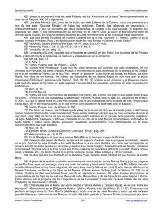 Doctrina Secreta IV Helena Petronila Blavatski 
62 Véase la enumeración de las siete Esferas -no los “Karshvare de la tierra” como generalmente se 
cree- en el Fargard, XIX, 30 y siguientes. 
63 Los siete Mundos son, como se ha dicho, las siete Esferas de la Cadena, cada una presidida por 
uno de los siete “Grandes Dioses” de todas las religiones. Cuando las religiones se degradaron y 
antropomorfizaron, y casi se olvidaron las ideas metafísicas, la síntesis o lo más elevado, el séptimo fue 
separada del resto, y esa personificación se convirtió en el octavo Dios, a quien el Monoteísmo trató de 
unificar, pero fracasó. En ninguna religión exotérica es Dios realmente uno,