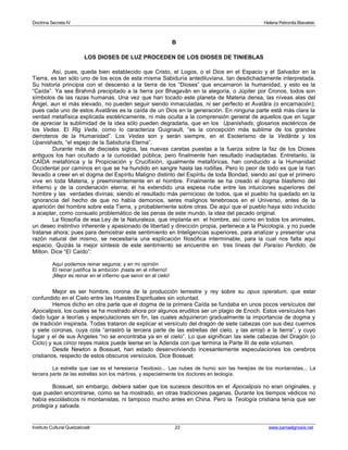 Doctrina Secreta IV Helena Petronila Blavatski 
B 
LOS DIOSES DE LUZ PROCEDEN DE LOS DIOSES DE TINIEBLAS 
Así, pues, queda bien establecido que Cristo, el Logos, o el Dios en el Espacio y el Salvador en la 
Tierra, es tan sólo uno de los ecos de esta misma Sabiduría antediluviana, tan desdichadamente interpretada. 
Su historia principia con el descenso a la tierra de los “Dioses” que encarnaron la humanidad, y esto es la 
“Caída”. Ya sea Brahmâ precipitado a la tierra por Bhagavân en la alegoría, o Júpiter por Cronos, todos son 
símbolos de las razas humanas. Una vez que han tocado este planeta de Materia densa, las níveas alas del 
Ángel, aun el más elevado, no pueden seguir siendo inmaculadas, ni ser perfecto el Avatâra (o encarnación); 
pues cada uno de estos Avatâras es la caída de un Dios en la generación. En ninguna parte está más clara la 
verdad metafísica explicada esotéricamente, ni más oculta a la comprensión general de aquellos que en lugar 
de apreciar la sublimidad de la idea sólo pueden degradarla, que en los Upanishads, glosarios esotéricos de 
los Vedas. El Rig Veda, como lo caracteriza Guignault, “es la concepción más sublime de los grandes 
derroteros de la Humanidad”. Los Vedas son y serán siempre, en el Esoterismo de la Vedânta y los 
Upanishads, “el espejo de la Sabiduría Eterna”. 
Durante más de dieciséis siglos, las nuevas caretas puestas a la fuerza sobre la faz de los Dioses 
antiguos los han ocultado a la curiosidad pública; pero finalmente han resultado inadaptadas. Entretanto, la 
CAÍDA metafórica y la Propiciación y Crucifixión, igualmente metafóricas, han conducido a la Humanidad 
Occidental por caminos en que se ha hundido en sangre hasta las rodillas. Pero lo peor de todo es que la han 
llevado a creer en el dogma del Espíritu Maligno distinto del Espíritu de toda Bondad, siendo así que el primero 
vive en toda Materia, y preeminentemente en el hombre. Finalmente se ha creado el dogma blasfemo del 
Infierno y de la condenación eterna; él ha extendido una espesa nube entre las intuiciones superiores del 
hombre y las verdades divinas; siendo el resultado más pernicioso de todos, que el pueblo ha quedado en la 
ignorancia del hecho de que no había demonios, seres malignos tenebrosos en el Universo, antes de la 
aparición del hombre sobre esta Tierra, y probablemente sobre otras. De aquí que el pueblo haya sido inducido 
a aceptar, como consuelo problemático de las penas de este mundo, la idea del pecado original. 
La filosofía de esa Ley de la Naturaleza, que implanta en el hombre, así como en todos los animales, 
un deseo instintivo inherente y apasionado de libertad y dirección propia, pertenece a la Psicología, y no puede 
tratarse ahora; pues para demostrar este sentimiento en Inteligencias superiores, para analizar y presentar una 
razón natural del mismo, se necesitaría una explicación filosófica interminable, para la cual nos falta aquí 
espacio. Quizás la mejor síntesis de este sentimiento se encuentre en tres líneas del Paraíso Perdido, de 
Milton. Dice “El Caído”: 
Aquí podemos reinar seguros; y en mi opinión 
El reinar justifica la ambición ¡hasta en el infierno! 
¡Mejor es reinar en el infierno que servir en el cielo! 
Mejor es ser hombre, corona de la producción terrestre y rey sobre su opus operatum, que estar 
confundido en el Cielo entre las Huestes Espirituales sin voluntad. 
Hemos dicho en otra parte que el dogma de la primera Caída se fundaba en unos pocos versículos del 
Apocalipsis, los cuales se ha mostrado ahora por algunos eruditos ser un plagio de Enoch. Estos versículos han 
dado lugar a teorías y especulaciones sin fin, las cuales adquirieron gradualmente la importancia de dogma y 
de tradición inspirada. Todas trataron de explicar el versículo del dragón de siete cabezas con sus diez cuernos 
y siete coronas, cuya cola “arrastró la tercera parte de las estrellas del cielo, y las arrojó a la tierra”, y cuyo 
lugar y el de sus Ángeles “no se encontraba ya en el cielo”. Lo que significan las siete cabezas del Dragón (o 
Ciclo) y sus cinco reyes malos puede leerse en la Adenda con que termina la Parte III de este volumen. 
Desde Newton a Bossuet, han estado desenvolviendo incesantemente especulaciones los cerebros 
cristianos, respecto de estos obscuros versículos. Dice Bossuet: 
La estrella que cae es el heresiarca Teodosio... Las nubes de humo son las herejías de los montanistas... La 
tercera parte de las estrellas son los mártires, y especialmente los doctores en teología. 
Bossuet, sin embargo, debiera saber que los sucesos descritos en el Apocalipsis no eran originales, y 
que pueden encontrarse, como se ha mostrado, en otras tradiciones paganas. Durante los tiempos védicos no 
había escolásticos ni montanistas, ni tampoco mucho antes en China. Pero la Teología cristiana tenía que ser 
protegía y salvada. 
Instituto Cultural Quetzalcoatl 22 www.samaelgnosis.net 
 