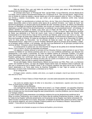 Doctrina Secreta IV Helena Petronila Blavatski 
Esto es natural. Pero ¿por qué había de sacrificarse la verdad, para salvar de la destrucción las 
lucubraciones de los teólogos cristianos? 
El “princeps aeris hujus”, el “Príncipe del “Aire”, de San Pablo, no es el Demonio, sino los efectos de la 
Luz Astral, como lo explica correctamente Eliphas Lévi. El Demonio es el “Dios de esta época”, según él dice, 
sino la Deidad de todas las edades y épocas desde que el Hombre apareció sobre la Tierra, y la Materia, en 
sus formas y estados innumerables, tuvo que luchar por su pasajera existencia contra otras fuerzas 
desintegrantes. 
El “Dragón” es sencillamente el símbolo del Ciclo y de los “Hijos de la Eternidad Manvantárica”, que 
habían descendido sobre la tierra durante cierta época de su período formativo. Las “nubes de humo” son 
fenómenos geológicos. La “tercera parte de las estrellas del cielo” lanzadas a la tierra, se refiere a las Mónadas 
Divinas -en Astrología los Espíritus de las Estrellas- que circulan por nuestro Globo; esto es, los Egos humanos 
destinados a cumplir todo el Ciclo de Encarnaciones. La sentencia “qui circumambulat terram”, sin embargo, la 
refieren también en teología al Diablo; pues dicen que el Padre del Mal mítico “cayó como un rayo”. 
Desgraciadamente para esta interpretación, el “Hijo del Hombre” o Cristo, se espera, según testimonio personal 
de Jesús, que descienda a la Tierra del mismo modo “como el relámpago que viene del Oriente” (26), 
precisamente en la misma forma y bajo el mismo símbolo que Satanás, quien se ve caer “como un rayo... del 
cielo” (27). El origen de todas estas metáforas y figuras de lenguaje, eminentemente orientales en su carácter, 
tiene que buscarse en Oriente. En todas las cosmogonías antiguas, la Luz viene de la Obscuridad. En Egipto, 
como en otras partes, la Obscuridad fue “el principio de todas las cosas”. De aquí que Pymander, el 
“Pensamiento Divino”, salga como Luz de las Tinieblas. Behemoth (28) es el principio de las tinieblas, o Satán, 
en la teología católica romana, y sin embargo, Job dice de él que Behemoth es “el (principio) principal de los 
caminos de Dios” -Principium viarum Domini Behemoth!!” (29). 
La consecuencia no parece ser una virtud favorita en ninguna de las partes de la llamada Revelación 
Divina, o por lo menos, no como la interpretan los teólogos. 
Los egipcios y caldeos atribuían el principio de sus Dinastías Divinas a aquel período en que la Tierra 
creadora se hallaba en sus dolores postreros para dar a luz a sus cordilleras prehistóricas, que después han 
desaparecido, a sus mares y continentes. Su rostro se hallaba cubierto de “profundas Tinieblas, y en aquel 
Caos (Secundario) estaba el principio de todas las cosas” que más adelante se desarrollaron en el Globo. 
Nuestros geólogos han confirmado ahora que hubo tal conflagración terrestre en los períodos geológicos 
primitivos, hace algunos cientos de millones de años (30). En cuanto a la tradición misma, la tienen todos los 
países y naciones, cada uno bajo su aspecto nacional respectivo. 
No son sólo Egipto, Grecia, Escandinavia y México los que tenían sus Tifón, Piton, Loki, y su Demonio 
“caído” sino también la China. Los hijos del Celeste Imperio tienen toda una literatura sobre el particular. Se 
dice que a consecuencia de la rebelión contra Ti de un Espíritu orgulloso que decía que él era el mismo Ti, 
fueron desterrados a la Tierra siete Coros de Espíritus Celestiales, lo cual “trajo un cambio en toda la 
Naturaleza, el mismo Cielo inclinándose y uniéndose con la Tierra”. 
En el Y-King se lee: 
El Dragón volador, soberbio y rebelde, sufre ahora, y su orgullo es castigado; creyó él que reinaría en el Cielo y 
sólo reina en la Tierra. 
Además, el Tchoon-Tsieoo (o Chüan Hsueh pien -una obra sobre educación) dice alegóricamente. 
Una noche las estrellas dejaron de brillar en la obscuridad, y la abandonaron, cayendo como lluvia sobre la 
Tierra, en donde ahora se hallan ocultas. 
Estas estrellas son las Mónadas. 
Las cosmogonías chinas tienen su “Señor de la Llama” y su “Virgen celestial”, con pequeños “Espíritus 
que la ayudan y sirven; así como Espíritus grandes para luchar con los enemigos de otros Dioses”. Pero todo 
esto no prueba que las mencionadas alegorías sean presentimiento o escritos proféticos, que se refieren todos 
a la Teología cristiana. 
La mejor prueba que puede presentarse a los teólogos cristianos de que las declaraciones esotéricas de la 
Biblia, en ambos Testamentos, son el aserto de la misma idea de nuestras Enseñanzas Arcaicas; a saber, que 
la “Caída de los Ángeles” (atribuida simplemente a la Encarnación de los Ángeles “que habían atravesado los 
Siete Círculos”) se encuentran en el Zohar. Ahora bien; la Kabalah de Simeón Ben Jochaï es el alma y esencia 
de la narración alegórica, así como la Kabalah Cristiana posterior es el Pentateuco Mosaico “obscuramente 
vestido”. Y dice ella (en los manuscritos de Agrippa): 
La sabiduría de la Kabalah se apoya en la Ciencia del Equilibrio y de la Armonía. 
Instituto Cultural Quetzalcoatl 23 www.samaelgnosis.net 
 