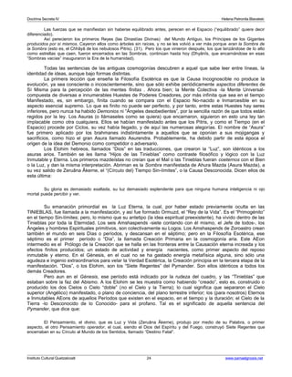 Doctrina Secreta IV Helena Petronila Blavatski 
Las fuerzas que se manifiestan sin haberse equilibrado antes, perecen en el Espacio (“equilibrado” quiere decir 
diferenciado). 
Así perecieron los primeros Reyes (las Dinastías Divinas) del Mundo Antiguo, los Príncipes de los Gigantes 
producidos por sí mismos. Cayeron ellos como árboles sin raíces, y no se les volvió a ver más porque eran la Sombra de 
la Sombra (esto es, el Chhâyâ de los nebulosos Pitris). (31). Pero los que vinieron después, los que lanzándose de lo alto 
como estrellas que caen, fueron encerrados en las Sombras, continúan hasta hoy (Dhyânîs, que encarnándose en esas 
“Sombras vacías” inauguraron la Era de la humanidad). 
Todas las sentencias de las antiguas cosmogonías descubren a aquel que sabe leer entre líneas, la 
identidad de ideas, aunque bajo formas distintas. 
La primera lección que enseña la Filosofía Esotérica es que la Causa Incognoscible no produce la 
evolución, ya sea consciente o incoscientemente, sino que sólo exhibe periódicamente aspectos diferentes de 
Sí Misma para la percepción de las mentes finitas . Ahora bien; la Mente Colectiva -la Mente Universal-compuesta 
de diversas e innumerables Huestes de Poderes Creadores, por más infinita que sea en el tiempo 
Manifestado, es, sin embargo, finita cuando se compara con el Espacio No-nacido e Inmarcesible en su 
aspecto esencial supremo. Lo que es finito no puede ser perfecto, y por tanto, entre estas Huestes hay seres 
inferiores, pero nunca ha habido Demonios ni “Ángeles desobedientes”, por la sencilla razón de que todos están 
regidos por la ley. Los Asuras (o llámaseles como se quiera) que encarnaron, siguieron en esto una ley tan 
implacable como otra cualquiera. Ellos se habían manifestado antes que los Pitris, y como el Tiempo (en el 
Espacio) procede por Ciclos, su vez había llegado, y de aquí las numerosas alegorías. El nombre de “Asura” 
fue primero aplicado por los brahmanes indistintamente a aquellos que se oponían a sus mojigangas y 
sacrificios, como hizo el gran Asura llamado Asurendra. Probablemente, ha debido partir de esta época el 
origen de la idea del Demonio como competidor o adversario. 
Los Elohim hebreos, llamados “Dios” en las traducciones, que crearon la “Luz”, son idénticos a los 
asuras arios. También se les llama “Hijos de las Tinieblas” como contraste filosófico y lógico con la Luz 
Inmutable y Eterna. Los primeros mazdeístas no creían que el Mal o las Tinieblas fueran coeternos con el Bien 
o la Luz, y dan la misma interpretación. Abriman es la Sombra manifestada de Ahura Mazda (Asura Mazda), a 
su vez salido de Zeruâna Âkerne, el “(Círculo del) Tiempo Sin-límites”, o la Causa Desconocida. Dicen ellos de 
esta última: 
Su gloria es demasiado exaltada, su luz demasiado esplendente para que ninguna humana inteligencia ni ojo 
mortal pueda percibir y ver. 
Su emanación primordial es la Luz Eterna, la cual, por haber estado previamente oculta en las 
TINIEBLAS, fue llamada a la manifestación, y así fue formado Ormuzd, el “Rey de la Vida”. Es el “Primogénito” 
en el tiempo Sin-límites; pero, lo mismo que su antetipo (la idea espiritual preexistente), ha vivido dentro de las 
Tinieblas por toda la Eternidad. Los seis Amshaspends -siete contando con él mismo, el Jefe de todos-, los 
Ángeles y hombres Espirituales primitivos, son colectivamente su Logos. Los Amshaspends de Zoroastro crean 
también el mundo en seis Días o períodos, y descansan en el séptimo; pero en la Filosofía Esotérica, ese 
séptimo es el primer período o “Día”, la llamada Creación Primaria en la cosmogonía aria. Este AEon 
intermedio es el Prólogo de la Creación que se halla en las fronteras entre la Causación eterna increada y los 
efectos finitos producidos; un estado de actividad y energía nacientes, como primer aspecto del reposo 
inmutable y eterno. En el Génesis, en el cual no se ha gastado energía metafísica alguna, sino sólo una 
agudeza e ingenio extraordinarios para velar la Verdad Esotérica, la Creación principia en la tercera etapa de la 
manifestación. “Dios”, o los Elohim, son los “Siete Regentes” del Pymander. Son ellos idénticos a todos los 
demás Creadores. 
Pero aun en el Génesis, ese período está indicado por la rudeza del cuadro, y las “Tinieblas” que 
estaban sobre la faz del Abismo. A los Elohim se les muestra como habiendo “creado”, esto es, construido o 
producido los dos Cielos o Cielo “doble” (no el Cielo y la Tierra); lo cual significa que separaron el Cielo 
superior (Angélico) manifestado, o plano de conciencia, del plano terrestre inferior; los (para nosotros) Eternos 
e Inmutables AEons de aquellos Períodos que existen en el espacio, en el tiempo y la duración; el Cielo de la 
Tierra -lo Desconocido de lo Conocido- para el profano. Tal es el significado de aquella sentencia del 
Pymander, que dice que: 
El Pensamiento, el divino, que es Luz y Vida (Zeruâna Âkerne), produjo por medio de su Palabra, o primer 
aspecto, el otro Pensamiento operador, el cual, siendo el Dios del Espíritu y del Fuego, construyó Siete Regentes que 
encerraban en su Círculo al Mundo de los Sentidos, llamado “Destino Fatal”. 
Instituto Cultural Quetzalcoatl 24 www.samaelgnosis.net 
 