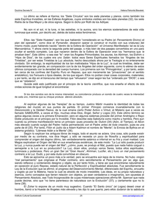 Doctrina Secreta IV Helena Petronila Blavatski 
Lo último se refiere al Karma; los “Siete Círculos” son los siete planetas y planos, como también los 
siete Espíritus Invisibles, en las Esferas Angélicas, cuyos símbolos visibles son los siete planetas (32), los siete 
Rishis de la Osa Mayor y de otros signos. Según lo dicho por Roth de los Adityas: 
No son ni el sol, ni la luna, ni las estrellas, ni la aurora, sino los eternos sostenedores de esta vida 
luminosa que existe, por decirlo así, detrás de todos estos fenómenos. 
Ellos -las “Siete Huestes”- son los que habiendo “considerado en su Padre (el Pensamiento Divino) el 
plan del operador”, como dice el Pymander, desearon operar (o construir el mundo con sus criaturas) del 
mismo modo; pues habiendo nacido “dentro de la Esfera de Operación” -el Universo Manifestado- tal es la Ley 
Manvantárica. Y ahora viene la segunda parte del pasaje, o más bien de dos pasajes convertidos en uno para 
ocultar el sentido completo. Los que nacieron dentro de la Esfera de Operación eran los “hermanos que le 
amaban bien”. Este último -o sea ese “le”- eran los Ángeles Primordiales; los asuras, los Abriman, los Elohim o 
“Hijos de Dios”, de los cuales era uno Satán: todos esos Seres Espirituales llamados los “Ángeles de las 
Tinieblas”, por ser estas Tinieblas la Luz absoluta, hecho descuidado ahora por la Teología si no enteramente 
olvidado. Sin embargo, la espiritualidad de los tan maltratados “Hijos de la Luz”, la cual es tinieblas, debe ser 
evidentemente tan grande, en comparación con la de los Ángeles del orden siguiente, como lo etéreo de estos 
últimos comparado con la densidad del cuerpo humano. Los primeros son los “Primogénitos”, y por tanto, están 
tan cerca de los confines del Espíritu Puro en Reposo, que son meramente las “privaciones” (en el sentido 
aristotélico), los Ferouers o tipos ideales, de los que siguen. Ellos no podían crear cosas corporales, materiales; 
y por tanto, se dijo en el transcurso del tiempo que “rehusaron” crear según les fue “ordenado por “DIOS”; o sea 
que se “rebelaron”. 
Quizás esté esto justificado por el principio de la teoría científica, que nos enseña el efecto de dos 
ondas sonoras de igual longitud al encontrarse: 
Si los dos sonidos son de la misma intensidad, su coincidencia produce un sonido de cuatro veces la intensidad 
de cada uno, mientras que su choque produce silencio absoluto. 
Al explicar algunas de las “herejías” de su tiempo, Justino Mártir muestra la identidad de todas las 
religiones del mundo en sus puntos de partida. El primer Principio comienza invariablemente con lo 
Desconocido y la Deidad Pasiva, de la cual emana cierto Poder Activo o Virtud, el Misterio que a veces es 
llamado SABIDURÍA, a veces el Hijo, muchas otras Dios, Ángel, Señor y Logos (33). Este último término se 
aplica algunas veces a la primera Emanación; pero en algunos sistemas procede del primer Andrógino o Rayo 
Doble producido en el principio por lo Invisible. Filón describe esta Sabiduría como macho y hembra. Pero aun 
cuando su primera manifestación tenía un principio -pues procedía de Oulom (34) (Aión, el Tiempo), el AEon 
más elevado cuando surgía del Padre- había permanecido con el Padre antes de toda creación, pues es una 
parte de él (35). Por tanto, Filón el Judío da a Adam Kadmon el nombre de “Mente”; la Ennoia de Bythos en el 
sistema gnóstico. “Llámese Adán a la Mente” (36). 
Según lo explican los antiguos libros de magia, todo el asunto se aclara. Una cosa, sólo puede existir 
por medio de su contraria, nos dice Hegel; y sólo se necesita un poco de filosofía y espiritualidad para 
comprender el origen del dogma último, tan verdaderamente satánico e infernal en su fría y cruel maldad. Los 
Magos explicaban el Origen del Mal en sus enseñanzas exotéricas, de este modo: “La Luz sólo puede producir 
la Luz, y nunca puede ser el origen del Mal”; ¿cómo, pues, se produjo el Mal, puesto que nada había coigual o 
semejante a la Luz en su producción? La Luz, dicen ellos, produjo varios Seres, todos ellos espirituales, 
luminosos y poderosos. Pero un gran Ser (el “Gran Asura”; Ahriman, Lucifer, etc.) tuvo un mal pensamiento 
contrario a la Luz. Dudó, y por esta duda convirtióse en obscuro. 
Esto se aproxima un poco más a la verdad, pero se encuentra aún lejos de la misma. No hubo ningún 
“mal pensamiento” que originase el Poder contrario, sino sencillamente el Pensamiento per se; algo que, 
siendo reflexivo y conteniendo designio y objeto, es por tanto finito, y tiene así que encontrarse naturalmente 
en oposición al puro Reposo, estado natural de la Perfección y Espiritualidad absolutas. Fue sencillamente la 
Ley de la Evolución que se afirmó; el progreso del Desenvolvimiento Mental, diferenciado del Espíritu, envuelto 
y cogido ya por la Materia, hacia la cual es atraído de modo irresistible. Las ideas, en su propia naturaleza y 
esencia, como conceptos que tienen relación con objetos, ya sean verdaderos o imaginarios, son opuestas al 
Pensamiento Absoluto, ese Todo Incognoscible de cuyas misteriosas operaciones afirma Mr. Spencer que nada 
puede decirse, sino que “no tiene parentesco de naturaleza con la Evolución” (37); y ciertamente que no lo 
tiene (38). 
El Zohar lo expone de un modo muy sugestivo. Cuando “El Santo único” (el Logos) deseó crear al 
hombre, llamó a la Hueste de Ángeles más elevada y les dijo lo que quería; pero ellos dudaron de la sabiduría 
Instituto Cultural Quetzalcoatl 25 www.samaelgnosis.net 
 