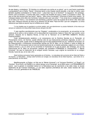 Doctrina Secreta IV Helena Petronila Blavatski 
de ese deseo y contestaron: “El Hombre no continuará una noche en su gloria”, por lo cual fueron quemados 
(¿aniquilados?) por el Señor “Santo”. Entonces llamó a otra Hueste menos elevada, y les dijo lo mismo; pero 
también aquéllos contradijeron al “Santo único”. “¿Qué bien hay en el Hombre?” -le arguyeron. Sin embargo, 
Elohim creó al Hombre, y cuando éste pecó, vinieron las Huestes de Uzza y Azael, e inculparon a Dios: “He 
aquí al Hijo del Hombre que has hecho”, dijeron. “¡Mira cómo ha pecado!” Entonces el Santo único replicó: “Si 
hubieseis estado entre ellos (los hombres), hubierais sido peor que ellos”. Y los arrojó de su exaltada posición 
en el Cielo a la Tierra; y “se cambiaron (en Hombres) y pecaron como las mujeres de la tierra” (39). Esto está 
bien claro. Ninguna mención se hace en el Génesis (VI) de estos “Hijos de Dios” que son castigados. La única 
referencia que sobre el asunto hay en la Biblia es en Judas: 
Y a los ángeles que no guardaron su primer estado, sino que abandonaron su propia habitación, él los retuvo por 
siempre en cadenas en la obscuridad hasta el juicio del gran día (40). 
Y esto significa sencillamente que los “Ángeles”, condenados a la encarnación, se encuentran en las 
cadenas de la carne y de la materia, en la obscuridad de la ignorancia, hasta el “Gran Día” que vendrá, como 
siempre, después de la Séptima Ronda, al final de la “Semana” en el SÉPTIMO SABBATH, Nirvâna 
Postmanvantáico. 
Cuán verdaderamente esotérico y en consonancia con la Doctrina Secreta es el Pymander, el 
Pensamiento divino, de Hermes, puede inferirse sólo de sus traducciones primitivas originales, al latín y al 
griego. Por otra parte, puede verse lo desfigurado que ha sido posteriormente por los cristianos en Europa, en 
las observaciones y confesiones inconscientes hechas por De St. Marc, en su Prefacio y carta al obispo de 
Ayre en 1578. Allí se expone todo el ciclo de transformaciones de un tratado panteísta y egipcio en uno místico 
católico-romano; y se ve cómo se ha convertido el Pymander en lo que es ahora. Sin embargo, aun en las 
traducciones de St. Marc se encuentran vestigios del verdadero PYMANDER el “Pensamiento” o “Mente 
Universal”. He aquí la traducción de la antigua versión francesa, cuyo original se transcribe en su antiguo 
francés, fuera de uso, en la nota (41). 
Siete hombres (principios) fueron generados en el Hombre... La naturaleza de la armonía de los Siete del Padre y 
del Espíritu. La Naturaleza... produjo siete hombres con arreglo a la naturaleza de los Siete Espíritus... que tenían en sí, 
potencialmente, los dos sexos. 
Metafísicamente, el Padre y el Hijo son la “Mente Universal” y el “Universo Periódico”; el “Ángel” y el 
“Hombre”. Es el HIJO y el PADRE a un mismo tiempo; en el Pymander es la IDEA activa y el PENSAMIENTO 
pasivo que la genera; la tonalidad radical en la Naturaleza que da nacimiento a las siete notas, la escala 
septenaria de las Fuerzas Creadoras, y a los siete aspectos prismáticos del color, todos nacidos del rayo 
blanco, o la LUZ, generada en las TINIEBLAS. 
Instituto Cultural Quetzalcoatl 26 www.samaelgnosis.net 
 