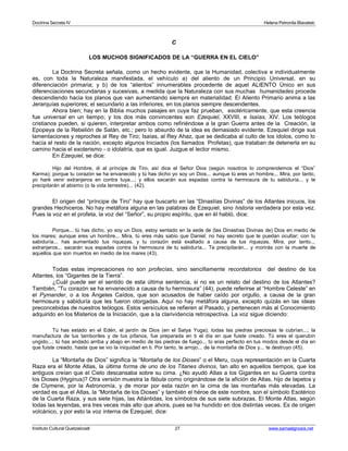 Doctrina Secreta IV Helena Petronila Blavatski 
C 
LOS MUCHOS SIGNIFICADOS DE LA “GUERRA EN EL CIELO” 
La Doctrina Secreta señala, como un hecho evidente, que la Humanidad, colectiva e individualmente 
es, con toda la Naturaleza manifestada, el vehículo a) del aliento de un Principio Universal, en su 
diferenciación primaria; y b) de los “alientos” innumerables procedente de aquel ALIENTO Único en sus 
diferenciaciones secundarias y sucesivas, a medida que la Naturaleza con sus muchas humanidades procede 
descendiendo hacia los planos que van aumentando siempre en materialidad. El Aliento Primario anima a las 
Jerarquías superiores; el secundario a las inferiores, en los planos siempre descendentes. 
Ahora bien; hay en la Biblia muchos pasajes en cuya faz prueban, esotéricamente, que esta creencia 
fue universal en un tiempo; y los dos más convincentes son Ezequiel, XXVIII, e Isaías, XIV. Los teólogos 
cristianos pueden, si quieren, interpretar ambos como refiriéndose a la gran Guerra antes de la Creación, la 
Epopeya de la Rebelión de Satán, etc.; pero lo absurdo de la idea es demasiado evidente. Ezequiel dirige sus 
lamentaciones y reproches al Rey de Tiro; Isaías, al Rey Ahaz, que se dedicaba al culto de los ídolos, como lo 
hacía el resto de la nación, excepto algunos Iniciados (los llamados Profetas), que trataban de detenerla en su 
camino hacia el exoterismo - o idolatría, que es igual. Juzgue el lector mismo. 
En Ezequiel, se dice: 
Hijo del Hombre, di al príncipe de Tiro, así dice el Señor Dios (según nosotros lo comprendemos el “Dios” 
Karma); porque tu corazón se ha envanecido y tú has dicho yo soy un Dios... aunque tú eres un hombre... Mira, por tanto, 
yo haré venir extranjeros en contra tuya...; y ellos sacarán sus espadas contra la hermosura de tu sabiduría... y te 
precipitarán al abismo (o la vida terrestre)... (42). 
El origen del “príncipe de Tiro” hay que buscarlo en las “Dinastías Divinas” de los Atlantes inicuos, los 
grandes Hechiceros. No hay metáfora alguna en las palabras de Ezequiel, sino historia verdadera por esta vez. 
Pues la voz en el profeta, la voz del “Señor”, su propio espíritu, que en él habló, dice: 
Porque... tú has dicho, yo soy un Dios, estoy sentado en la sede de (las Dinastías Divinas de) Dios en medio de 
los mares; aunque eres un hombre... Mira, tú eres más sabio que Daniel; no hay secreto que te puedan ocultar; con tu 
sabiduría... has aumentado tus riquezas, y tu corazón está exaltado a causa de tus riquezas. Mira, por tanto... 
extranjeros... sacarán sus espadas contra la hermosura de tu sabiduría... Te precipitarán... y morirás con la muerte de 
aquellos que son muertos en medio de los mares (43). 
Todas estas imprecaciones no son profecías, sino sencillamente recordatorios del destino de los 
Atlantes, los “Gigantes de la Tierra”. 
¿Cuál puede ser el sentido de esta última sentencia, si no es un relato del destino de los Atlantes? 
También, “Tu corazón se ha envanecido a causa de tu hermosura” (44), puede referirse al “Hombre Celeste” en 
el Pymander, o a los Ángeles Caídos, que son acusados de haber caído por orgullo, a causa de la gran 
hermosura y sabiduría que les fueron otorgadas. Aquí no hay metáfora alguna, excepto quizás en las ideas 
preconcebidas de nuestros teólogos. Estos versículos se refieren al Pasado, y pertenecen más al Conocimiento 
adquirido en los Misterios de la Iniciación, que a la clarividencia retrospectiva. La voz sigue diciendo: 
Tú has estado en el Edén, el jardín de Dios (en el Satya Yuga); todas las piedras preciosas te cubrían...; la 
manufactura de tus tamboriles y de tus pífanos, fue preparada en ti el día en que fuiste creado. Tú eres el querubín 
ungido...; tú has andado arriba y abajo en medio de las piedras de fuego... tú eras perfecto en tus modos desde el día en 
que fuiste creado, hasta que se vio la iniquidad en ti. Por tanto, te arrojo... de la montaña de Dios y... te destruyo (45). 
La “Montaña de Dios” significa la “Montaña de los Dioses” o el Meru, cuya representación en la Cuarta 
Raza era el Monte Atlas, la última forma de uno de los Titanes divinos, tan alto en aquellos tiempos, que los 
antiguos creían que el Cielo descansaba sobre su cima. ¿No ayudó Atlas a los Gigantes en su Guerra contra 
los Dioses (Hyginus)? Otra versión muestra la fábula como originándose de la afición de Atlas, hijo de Iapetos y 
de Clymene, por la Astronomía, y de morar por esta razón en la cima de las montañas más elevadas. La 
verdad es que el Atlas, la “Montaña de los Dioses” y también el héroe de este nombre, son el símbolo Esotérico 
de la Cuarta Raza, y sus siete hijas, las Atlántidas, los símbolos de sus siete subrazas. El Monte Atlas, según 
todas las leyendas, era tres veces más alto que ahora, pues se ha hundido en dos distintas veces. Es de origen 
volcánico, y por esto la voz interna de Ezequiel, dice: 
Instituto Cultural Quetzalcoatl 27 www.samaelgnosis.net 
 