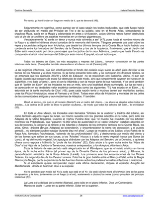 Doctrina Secreta IV Helena Petronila Blavatski 
Por tanto, yo haré brotar un fuego en medio de ti, que te devorará (46). 
Seguramente no significa, como parece ser el caso según los textos traducidos, que este fuego había 
de ser producido en medio del Príncipe de Tiro o de su pueblo, sino en el Monte Atlas, simbolizando la 
orgullosa Raza, sabia en la Magia y adelantada en artes y civilización, cuyos últimos restos fueron destruidos 
casi al pie de la cordillera de aquellas montañas en un tiempo gigantescas. 
Verdaderamente “tú serás un terror y nunca más volverás a ser” (47), pues hasta el nombre mismo de 
la Raza y su destino hállanse ahora borrados de la memoria del hombre. Téngase presente que casi todos los 
reyes y sacerdotes antiguos eran Iniciados; que desde los últimos tiempos de la Cuarta Raza había habido una 
contienda entre los Iniciados del Sendero de la Derecha y los de la Izquierda; finalmente, que el Jardín del 
Edén está mencionado por otros personajes que los judíos de la raza Adámica, puesto que hasta Faraón es 
comparado al árbol más hermoso del Edén por este mismo Ezequiel, el cual indica que: 
Todos los árboles del Edén, los más escogidos y mejores del Líbano... tomaron consolación en las partes 
inferiores de la tierra. (Pues) ellos también descendieron al infierno con él (Faraón) (48). 
-a las regiones inferiores, que son efectivamente el fondo del océano cuyo suelo se abrió para devorar a las 
tierras de los Atlantes y a ellos mismos. Si se tiene presente todo esto, y se comparan los diversos relatos, se 
ve entonces que los capítulos XXVIII y XXXI de Ezequiel no se relacionan con Babilonia, Asiria, ni aun con 
Egipto (puesto que ninguno de estos fue destruido de este modo, sino que simplemente cayeron en ruinas en la 
superficie, y no bajo la tierra)-, pero sí con la Atlántida y con la mayor parte de sus naciones. Y se verá también 
que el “Jardín del Edén” de los Iniciados no era un mito, sino una localidad ahora sumergida. La luz se hará y 
se apreciarán en su verdadero valor esotérico sentencias como las siguientes: “Tú has estado en el Edén...; tú 
estuviste en la santa montaña de Dios” (49); pues cada nación tenía y muchas tienen aún montañas santas; 
unas los Picos Himaláyicos, otras el Parnaso y el Sinaí. Todas eran sitios de Iniciación y moradas de los Jefes 
de las comunidades antiguas y aun modernas de Adeptos. Y también: 
Mirad, el asirio (¿por qué no el Iniciado Atlante?) era un cedro del Líbano...; su altura se elevaba sobre todos los 
árboles... Los cedros en el jardín de Dios no podían ocultarse... de modo que todos los árboles del Edén... le envidiaban 
(50). 
En toda el Asia Menor, los Iniciados eran llamados “Árboles de la Justicia” y Cedros del Líbano, así 
como también algunos reyes de Israel. Lo mismo sucedía con los grandes Adeptos en la India, pero sólo los 
Adeptos de la Mano Izquierda. Cuando el Vishnu Purâna dice: que “el mundo fue invadido por los árboles” 
mientras los Prâchetasas, que “pasaron 10.000 años de austeridad en el vasto Océano”, estaban absortos en 
sus devociones, la alegoría se refiere a los Atlantes y Adeptos de los primeros tiempos de la Quinta Raza, los 
arios. Otros “árboles (Brujos Adeptos) se extendieron, y ensombrecieron la tierra sin protección; y el pueblo 
pereció... no siéndole posible trabajar durante diez mil años”. Luego se muestra a los Sabios, a los Rishis de la 
Raza Aria, llamados Prâchetasas, “saliendo de las profundidades” (51), y destruyendo por medio del viento y 
de las llamas que salían de sus bocas, a los “Árboles” inicuos y a todo el reino vegetal; hasta que Soma (la 
Luna), el rey del mundo vegetal, los apacigua aliándose con los Adeptos del Sendero de la Derecha, a quienes 
ofrece como esposa a Mârishâ, la “prole de los árboles” (52). Esto alude a la gran lucha entre los “Hijos de 
Dios” y los Hijos de la Sabiduría Tenebrosa; nuestros antepasados; o los Adeptos, Atlantes y Arios. 
Toda la historia de ese período está alegorizada en el Râmâyana, que es el relato místico en forma 
épica, de la lucha entre Râma (el primer rey de la Dinastía Divina de los primeros arios), y Râvana, la 
personificación simbólica de la Raza Atlante (Lankâ). Los primeros eran las encarnaciones de los Dioses 
Solares; los segundos las de los Devas Lunares. Ésta fue la gran batalla entre el Bien y el Mal, entre la Magia 
Blanca y la Negra, por la supremacía de las fuerzas divinas sobre los poderes terrestres inferiores o cósmicos. 
Si el estudiante quiere comprender mejor esta última declaración, diríjase al episodio Anugîtâ del 
Mahâbhârata , donde el brahmán dice a su esposa: 
Yo he percibido por medio del Yo la sede que está en el Yo -(la sede) donde mora el brahmán libre de los pares 
de opuestos; y la luna, juntamente con el fuego (o el sol), sosteniendo a (todos) los seres (como) propulsor del principio 
intelectual (53). 
La Luna es la deidad de la mente (Manas), pero sólo en el plano inferior. Dice un Comentario: 
Manas es doble - Lunar en su parte inferior, Solar en la superior . 
Instituto Cultural Quetzalcoatl 28 www.samaelgnosis.net 
 