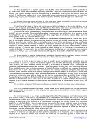 Doctrina Secreta IV Helena Petronila Blavatski 
Es decir, es atraído en su aspecto superior hacia Buddhi, y en el inferior desciende dentro, y escucha la 
voz de su Alma animal, llena de deseos egoístas y sensuales; y aquí está contenido el misterio de la vida del 
Adepto y del hombre profano, así como también el de la separación post-mortem del Hombre divino del 
animal. El Mahâbhârata (cada una de cuyas líneas debe leerse esotéricamente) descubre con un magnífico 
simbolismo y alegoría, las tribulaciones tanto del Hombre como del Alma. En el Anugîtâ dice el brahmán: 
En el interior (dentro del cuerpo), en medio de todos estos (aires vitales) (¿principios?), que recorren el cuerpo y 
se absorben el uno en el otro (54) arde el fuego (55) séptuple Vaishvânara (56). 
Pero el “Alma” principal es Manas o la mente; de aquí a Soma, la Luna, se la muestre aliándose con la 
porción solar de aquélla, personificada por los Prâchetasas. Pero de las siete claves que descubren los siete 
aspectos del Râmâyana, así como los de toda Escritura, éste es sólo uno, el metafísico. 
El símbolo del “Árbol” representando a diversos Iniciados, era casi universal. Jesús es llamado el “Árbol 
de Vida”, así como todos los Adeptos de la Buena Ley, mientras que a los del Sendero de la Izquierda se les 
llama “los árboles que se secan”. Juan Bautista habla de la “segur” para “la raíz de los árboles” (57), y los reyes 
de los ejércitos asirios son llamados “árboles” (58). 
El verdadero significado del Jardín del Edén ha sido expuesto suficientemente en Isis sin Velo. Ahora 
bien; la escritora ha oído más de una vez expresar sorpresa, porque Isis sin Velo contuviese tan poco de las 
doctrinas que ahora se enseñan. Esto es completamente erróneo. Pues las alusiones a tales enseñanzas 
abundan, aun cuando las enseñanzas mismas se reservasen. Entonces no había llegado el tiempo, como 
tampoco ha sonado, hasta el presente, la hora en que pueda decirse todo. Un crítico de Buddhismo Esotérico 
escribía una vez: “En Isis sin Velo no se menciona a ningún Atlante ni a la Cuarta raza que precedió a la 
nuestra, la Quinta”. Yo, que escribí Isis sin Velo, sostengo que los Atlantes son mencionados como nuestros 
predecesores. Porque ¿qué puede haber más claro que la siguiente declaración, al hablar del Libro de Job? 
En el texto original, en lugar de “cosas muertas”, está escrito Rephaim muertos (gigantes u hombres primitivos 
poderosos), de los cuales la “Evolución” podrá hacer proceder un día nuestra raza presente (59). 
Ahora se le invita a que lo haga, ya que la alusión queda completamente explicada; pero los 
evolucionistas, es seguro, se negarán hoy como se negaron hace diez años. La Ciencia y la Teología están en 
contra nuestra; por tanto, ponemos ambas en duda, y lo hacemos en defensa propia. Fundándose en 
nebulosas metáforas esparcidas por los profetas, y en el Apocalipsis de San Juan, gran versión del Libro de 
Enoch reeditado, sobre estos cimientos inseguros, la Teología Cristiana ha edificado sus epopeyas dogmáticas 
de la Guerra en el Cielo. Ha hecho más: ha empleado las visiones simbólicas, inteligibles sólo para los 
Iniciados, como columnas sobre las cuales se sostenga todo el enorme edificio de su religión; y ahora tales 
columnas se han tornado en débiles cañas, y la ingeniosa fábrica se está viniendo al suelo. Todo el esquema 
cristiano se funda sobre este Jakin y Boaz: las dos fuerzas contrarias del Bien y del Mal, Cristo y Satán, 
(fuerzas benignas y malignas). Quítesele al Cristianismo su puntal principal de los Ángeles Caídos y el Jardín 
del Edén se desvanecerá, con su Adán y Eva, en aire sutil; y el Cristo, en su carácter exclusivo de Único Dios y 
Salvador, y la Víctima de la Redención por el pecado del hombre animal se convertirá en un mito inútil y sin 
sentido. 
En un número antiguo de la Revue Archêologique, un escritor francés, monsieur Maury, observa que: 
Esta lucha universal entre espíritus buenos y malos parece ser tan sólo la reproducción de otra guerra más 
antigua y más terrible, la cual, según los mitos antiguos, tuvo lugar antes de la creación del universo entre las legiones 
fieles y las rebeldes (60). 
Lo decimos otra vez: es una simple cuestión de prioridad. Si el Apocalipsis de Juan hubiera sido escrito 
en el período Védico, y no hubiese la seguridad de que es sencillamente otra versión del Libro de Enoch, y de 
las leyendas del Dragón de la antigüedad pagana, la grandiosidad y la hermosura de las imágenes hubiesen 
inclinado la opinión del crítico en favor de la interpretación cristiana de esa primera Guerra, cuyo campo de 
batalla fue el estrellado Cielo; y los primeros muertos, los Ángeles. Pero según están las cosas, sin embargo, 
hay que referir el Apocalipsis , suceso por suceso, a otras visiones mucho más antiguas. Para la mejor 
comprensión de las alegorías apocalípticas y de la epopeya Esotérica, rogamos al lector que se dirija al 
Apocalipsis, y que lea el capítulo XII, desde el versículo 1 al 7. 
Esto tiene varios significados, y mucho se ha encontrado ya respecto a las claves astronómicas y 
numéricas de este mito universal. La que ahora podemos presentar, es un fragmento, unas pocas indicaciones 
respecto de su significado secreto, que encierran los anales de una verdadera guerra, la lucha entre los 
Instituto Cultural Quetzalcoatl 29 www.samaelgnosis.net 
 