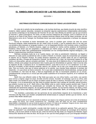 Doctrina Secreta IV Helena Petronila Blavatski 
EL SIMBOLISMO ARCAICO DE LAS RELIGIONES DEL MUNDO 
SECCIÓN I 
DOCTRINAS ESOTÉRICAS CORROBORADAS EN TODAS LAS ESCRITURAS 
En vista de lo extraño de las enseñanzas, y de muchas doctrinas, que desde el punto de vista científico 
moderno, deben parecer absurdas, necesario es presentar algunas explicaciones indispensables adicionadas. 
Las teorías contenidas en las Estancias del Volumen III son aún más difíciles de asimilar que las que encierra 
el Volumen I, sobre Cosmogonía. Por tanto, en este volumen trataremos de Teología, como lo haremos con la 
Ciencia en la Parte III del mismo; pues como nuestras doctrinas difieren tanto de las ideas corrientes, así del 
Materialismo como de la Teología, los Ocultistas tienen que estar siempre preparados a rechazar los ataques 
de ambas. 
Nunca se recordará al lector demasiado que, como lo prueban gran número de citas de varias 
Escrituras antiguas, estas enseñanzas son tan viejas como el mundo, y que la presente obra no es más que 
una tentativa para expresar en lenguaje moderno, y en la fraseología familiar a los hombres cultos y científicos 
estudiosos, el Génesis y la Historia arcaicos, según se enseñan en ciertos centros asiáticos de Enseñanza 
Esotérica. Ellos tienen que ser aceptados o rechazados por mérito propio, ya sea completa o parcialmente; 
pero no antes de haber sido cuidadosamente comparados con los correspondientes dogmas teológicos, y las 
teorías y especulaciones científicas modernas. 
Siéntese verdadera duda de si en nuestra época, con toda su penetración intelectual, se llegará a 
descubrir en cada nación occidental tan sólo un sabio o filósofo no iniciado, capaz de comprender por completo 
el espíritu de la Filosofía Arcaica. Ni puede tampoco esperarse que suceda antes de que el significado 
verdadero del Alfa y Omega del Esoterismo Oriental, los términos Sat y Asat, tan libremente usados en el Rig 
Veda y en otras partes, sea por completo asimilado. Sin esta clave de la Sabiduría Aria, la Cosmogonía de los 
Rishis y Arhats corre peligro de permanecer letra muerta para los Orientalistas en general. Asat no es tan sólo 
la negación de Sat, ni tampoco es lo “no existente todavía”; pues Sat no es en sí ni la “existencia” ni el “ser”. 
Sat es lo inmutable, la Raíz siempre presente, eterna y sin cambio, de la cual y por medio de la cual procede 
todo. Pero es mucho más que la fuerza potencial en la semilla, que impulsa hacia adelante el proceso del 
desarrollo, o lo que ahora se llama evolución. Es lo que está constantemente transmutándose, aunque jamás 
se manifiesta (1). Sat nace de Asat, y Asat es engendrado por Sat; el movimiento perpetuo en un círculo, 
verdaderamente; aunque es un círculo que sólo puede cuadrarse en la Iniciación Suprema, en el vestíbulo del 
Parinirvâna. 
Barth hizo una reflexión sobre el Rig Veda que quiso ser una crítica fuerte, y por tanto, una opinión 
poco común y original, según se creyó, de este volumen arcaico. Sucedió, sin embargo, que en su crítica, este 
sabio reveló una verdad sin que él mismo se diese cuenta de todo su alcance. Principia él por decir que “ni en 
el lenguaje, ni en el pensamiento del Rig Veda ha podido descubrir esa cualidad de sencillez natural primitiva, 
que quieren muchos ver en él”. Barth tenía a Max Müller ante su visión mental cuando escribió esto. Pues el 
famoso profesor de Oxford ha caracterizado por completo los himnos del Rig Veda como expresión no 
sofisticada del sentimiento religioso, de una gente inocente y pastoril. “En los himnos védicos, las ideas y mitos 
aparecen en su forma más fresca y sencilla”, piensa el sabio sanscritista. Barth, sin embargo, es de diferente 
opinión. 
Tan divididas y personales son las opiniones de los sanscritistas respecto de la importancia y valor 
intrínseco del Rig Veda, que resultan completamente tendenciosas en cualquier sentido que se inclinen. Así el 
profesor Max Müller declara que: 
En ninguna parte se ve tan claramente la distancia que separa a los antiguos poemas de la India de la literatura 
más antigua de Grecia, que cuando comparamos los crecientes mitos del Veda con los mitos completamente 
desarrollados y decadentes en que se funda la poesía de Homero. El Veda es la verdadera Teogonía de las razas arias, 
mientras que la de Hesiodo es una caricatura desfigurada de la imagen original. 
Éste es un aserto concluyente y quizás más bien injusto en su aplicación general. Pero ¿por qué no 
tratar de explicarlo? Los orientalistas no pueden hacerlo, porque ellos rechazan la cronología de la Doctrina 
Secreta, y les es duro admitir el hecho de que, entre los himnos del Rig Veda y la Teogonía de Hesiodo, hayan 
transcurrido decenas de miles de años. Así es que no ven que los mitos griegos no son ya el lenguaje simbólico 
Instituto Cultural Quetzalcoatl 3 www.samaelgnosis.net 
 