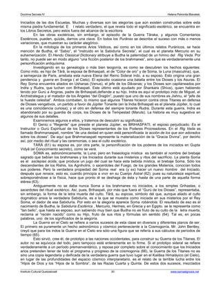 Doctrina Secreta IV Helena Petronila Blavatski 
Iniciados de las dos Escuelas. Muchas y diversas son las alegorías que aún existen construidas sobre esta 
misma piedra fundamental. E l relato verdadero, el que revela todo el significado esotérico, se encuentra en 
los Libros Secretos, pero estos fuera del alcance de la escritora. 
En las obras exotéricas, sin embargo, el episodio de la Guerra Târaka, y algunos Comentarios 
Esotéricos, pueden, quizás, darnos una clave. En todos los Purânas se describe el suceso con más o menos 
variaciones, que muestran su carácter alegórico. 
En la mitología de los primeros Arios Védicos, así como en los últimos relatos Puránicos, se hace 
mención de Budha, el “Sabio”, el “instruido en la Sabiduría Secreta”, el cual es el planeta Mercurio en su 
euhemerización. El Hendu Classical Dictionary atribuye a Budha la paternidad de un himno del Rig Veda. Por 
tanto, no puede ser en modo alguno “una ficción posterior de los brahmanes”, sino que es verdaderamente una 
personificación antiquísima. 
Investigando en su genealogía o más bien teogonía, es como se descubren los hechos siguientes: 
Como mito, es hijo de Târâ, la esposa de Brihaspati, el de “Color de oro” y de Soma, la Luna (masculina), que, 
a semejanza de Paris, arrebata esta nueva Elena del Reino Sideral indo, a su esposo. Esto origina una gran 
pendencia y guerra en Svarga ( el Cielo). El episodio ocasiona una batalla entre los Dioses y los Asuras. El 
Rey Soma encuentra aliados en Ushanas (Venus), el jefe de los Dâvanas; y los Dioses son capitaneados por 
Indra y Rudra, que luchan con Brihaspati. Este último está ayudado por Shankara (Shiva), quien habiendo 
tenido por Gurú a Angiras, padre de Brihaspati,defiende a su hijo. Indra es aquí el prototipo indo de Miguel, el 
Archistrategus y el matador de los Ángeles “del Dragón”, puesto que uno de sus nombres es Jishnu, el “jefe de 
la hueste celestial”. Ambos combaten, lo mismo que algunos Titanes hicieron contra otros Titanes en defensa 
de Dioses vengativos, un partido a favor de Júpiter Tonante (en la India Brihaspati es el planeta Júpiter, lo cual 
es una coincidencia curiosa); y el otro en defensa del siempre tonante Rudra. Durante esta guerra, Indra es 
abandonado por su guardia de corps, los Dioses de la Tempestad (Maruts). La historia es muy sugestiva en 
algunos de sus detalles. 
Examinemos algunos e ellos, y tratemos de descubrir su significado. 
El Genio o “Regente” que preside el planeta Júpiter, es BRIHASPATI, el esposo perjudicado. Es el 
Instructor o Gurú Espiritual de los Dioses representantes de los Poderes Procreadores. En el Rig Veda es 
llamado Brahmanaspati, nombre “de una deidad en quien está personificada la acción de los que son adorados 
sobre los dioses”. De aquí que Brahmanaspati represente la materialización de la “Gracia Divina”, por decirlo 
así, por medio del ritual y las ceremonias, o sea el culto exotérico. 
TÀRÀ (61) su esposa es, por otra parte, la personificación de los poderes de los iniciados en Gupta 
Vidyâ (el Conocimiento secreto), como se verá. 
SOMA es, astronómicamente, la Luna; pero en fraseología mística es también el nombre del brebaje 
sagrado que bebían los brahmanes y los Iniciados durante sus misterios y ritos del sacrificio. La planta Soma 
es el asclepias ácida, que produce un jugo del cual se hace esta bebida mística, el brebaje Soma. Sólo los 
descendientes de los Rishis, los Agnihotris, o sacerdotes del Fuego, de los grandes Misterios, conocían todos 
sus poderes. Pero la verdadera propiedad del Soma real era (y es) hacer un nuevo hombre del Iniciado, 
después que renace, esto es, cuando principia a vivir en su Cuerpo Astral (62); pues su naturaleza espiritual, 
sobreponiéndose a la física, hace que pronto él se deshaga de ésta y hasta de una parte de aquella forma 
etérea (63). 
Antiguamente no se daba nunca Soma a los brahmanes no iniciados, a los simples Grihastas, o 
sacerdotes del ritual exotérico. Así, pues, Brihaspati, por más que fuera el “Gurú de los Dioses”, representaba, 
sin embargo, la forma de la letra muerta del culto. Târâ, su esposa, símbolo del que, aunque aliado al culto 
dogmático ansía la verdadera Sabiduría, es a la que se muestra como iniciada en sus misterios por el Rey 
Soma, el dador de esa Sabiduría. Por esto en la alegoría aparece Soma robándola. El resultado de eso es el 
nacimiento de Budha, la Sabiduría Esotérica , Mercurio, Hermes, en Grecia y en Egipto. se le representa como 
“tan bello”, que hasta es esposo, aun sabiendo muy bien que Budha no es fruto de su culto de la letra muerta, 
reclama al “recién nacido” como su Hijo, fruto de sus ritos y fórmulas sin sentido (64). Tal es, en pocas 
palabras, uno de los significados de la alegoría. 
La Guerra en el Cielo se refiere a varios sucesos de esta clase en diversos y diferentes planos de ser. 
El primero es puramente un hecho astronómico y cósmico perteneciente a la Cosmogonía. Mr. John Bentley, 
creyó que para los indos la Guerra en el Cielo era sólo una figura que se refería a sus cálculos de períodos de 
tiempo (65). 
Esto sirvió, cree él, de prototipo a las naciones occidentales, para construir su Guerra de los Titanes. El 
autor no se equivoca del todo, pero tampoco está enteramente en lo firme. Si el prototipo sideral se refiere 
verdaderamente a un período premanvantárico, y reposa por completo sobre el conocimiento que los Iniciados 
arios pretenden tener de todo el programa y progreso de la cosmogonía (66), la Guerra de los Titanes no es 
sino una copia legendaria y deificada de la verdadera guerra que tuvo lugar en el Kailâsa Himaláyico (el Cielo), 
en lugar de las profundidades del espacio cósmico interplanetario. es el relato de la terrible lucha entre los 
“Hijos de Dios y los “Hijos de la Sombra”, de las Razas Cuarta y Quinta. De estos dos sucesos, mezclados 
Instituto Cultural Quetzalcoatl 30 www.samaelgnosis.net 
 