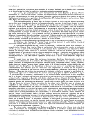 Doctrina Secreta IV Helena Petronila Blavatski 
entre sí por las leyendas tomadas del relato exotérico de la Guerra declarada por los Asuras contra los Dioses, 
es de donde han partido todas las tradiciones nacionales subsiguientes sobre el asunto. 
Los Asuras, que posteriormente fueron transformados en malos Espíritus y Dioses inferiores 
eternamente en Guerra con las Grandes Deidades, son esotéricamente los Dioses de la Sabiduría Secreta. En 
las partes más antiguas del Rig Veda, son ellos los Espirituales y los Divinos, pues el término Asura se aplica al 
Espíritu supremo, y es el mismo gran Ahura de los Mazdeístas (67). Hubo un tiempo en que los mismos Dioses 
Indra, Agni y Varuna pertenecían a los Asuras. 
En el Taittiriya Brâhmana, el aliento “Asu) de Brahmâ-Prajâpati, se vivificó, de este Aliento creó él a los 
Asuras. Más tarde, después de la Guerra, los Asuras son llamados enemigos de los Dioses; de aquí “A-suras”, 
siendo la a inicial un prefijo negativo o “No-Dioses”, pues los “Dioses” se denominan Suras. Esto relaciona 
luego a los Asuras y sus “Huestes”, que más adelante se enumeran, con los “Ángeles Caídos” de las iglesias 
cristianas, una Jerarquía de Seres Espirituales que se encuentra en todos los Panteones de las naciones 
antiguas y hasta de las modernas, desde la zoroastriana hasta la de los chinos. Son ellos los Hijos del Aliento 
creador primordial al principio de cada nuevo Mahâ Kalpa, o Manvántara, del mismo rango que los Ángeles 
que habían permanecido “fieles”. Eran los aliados de Soma (el padre de la Sabiduría Esotérica), contrarios a 
Brihaspati (representación del culto ritualista o ceremonial). Evidentemente han sido degradados en el espacio 
y en el Tiempo a la categoría de Poderes contrarios o Demonios por los ceremonialistas, a causa de su 
rebelión contra la hipocresía, el culto simulado y la forma de la letra muerta. 
Ahora bien; ¿cuál es el verdadero carácter de todos los que lucharon en unión con ellos? Estos son: 
1º. Ushanas, o las “Huestes” del Planeta Venus, convertida ahora en el Lucifer católico romano, el 
Genio de la “estrella del día” (68), Tsaba o Ejército de “Satán”. 
2º. Los Daityas y Dânavas son los Titanes, los Demonios y Gigantes que vemos en la Biblia (69), la 
progenie de los “Hijos de Dios” y de las “Hijas de los Hombres”. Su nombre genérico muestra su pretendido 
carácter, y pone en claro al mismo tiempo el animus secreto de los brahmanes; pues ellos son los Kratu-dvishas, 
los “enemigos de los sacrificios” o simulacros exotéricos. Éstas son las “Huestes” que combatieron 
contra Brihaspati, la representación de las religiones exotéricas populares y nacionales; y contra Indra, el Dios 
del Cielo visible, el Firmamento, que, en el Veda primitivo, es el Dios más elevado del Cielo cósmico, la 
morada propia de un Dios extra-cósmico y personal, sobre el cual no puede nunca remontarse ningún culto 
exotérico. 
3º. Luego vienen los Nâgas (79), los Sarpas, Serpientes o Serafines. Estos también muestran su 
carácter por el sentido secreto de su emblema. En mitología son seres semidivinos con cara humana y cola de 
dragón. Por tanto, es innegable que ellos son los Seraphim judíos (compárese Serapis, Sarpa y Serpiente); 
siendo el singular, Saraph, “ardiente, ígneo”. (Véase Isaías, VI, 2, 3.) La angeología cristiana y judía hace una 
distinción entre los Seraphim y los Querubines o Querubes, que vienen en segundo lugar. Esotérica y 
kabalísticamente son idénticos; pues los Querubines son simplemente el nombre de las imágenes o 
semejanzas de cualquiera de las divisiones de las Huestes celestiales. Ahora bien; según se ha dicho ya, 
Dragones y Nâgas son los nombres que se daban a los Iniciados ermitaños, a causa de su gran Sabiduría y 
Espiritualidad, y por vivir en subterráneos. Así, cuando Ezequiel (71) aplica el adjetivo de Querub al rey de 
Tiro, y le dice que por su sabiduría y entendimiento no hay secreto que se le pueda ocultar, muestra al Ocultista 
que es un “Profeta”, quizás aun partidario del culto exotérico, que truena contra el Iniciado de otra escuela, y no 
contra un Lucifer imaginario, un Querubín caído de las estrellas, y después del Jardín del Edén. De modo que 
la llamada “Guerra” es también, en uno de sus muchos significados, un anal alegórico de la lucha entre las dos 
clases de Adeptos: los del sendero de la Derecha y los del de la Izquierda. Había tres clases de Rishis en la 
India que fueron los primeros Adeptos conocidos; los de estirpe real o Râjarshis, reyes y príncipes que 
adoptaban la vida ascética; los Divinos o Devarishis, o hijos de Dharma o Yoga; y los Brahmarshis, 
descendientes de aquellos Rishis que fueron los fundadores de los Gotras de los brahmanes, o razas de casta. 
Ahora bien; dejando por un momento las claves mítica y astronómica, las enseñanzas secretas muestran a 
muchos Atlantes que pertenecieron a estas divisiones; y hubo luchas y guerras entre ellos, de facto y de jure. 
Nârada, uno de los más grandes Rishis, fue un Devarishi; y se le muestra en constante y eterna contienda con 
Brahmâ, Daksha y otros Dioses y Sabios. Por tanto, podemos afirmar sin temor que, cualquiera que sea el 
significado astronómico de esta leyenda universalmente admitida, su aspecto humano está basado en sucesos 
reales históricos, desfigurados y convertidos en dogma teológico, sólo para servir a fines eclesiásticos. Lo 
mismo que es arriba, es abajo. Los fenómenos siderales y la conducta de los cuerpos celestes en los Cielos 
fueron tomados como modelo, y el plan fue ejecutado abajo, sobre la Tierra. Por esto el Espacio, en su sentido 
abstracto, fue llamado el “reino del conocimiento divino”; y por los caldeos o Iniciados Ab Soo, la morada (o el 
padre, esto es, la fuente) del conocimiento, porque en el espacio es donde moran los Poderes inteligentes que 
de un modo invisible gobiernan el Universo (72). 
Del mismo modo, y sobre el plano del Zodíaco en el Océano superior o los Cielos, cierto reino de la 
Tierra, un mar interior, fue consagrado y denominado el “Abismo de la Sabiduría”; en éste, doce centros en 
forma de doce islas pequeñas, representando los Signos del Zodíaco (dos de los cuales permanecieron durante 
Instituto Cultural Quetzalcoatl 31 www.samaelgnosis.net 
 