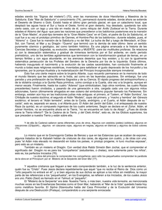 Doctrina Secreta IV Helena Petronila Blavatski 
edades siendo los “Signos del misterio”) (73), eran las mansiones de doce Hierofantes y Maestros de la 
Sabiduría. Este “Mar de Sabiduría” o conocimiento (74), permaneció durante edades, donde ahora se extiende 
el Desierto de Shamo o Gobi. Existió hasta el último gran período glacial, en que un cataclismo local, que 
desplazó las aguas hacia el Sur y hacia el Oeste, formó el gran desierto, hoy desolado, quedando tan sólo 
cierto oasis, con un lago y una isla en medio de él, como reliquia del Anillo Zodiacal en la Tierra. Durante 
edades el Abismo del Agua -que para las naciones que precedieron a los babilonios posteriores era la mansión 
de la “Gran Madre”, el post-tipo terrestre de la “Gran Madre Caos” en el Cielo, el padre de Ea (la Sabiduría), el 
cual fue a su vez el prototipo primitivo de Oannes, el Hombre-Pez de los babilonios-; durante edades, pues, el 
“Abismo” o Caos fue la mansión de la Sabiduría y no del Mal. La lucha de Bel y luego de Merodach, el Dios- 
Sol, con Tiamat, el Mar y su Dragón -”Guerra” que terminó con la derrota de este último- tiene un sentido 
puramente cósmico y geológico, así como también histórico. Es una página arrancada a la historia de las 
Ciencias Secretas y Sagradas, su evolución, desarrollo y MUERTE -para las multitudes profanas. Se relaciona 
a) con la desecación sistemática y gradual de inmensos territorios por el Sol ardiente, en cierto período 
prehistórico, uno de los terribles agotamientos que terminaron con la transformación gradual de tierras, en un 
tiempo fértiles y con agua abundante, en los arenosos desiertos que hoy existen; y b) con la igualmente 
sistemática persecución de los Profetas del Sendero de la Derecha por los de la Izquierda. Estos últimos, 
habiendo inaugurado el nacimiento y la evolución de las castas sacerdotales, han conducido finalmente al 
mundo a todas esas religiones exotéricas, inventadas para satisfacer el gusto depravado de los hoi-polloi y los 
ignorantes, por la pompa ritualista y la materialización del Principio Incognoscible siempre inmaterial. 
Esto fue una cierta mejora sobre la brujería Atlante, cuyo recuerdo permanece en la memoria de todo 
el mundo literario que lee sánscrito en la India, así como en las leyendas populares. Sin embargo, fue una 
parodia y una profanación de los Misterios Sagrados y de su Ciencia. El rápido progreso del antropomorfismo y 
de la idolatría condujo a la Quinta Raza primitiva, como condujo a la Cuarta, otra vez a la brujería, aunque en 
menor escala. Finalmente, hasta los cuatro “Adanes” (que simbolizaban, bajo otros nombres, las cuatro Razas 
precedentes) fueron olvidados, y pasando de una generación a otra, cargada cada una con algunos mitos 
adicionales, fueron últimamente ahogados en ese océano del simbolismo popular llamado los Panteones. Sin 
embargo, existen aún hoy en las tradiciones judías más antiguas: el primero, el Tzelem, el “Adán Sombra”, los 
Chhâyâs de nuestra doctrina; el segundo el Adán “Modelo”, copia del primero, y “macho y hembra” del Génesis 
exotérico; el tercero el “Adán terrestre”, antes de la Caída, andrógino, y el Cuarto, el Adán después de su “ 
caída”, esto es, separado en sexos, o el Atlante puro. El Adán del Jardín del Edén, o el antepasado de nuestra 
Raza (la quinta), es un compuesto ingenioso de los cuatro anteriores. Según se declara en el Zohar, Adán, el 
primer Hombre, no se encuentra ahora en la Tierra, “no se encuentra en todo lo de Abajo”. ¿Pues de dónde 
viene la Tierra inferior? “De la Cadena de la Tierra, y del Cielo Arriba”, esto es, de los Globos superiores, los 
que preceden a nuestra Tierra y están sobre ella. 
Y de ella (la Cadena) salieron seres diferentes unos de otros. Algunos con vestidos (pieles) (sólidos), algunos en 
cascarones (Q’lippoth)... algunos en cáscaras rojas, algunos en negras, algunos en blancas y algunos de todos colores 
(75). 
Lo mismo que en la Cosmogonía Caldea de Beroso y que en las Estancias que se acaban de exponer, 
algunos tratados de la Kabalah hablan de criaturas de dos caras, de algunas con cuatro, y de otras con una; 
pues “el Adán más elevado no descendió en todos los países, ni produjo progenie, ni tuvo muchas esposas”, 
pero esto es un misterio. 
También es un misterio el Dragón. Con verdad dice Rabbi Simeón Ben Jochai, que el comprender el 
significado del Dragón no es para los “compañeros” (estudiantes, o chelas), sino solamente para “los niños”, 
esto es, los perfectos Iniciados (76). 
La obra del principio la comprenden los compañeros; pero sólo los pequeñuelos comprenden la parábola 
de la obra en el Principium por el Misterio de la Serpiente del Gran Mar (77). 
Y aquellos cristianos que lleguen a leer esto comprenderán también, a la luz de la sentencia anterior, 
quién fue su “Cristo”. Pues Jesús declara repetidamente que aquel “que no reciba el Reino de Dios como un 
“niño pequeño no entrará en él”; y si bien algunos de sus dichos se aplican a los niños sin metáfora, la mayor 
parte de las referencias a los “pequeñuelos”, en los Evangelios, se refieren a los Iniciados, de los cuales Jesús 
era uno. Pablo (Saúl) es llamado en el Talmud, el “pequeño”. 
El “Misterio de la Serpiente” era éste: Nuestra Tierra, o más bien, nuestra vida terrestre, es mencionada 
muchas veces en las Enseñanzas Secretas como el Gran Mar, habiendo el “Mar de la Vida” quedado hasta hoy 
como metáfora favorita. El Siphra Dtzenioutha habla del Caos Primordial y de la Evolución del Universo 
después de una Destrucción (Pralaya), comparándolo a una serpiente enroscada: 
Instituto Cultural Quetzalcoatl 32 www.samaelgnosis.net 
 