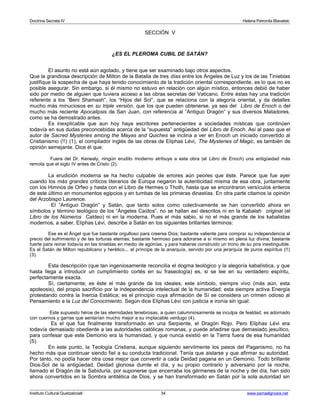 Doctrina Secreta IV Helena Petronila Blavatski 
SECCIÓN V 
¿ES EL PLEROMA CUBIL DE SATÁN? 
El asunto no está aún agotado, y tiene que ser examinado bajo otros aspectos. 
Que la grandiosa descripción de Milton de la Batalla de tres días entre los Ángeles de Luz y los de las Tinieblas 
justifique la sospecha de que haya tenido conocimiento de la tradición oriental correspondiente, es lo que no es 
posible asegurar. Sin embargo, si él mismo no estuvo en relación con algún místico, entonces debió de haber 
sido por medio de alguien que tuviera acceso a las obras secretas del Vaticano. Entre éstas hay una tradición 
referente a los “Beni Shamash”, los “Hijos del Sol”, que se relaciona con la alegoría oriental, y da detalles 
mucho más minuciosos en su triple versión, que los que pueden obtenerse, ya sea del Libro de Enoch o del 
mucho más reciente Apocalipsis de San Juan, con referencia al “Antiguo Dragón” y sus diversos Matadores, 
como se ha demostrado antes. 
Es inexplicable que aun hoy haya escritores pertenecientes a sociedades místicas que continúen 
todavía en sus dudas preconcebidas acerca de la “supuesta” antigüedad del Libro de Enoch. Así al paso que el 
autor de Sacred Mysteries among the Mayas and Quiches se inclina a ver en Enoch un iniciado convertido al 
Cristianismo (!!) (1), el compilador inglés de las obras de Eliphas Lévi, The Mysteries of Magic, es también de 
opinión semejante. Dice él que: 
Fuera del Dr. Kenealy, ningún erudito moderno atribuye a esta obra (el Libro de Enoch) una antigüedad más 
remota que el siglo IV antes de Cristo (2). 
La erudición moderna se ha hecho culpable de errores aún peores que éste. Parece que fue ayer 
cuando los más grandes críticos literarios de Europa negaron la autenticidad misma de esa obra, juntamente 
con los Himnos de Orfeo y hasta con el Libro de Hermes o Thoth, hasta que se encontraron versículos enteros 
de este último en monumentos egipcios y en tumbas de las primeras dinastías. En otra parte citamos la opinión 
del Arzobispo Laurence. 
El “Antiguo Dragón” y Satán, que tanto solos como colectivamente se han convertido ahora en 
símbolos y término teológico de los “Ángeles Caídos”, no se hallan así descritos ni en la Kabalah original (el 
Libro de los Números Caldeo) ni en la moderna. Pues el más sabio, si no el más grande de los kabalistas 
modernos, a saber, Eliphas Lévi, describe a Satán en los siguientes brillantes términos: 
Ese es el Ángel que fue bastante orgulloso para creerse Dios; bastante valiente para comprar su independencia al 
precio del sufrimiento y de las torturas eternas; bastante hermoso para adorarse a sí mismo en plena luz divina; bastante 
fuerte para reinar todavía en las tinieblas en medio de agonías, y para haberse construido un trono de su pira inextinguible. 
Es el Satán de Milton republicano y herético... el príncipe de la anarquía, servido por una jerarquía de puros espíritus (!!) 
(3). 
Esta descripción (que tan ingeniosamente reconcilia el dogma teológico y la alegoría kabalística, y que 
hasta llega a introducir un cumplimiento cortés en su fraseología) es, si se lee en su verdadero espíritu, 
perfectamente exacta. 
Sí, ciertamente; es éste el más grande de los ideales; este símbolo, siempre vivo (más aún, esta 
apoteosis), del propio sacrificio por la independencia intelectual de la humanidad; esta siempre activa Energía 
protestando contra la Inercia Estática; es el principio cuya afirmación de Sí se considera un crimen odioso al 
Pensamiento a la Luz del Conocimiento. Según dice Eliphas Lévi con justicia e ironía sin igual: 
Este supuesto héroe de las eternidades tenebrosas, a quien calumniosamente se inculpa de fealdad, es adornado 
con cuernos y garras que sentarían mucho mejor a su implacable verdugo (4). 
Es el que fue finalmente transformado en una Serpiente, el Dragón Rojo. Pero Eliphas Lévi era 
todavía demasiado obediente a las autoridades católicas romanas, y puede añadirse que demasiado jesuítico, 
para confesar que este Demonio era la humanidad, y que nunca existió en la Tierra fuera de esa humanidad 
(5). 
En este punto, la Teología Cristiana, aunque siguiendo servilmente los pasos del Paganismo, no ha 
hecho más que continuar siendo fiel a su conducta tradicional. Tenía que aislarse y que afirmar su autoridad. 
Por tanto, no podía hacer otra cosa mejor que convertir a cada Deidad pagana en un Demonio. Todo brillante 
Dios-Sol de la antigüedad, Deidad gloriosa durnte el día, y su propio contrario y adversario por la noche, 
llamado el Dragón de la Sabiduría, por suponerse que encerraba los gérmenes de la noche y del día, han sido 
ahora convertidos en la Sombra antitética de Dios, y se han transformado en Satán por la sola autoridad sin 
Instituto Cultural Quetzalcoatl 34 www.samaelgnosis.net 
 