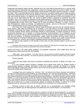 Doctrina Secreta IV Helena Petronila Blavatski 
fundamento del despótico dogma humano. Después de lo cual, todos estos productores de luz y, sombra, todos 
los Dioses solares y lunares han sido maldecidos; y el Dios uno escogido entre los muchos, y Satán, han sido 
ambos antropomorfizados. Pero la Teología parece haber olvidado la facultad humana de discernir y analizar, 
por último, todo lo que artificialmente se le obliga a reverenciar. La historia muestra que en todas las razas y 
hasta tribus, especialmente en las naciones semíticas, hay el impulso natural de exaltar a su propia deidad de 
tribu sobre todas las demás, a la hegemonía de los Dioses; y ella prueba que el Dios de los israelitas no era 
más que uno de estos Dioses de tribu, aun cuando la Iglesia Cristiana, siguiendo la orientación del pueblo 
“escogido”, tiene a bien imponer la adoración de esa deidad particular y anatematizar a todas las demás. Ya 
fuese en su origen una confusión consciente o inconsciente, lo es de todos modos. Jehovah ha sido siempre en 
la antigüedad sólo un Dios “entre” otros “Dioses” (6). El Señor se aparece a Abraham, y al decir: “Yo soy el 
Dios Todopoderoso”, añade: sin embargo, “yo estableceré mi alianza... para ser un Dios para ti” (Abraham; y 
para su semilla después de él (7), pero no para los arios europeos. 
Pero luego vino la figura grandiosa e ideal de Jesús de Nazareth que tenía que ser colocada sobre un 
fondo obscuro, para ganar en brillantez por el contraste; y uno más obscuro no podía la Iglesia inventar. 
Faltándole la simbología del Antiguo Testamento, ignorando la verdadera connotación del nombre de Jehovah 
-el nombre sustituto secreto rabínico del Nombre Inefable e Impronunciable-, la Iglesia confundió la sombra 
astutamente fabricada, con la realidad, el símbolo generador antropomorfizado, con la Realidad una Sin 
segundo, la Causa de Todo por siempre Incognoscible. Como consecuencia lógica la Iglesia tuvo que inventar, 
para fines de dualidad, un Demonio antropomórfico, creado, según ella enseña, por Dios mismo. Satán se 
convierte ahora en el monstruo fabricado por el Jehovah-Frankestein -maldición de su padre y espina clavada 
en el costado divino, monstruo como ningún Frankestein terrestre hubiera podido fabricar más ridículo. 
El autor de New Aspects of Life describe al Dios judío con gran exactitud desde el punto de vista 
kabalístico, como: 
el Espíritu de la Tierra que se reveló a los judíos como Jehovah (8). (Ese Espíritu fue también quien, después de 
la muerte de Jesús), tomó su forma y lo personificó como el Cristo resucitado, 
doctrina de Corinto y de varias sectas gnósticas, con pequeñas variaciones, como puede verse. Pero las 
explicaciones y deducciones del autor son notables: 
Nadie sabía... mejor que Moisés... ni tan bien como él, cuán grande era el poder de aquellos (Dioses de Egipto) 
con cuyos sacerdotes había contendido... los Dioses de quienes se pretende que Jehovah es el Dios (sólo por los judíos). 
El autor pregunta: 
¿Qué eran esos dioses, esos Achar de quienes se pretende que Jehovah, el Achad, es el Dios... por 
dominarlos? 
A lo cual contesta nuestro Ocultismo: Aquellos que la Iglesia llama ahora los Ángeles Caídos y 
colectivamente Satanás, el Dragón, dominados, si hemos de aceptar su dictado, por Miguel y su Hueste, 
siendo este Miguel simplemente Jehovah mismo, todo lo más uno de los Espíritus subordinados. Por tanto, el 
autor tiene también razón cuando dice: 
Los griegos creían en la existencia de... demonios. Pero... los hebreos se les habían anticipado, pues sostenían 
que había una clase de espíritus personificadores, los cuales designaban como demonios “personificadores”... Admitiendo 
con Jehovah, que expresamente lo asegura, la existencia de otros dioses que... eran personificaciones del Dios Uno, ¿eran 
estos dioses simplemente una clase más elevada de espíritus personificadores... que habían adquirido y ejercido grandes 
poderes? ¿Y no es la personificación la clave del misterio del estado de espíritu? Pero una vez aceptado este punto de 
vista, ¿cómo podemos saber que Jehovah no era un espíritu personificador, un espíritu que se llamaba a sí mismo Dios, y 
que de este modo se convirtió en la personificación del Dios desconocido e incognoscible? Más aún: ¿cómo podemos 
saber que el espíritu que a sí propio se denominaba Jehovah, al arrogarse sus atributos, no motivó así su propia 
designación para ser considerado como el Uno que en realidad es tan innombrable como incognoscible? (9). 
Entonces muestra el autor que “el espíritu Jehovah es un personificador” por confesión propia. 
Comunicó él a Moisés “que se había aparecido a los patriarcas como el Dios Shaddai” y el “Dios Helión”. 
Al mismo tiempo asumía el nombre de Jehovah; y basado en el aserto de esta personificación, los nombres Él, 
Eloah, Elohim y Shaddai, se han leído e interpretado en yuxtaposición con Jehovah como el “Señor Dios Todopoderoso”. 
(Luego cuando) el nombre de Jehovah se hizo inefable, se le substituyó la designación de Adonai, “Señor”, y... debido a 
esta substitución, fue como el “Señor”, pasó del judaísmo, al “Verbo” y Mundo Cristiano como una designación de Dios 
(10). 
Instituto Cultural Quetzalcoatl 35 www.samaelgnosis.net 
 