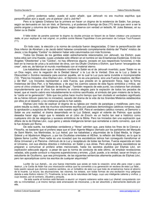 Doctrina Secreta IV Helena Petronila Blavatski 
Y ¿cómo podemos saber, puede el autor añadir, que Jehovah no era muchos espíritus que 
personificaban aún a aquél, uno al parecer -Jod o Jod-He? 
Pero si la Iglesia Cristiana fue la primera en hacer un dogma de la existencia de Satán, fue porque, 
según se demuestra en Isis sin Velo, el Demonio, y el poderoso Enemigo de Dios (?!!) tenía que venir a ser la 
piedra angular y columna de la Iglesia. Porque, según observa con verdad un teósofo, M. Jules Baissac, en su 
Satan ou le Diable: 
Il fallai éviter de paraitre autoriser le dogme du double principe en faisant de ce Satan créateur une puissance 
réelle, et pour expliquer le mal originel, on profére contre Manes l’hypothèse d’une permission de l’unique Tout-Puissant 
(11). 
En todo caso, la elección y la norma de conducta fueron desgraciadas. O bien la personificación del 
Dios inferior de Abraham y de Jacob debió haberse considerado completamente distinta del “Padre” místico de 
Jesús; o los Ángeles “Caídos” no debieron haber sido calumniados con más ficciones. 
Todos los Dioses de los gentiles están estrechamente relacionados con Jehovah, los Elohim; pues 
todos ellos son Una Hueste, cuyas unidades sólo difieren en el nombre en las Enseñanzas Esotéricas. Entre los 
Ángeles “Obedientes” y los “Caídos”, no hay diferencia alguna, excepto en sus respectivas funciones, o más 
bien en la inercia de unos y la actividad de otros, con los Dhyân Chohans o Elohim, que fueron “encargados de 
crear”, esto es, de fabricar el mundo manifestado con el material eterno. 
Los kabalistas dicen que el verdadero nombre de Satán es el de Jehovah invertido; pues “Satán no es 
un Dios negro, sino la negación de la Deidad blanca” o la Luz de la Verdad. Dios es la Luz y Satán la 
Obscuridad o Sombra necesaria para exornar aquélla, sin la cual la Luz pura sería invisible e incomprensible 
(12). “Para los Iniciados -dice Eliphas Lévi-, el Demonio no es una persona, sino una Fuerza creadora, del Bien 
y del Mal”. Los Iniciados representan a esta Fuerza, que preside en la generación física, bajo la forma 
misteriosa del Dios Pan, o la Naturaleza; y de aquí los cuernos cascos de esta figura simbólica y mítica, así 
como el chivo cristiano del “Sábado de las Brujas”. También respecto de este punto, los cristianos han olvidado 
imprudentemente que el chivo fue asimismo la víctima elegida para la expiación de todos los pecados de 
Israel; que el macho cabrío era indudablemente la víctima sacrificada, el símbolo del gran misterio de la tierra, 
la “caída en la generación”. Sólo que los judíos hace mucho tiempo que han olvidado el verdadero significado 
de su héroe ridículo (para los no iniciados), sacado del drama de la vida de los Grandes Misterios establecidos 
por ellos en el desierto; y los cristianos jamás lo han sabido. 
Eliphas Lévi trata de explicar el dogma de su Iglesia por medio de paradojas y metáforas; pero muy 
pobre resulta su éxito, ante los muchos volúmenes escritos por piadosos demonólogos católicos romanos, bajo 
la aprobación y auspicios de Roma en este nuestro siglo XIX. Para el verdadero católico romano, el Demonio o 
Satán es una realidad; el drama desarrollado en la Luz Sideral, según el vidente de Patmos -que quizás 
deseaba hacer algo mejor que lo relatado en el Libro de Enoch- es un hecho tan real e histórico como 
cualquiera otro de las alegorías y sucesos simbólicos de la Biblia. Pero los Iniciados dan una explicación que 
difiere de la de Eliphas Lévi, cuyo genio y astuta inteligencia tenían que someterse a cierto convenio, que a él 
le fue dictado por Roma. 
De esta suerte, los kabalistas verdaderos y “libres” admiten que, para todos los fines de la Ciencia y 
Filosofía, es bastante que el profano sepa que el Gran Agente Mágico (llamado por los partidarios del Marqués 
de Saint Martin, los Martinistas, la Luz Astral; por los kabalistas y alquimistas de la Edad Media, la Virgen 
Sideral y el Mysterium Magnum, y por los Ocultistas orientales el AEther, la refleión del Âkâsha), es lo que la 
Iglesia llama Lucifer. Para nadie es una novedad que los escolásticos latinos han conseguido transformar el 
Alma Universal y el Pleroma -Vehículo de la Luz y receptáculo de todas las formas, Fuerza esparcida en todo 
el Universo, con sus efectos directos o indirectos- en Satán y sus obras. Pero ahora aquellos escolásticos se 
preparan a comunicar al profano antes mencionado, hasta los secretos aludidos por Eliphas Lévi, sin 
explicación adecuada alguna a pesar de que la norma de conducta de este último, de emplear revelaciones 
veladas, sólo puede conducir a mayores supersticiones y errores. ¿Qué; puede, a la verdad, sacar en limpio un 
estudiante de Ocultismo, que sea principiante, de las siguientes sentencias altamente poéticas de Eliphas Lévi, 
pero tan apocalípticas como los escritos de cualquier alquimista? 
Lucifer (la Luz Astral)... es una fuerza intermedia que existe en toda la creación; sirve ella para crear y para 
destruir, y la Caída de Adán fue una intoxicación erótica que ha convertido a su generación en esclava de esta Luz fatal... 
toda pasión sexual que domina nuestros sentidos, es un torbellino de esta Luz que trata de arrastrarnos hacia el abismo 
de la muerte. La locura, las alucinaciones, las visiones, los éxtasis, son todas formas de una excitación muy peligrosa 
debida a este fósforo interior (?). Finalmente, la luz es de la naturaleza del fuego, cuyo uso inteligente calienta y vivifica, y 
cuyo exceso, por el contrario, disuelve y aniquila. 
De esta suerte el hombre está llamado a asumir un imperio soberano sobre esta Luz (Astral) conquistando con 
ello su inmortalidad, y al mismo tiempo está amenazado de intoxicarse, y de ser absorbido y eternamente destruido por 
ella. 
Instituto Cultural Quetzalcoatl 36 www.samaelgnosis.net 
 