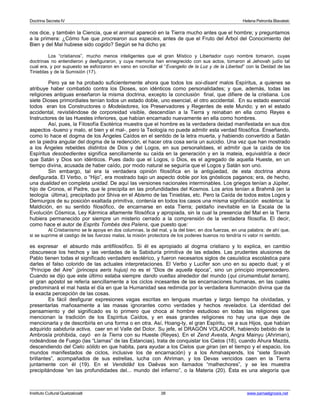 Doctrina Secreta IV Helena Petronila Blavatski 
nos dice, y también la Ciencia, que el animal apareció en la Tierra mucho antes que el hombre; y preguntamos 
a la primera: ¿Cómo fue que procrearon sus especies, antes de que el Fruto del Árbol del Conocimiento del 
Bien y del Mal hubiese sido cogido? Según se ha dicho ya: 
Los “cristianos”, mucho menos inteligentes que el gran Místico y Libertador cuyo nombre tomaron, cuyas 
doctrinas no entendieron y desfiguraron, y cuya memoria han ennegrecido con sus actos, tomaron al Jehovah judío tal 
cual era, y por supuesto se esforzaron en vano en conciliar el “Evangelio de la Luz y de la Libertad” con la Deidad de las 
Tinieblas y de la Sumisión (17). 
Pero ya se ha probado suficientemente ahora que todos los soi-disant malos Espíritus, a quienes se 
atribuye haber combatido contra los Dioses, son idénticos como personalidades; y que, además, todas las 
religiones antiguas enseñaron la misma doctrina, excepto la conclusión final, que difiere de la cristiana. Los 
siete Dioses primordiales tenían todos un estado doble, uno esencial, el otro accidental. En su estado esencial 
todos eran los Constructores o Modeladores, los Preservadores y Regentes de este Mundo; y en el estado 
accidental, revistiéndose de corporeidad visible, descendían a la Tierra y reinaban en ella como Reyes e 
Instructores de las Huestes inferiores, que habían encarnado nuevamente en ella como hombres. 
Así, pues, la Filosofía Esotérica muestra que el hombre es la verdadera deidad manifestada en sus dos 
aspectos -bueno y malo, el bien y el mal-, pero la Teología no puede admitir esta verdad filosófica. Enseñando, 
como lo hace el dogma de los Ángeles Caídos en el sentido de la letra muerta, y habiendo convertido a Satán 
en la piedra angular del dogma de la redención, el hacer otra cosa sería un suicidio. Una vez que han mostrado 
a los Ángeles rebeldes distintos de Dios y del Logos, en sus personalidaes, el admitir que la caída de los 
Espíritus desobedientes significa sencillamente su caída en la generación y en la mateia, equivaldría a decir 
que Satán y Dios son idénticos. Pues dado que el Logos, o Dios, es el agregado de aquella Hueste, en un 
tiempo divina, acusada de haber caído, por modo natural se seguiría que el Logos y Satán son uno. 
Sin embargo, tal era la verdadera opinión filosófica en la antigüedad, de esta doctrina ahora 
desfigurada. El Verbo, o “Hijo”, era mostrado bajo un aspecto doble por los gnósticos paganos; era, de hecho, 
una dualidad en completa unidad. De aquí las versiones nacionales interminables. Los griegos tenían a Júpiter, 
hijo de Cronos, el Padre, que le precipita en las profundidades del Kosmos. Los arios tenían a Brahmâ (en la 
teología última), precipitado por Shiva en el Abismo de las Tinieblas, etc. Pero la Caída de todos estos Logos y 
Demiurgos de su posición exaltada primitiva, contenía en todos los casos una misma significación esotérica: la 
Maldición, en su sentido filosófico, de encarnarse en esta Tierra; peldaño inevitable en la Escala de la 
Evolución Cósmica, Ley Kármica altamente filosófica y apropiada, sin la cual la presencia del Mal en la Tierra 
hubiera permanecido por siempre un misterio cerrado a la comprensión de la verdadera filosofía. El decir, 
como hace el autor de Esprits Tombés des Païens, que puesto que: 
Al Cristianismo se le apoya en dos columnas, la del mal, y la del bien; en dos fuerzas, en una palabra; de ahí que, 
si se suprime el castigo de las fuerzas malas, la misión protectora de los poderes buenos no tendría ni valor ni sentido. 
es expresar el absurdo más antifilosófico. Si él es apropiado al dogma cristiano y lo explica, en cambio 
obscureece los hechos y las verdades de la Sabiduría primitiva de las edades. Las prudentes alusiones de 
Pablo tienen todas el significado verdadero esotérico, y fueron necesarios siglos de casuística escolástica para 
darles el falso colorido de las actuales interpretaciones. El Verbo y Lucifer son uno en su apecto dual; y el 
“Príncipe del Aire” (princeps aeris hujus) no es el “Dios de aquella época”, sino un principio imperecedero. 
Cuando se dijo que este último estaba siempre dando vueltas alrededor del mundo (qui cirumambulat terram), 
el gran apóstol se refería sencillamente a los ciclos incesantes de las encarnaciones humanas, en las cuales 
predominará el mal hasta el día en que la Humanidad sea redimida por la verdadera Iluminación divina que da 
la exacta percepción de las cosas. 
Es fácil desfigurar expresiones vagas escritas en lenguas muertas y largo tiempo ha olvidadas, y 
presentarlas mañosamente a las masas ignorantes como verdades y hechos revelados. La identidad del 
pensamiento y del significado es lo primero que choca al hombre estudioso en todas las religiones que 
mencionan la tradición de los Espíritus Caídos, y en esas grandes religiones no hay una que deje de 
mencionarla y de describirla en una forma o en otra. Así, Hoang-ty, el gran Espíritu, ve a sus Hijos, que habían 
adquirido sabiduría activa, caer en el Valle del Dolor. Su jefe, el DRAGÓN VOLADOR, habiendo bebido de la 
Ambrosía prohibida, cayó en la Tierra con su Hueste (Reyes). En el Zend Avesta, Angra Mainyu (Ahriman), 
rodeándose de Fuego (las “Llamas” de las Estancias), trata de conquistar los Cielos (18), cuando Ahura Mazda, 
descendiendo del Cielo sólido en que habita, para ayudar a los Cielos que giran (en el tiempo y el espacio, los 
mundos manifestados de ciclos, inclusive los de encarnación) y a los Amshaspends, los “siete Sravah 
brillantes”, acompañados de sus estrellas, lucha con Ahriman, y los Devas vencidos caen en la Tierra 
juntamente con él (19). En el Vendidâd los Daêvas son llamados “malhechores”, y se les muestra 
precipitándose “en las profundidades del... mundo del infierno”, o la Materia (20). Ésta es una alegoría que 
Instituto Cultural Quetzalcoatl 38 www.samaelgnosis.net 
 
