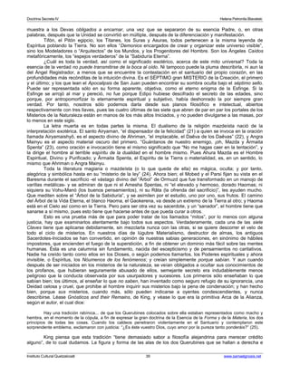 Doctrina Secreta IV Helena Petronila Blavatski 
muestra a los Devas obligados a encarnar, una vez que se separaron de su esencia Padre, o, en otras 
palabras, después que la Unidad se convirtió en múltiple, después de la diferenciación y manifestación. 
Tifón, el Pitón egipcio, los Titanes, los Suras y Asuras, todos pertenecen a la misma leyenda de 
Espíritus poblando la Tierra. No son ellos “Demonios encargados de crear y organizar este universo visible”, 
sino los Modeladores o “Arquitectos” de los Mundos, y los Progenitores del Hombre. Son los Ángeles Caídos 
metafóricamente, los “espejos verdaderos” de la ”Sabiduría Eterna”. 
¿Cuál es toda la verdad, así como el significado esotérico, acerca de este mito universal? Toda la 
esencia de la verdad no puede transmitirse de la boca al oído. Ni tampoco puede la pluma describirla, ni aun la 
del Ángel Registrador, a menos que se encuentre la contestación en el santuario del propio corazón, en las 
profundidades más recónditas de la intuición divina. Es el SÉPTIMO gran MISTERIO de la Creación, el primero 
y el último; y los que lean el Apocalipsis de San Juan pueden encontrar su sombra oculta bajo el séptimo sello. 
Puede ser representada sólo en su forma aparente, objetiva, como el eterno enigma de la Esfinge. Si la 
Esfinge se arrojó al mar y pereció, no fue porque Edipo hubiese descifrado el secreto de las edades, sino 
porque, por antropomorfizar lo eternamente espiritual y subjetivo, había deshonrado la por siempre gran 
verdad. Por tanto, nosotros sólo podemos darla desde sus planos filosófico e intelectual, abiertos 
respectivamente con tres llaves, pues las cuatro últimas de las siete que abren de par en par los portales de los 
Misterios de la Naturaleza están en manos de los más altos Iniciados, y no pueden divulgarse a las masas, por 
lo menos en este siglo. 
La letra muerta es en todas partes la misma. El dualismo de la religión mazdeísta nació de la 
interpretación exotérica. El santo Airyaman, “el dispensador de la felicidad” (21) a quien se invoca en la oración 
llamada Airyamaishyô, es el aspecto divino de Ahriman, “el implacable, el Daêva de los Daêvas” (22), y Angra 
Mainyu es el aspecto material oscuro del primero. “Guárdanos de nuestro enemigo, ¡oh, Mazda y Ârmaita 
Spenta” (23), como oración e invocación tiene el mismo significado que “No me hagas caer en la tentación”, y 
la dirige el hombre al terrible espíritu de la dualidad en el hombre mismo. Pues Ahura Mazda es el Hombre 
Espiritual, Divino y Purificado; y Ârmaita Spenta, el Espíritu de la Tierra o materialidad, es, en un sentido, lo 
mismo que Ahriman o Angra Mainyu. 
Toda la literatura magiana o mazdeísta (o lo que queda de ella) es mágica, oculta; y por tanto, 
alegórica y simbólica hasta en su “misterio de la ley” (24). Ahora bien; el Mobed y el Parsi fijan su vista en el 
Baresma durante el sacrificio -el vástago divino del “Árbol” de Ormuzd que fue transformado en un manojo de 
varillas metálicas- y se admiran de que ni el Amesha Spentas, ni “el elevado y hermoso, dorado Haomas; ni 
siquiera su Vohu-Manó (los buenos pensamientos), ni su Râta (la ofrenda del sacrificio)”, les ayuden mucho. 
Que mediten sobre el “Árbol de la Sabiduría”, y se asimilen por el estudio, uno por uno, sus frutos. El camino 
del Árbol de la Vida Eterna, el blanco Haoma, el Gaokerena, va desde un extremo de la Tierra al otro; y Haoma 
está en el Cielo así como en la Tierra. Pero para ser otra vez su sacerdote, y un “sanador”, el hombre tiene que 
sanarse a sí mismo, pues esto tiene que hacerse antes de que pueda curar a otros. 
Esto es una prueba más de que para poder tratar de los llamados “mitos”, por lo menos con alguna 
justicia, hay que examinarlos atentamente bajo todos sus aspectos. Verdaderamente, cada una de las siete 
Claves tiene que aplicarse debidamente, sin mezclarla nunca con las otras, si se quiere descorrer el velo de 
todo el ciclo de misterios. En nuestros días de lúgubre Materialismo, destructor de almas, los antiguos 
Sacerdotes-Iniciados se han convertido, en opinión de nuestras sabias generaciones, en sinónimo de hábiles 
impostores, que encienden el fuego de la superstición, a fin de obtener un dominio más fácil sobre las mentes 
humanas. Ésta es una calumnia sin fundamento, nacida del escepticismo y de pensamientos no caritativos. 
Nadie ha creído tanto como ellos en los Dioses, o según podemos llamarlos, los Poderes espirituales y ahora 
invisible, o Espíritus, los Nóumenos de los fenómenos; y creían simplemente porque sabían. Y aun cuando 
después de ser iniciados en los misterios de la naturaleza, se veían obligados a ocultar sus conocimientos de 
los profanos, que hubieran seguramente abusado de ellos, semejante secreto era indudablemente menos 
peligroso que la conducta observada por sus usurpadores y sucesores. Los primeros sólo enseñaban lo que 
sabían bien; los últimos, al enseñar lo que no saben, han inventado como seguro refugio de su ignorancia, una 
Deidad celosa y cruel, que prohibe al hombre inquirir sus misterios bajo la pena de condenación; y han hecho 
bien, porque sus misterios, cuando más, sólo pueden indicarse a oyentes condescendientes, y nunca 
describirse. Léase Gnósticos and their Remains, de King, y véase lo que era la primitiva Arca de la Alianza, 
según el autor, el cual dice: 
Hay una tradición rabínica... de que los Querubines colocados sobre ella estaban representados como macho y 
hembra, en el momento de la cópula, a fin de expresar la gran doctrina de la Esencia de la Forma y de la Materia, los dos 
principios de todas las cosas. Cuando los caldeos penetraron violentamente en el Santuario y contemplaron este 
sorprendente emblema, exclamaron con justicia: “¿Es éste vuestro Dios, cuyo amor por la pureza tanto ponderáis?” (25). 
King piensa que esta tradición “tiene demasiado sabor a filosofía alejandrina para merecer crédito 
alguno”, de lo cual dudamos. La figura y forma de las alas de los dos Querubines que se hallan a derecha e 
Instituto Cultural Quetzalcoatl 39 www.samaelgnosis.net 
 