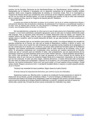 Doctrina Secreta IV Helena Petronila Blavatski 
primitivo de los Iniciados, Discípulos de los Hierofantes-Dioses, los “Sacrificadores” divinos antiguos, y que, 
desfigurados por la distancia y recargados con el desarrollo exuberante de la fantasía humana profana, 
aparecen ahora como imágenes desfiguradas de estrellas en movientes ondas. Pero si la Cosmogonía y 
Teogonía de Hesiodo tienen que considerarse como caricaturas de las imágenes originales, cuánto más ha de 
ser así con los mitos del Génesis hebreo, a la vista de aquellos para quienes no hay en ellos más revelación 
divina o palabra de Dios, que en la Teogonía de Hesiodo para Mr. Gladstone. 
Según dice Barth: 
La poesía que contiene (el Rig Veda) me parece, por el contrario, que es de un carácter singularmente refinado y 
artificialmente elaborado, lleno de alusiones y reticencias, de pretensiones (?) al misticismo y a la penetración teosófica; y 
el modo como se expresa hace recordar con más frecuencia la fraseología usada por ciertos pequeños grupos de 
iniciados, que el lenguaje poético de una gran comunidad (2). 
No nos detendremos a preguntar al crítico qué es lo que él sabe acerca de la fraseología usada por los 
“iniciados”, o si él mismo pertenece a semejante agrupación; pues en este caso no hubiera ciertamente usado 
este lenguaje. Pero lo expuesto arriba demuestra el notable desacuerdo entre los sabios, aun respecto del 
carácter externo del Rig Veda. ¿Qué es, pues, lo que pueden saber los sanscritistas modernos acerca de su 
sentido interno o esotérico, salvo la exacta deducción de Barth, de que esta Escritura ha sido compilada por 
INICIADOS? 
Toda la presente obra es una tentativa para probar esta verdad. Los antiguos adeptos han resuelto los 
grandes problemas de la Ciencia, por más que se resista el Materialismo moderno a admitir el hecho. Los 
misterios de la vida y de la muerte han sido sondeados por las grandes mentes maestras de la antigüedad; y si 
los han conservado en el secreto y en el silencio, es porque estos problemas formaban parte de los Misterios 
Sagrados, que hubieran permanecido incomprensibles para la vasta mayoría de los hombres, como lo son 
ahora. Si semejantes enseñanzas son consideradas como quimeras por nuestros adversarios en filosofía, 
puede que sea un consuelo para los teósofos el saber, bien probadamente, que las especulaciones de los 
psicólogos modernos (ya sean idealistas serios como míster Herbert Spencer, o seudo-idealistas descarriados), 
son mucho más quiméricas. A la verdad, en lugar de apoyarse en el firme cimiento de los hechos de la 
Naturaleza, ellas no son más que los insalubres fuegos fatuos de la imaginación materialista, de los cerebros 
que las han producido. Al paso que ellos niegan, nosotros afirmamos; y nuestra afirmación está corroborada 
por casi todos los Sabios de la antigüedad. Creyendo en el Ocultismo y en una hueste de Potencias invisibles, 
decimos, con buenos fundamentos: certus sum, scio quod credidi; a lo cual nuestros críticos contestan: Credat 
Judaus Apella. Ninguno convence al otro, ni semejante resultado afecta ni siquiera a nuestro pequeño planeta. 
¡E pur si muove! 
Tampoco hay necesidad de hacer prosélitos. Según observó el sabio Cicerón: 
El tiempo destruye las especulaciones del hombre, pero confirma el juicio de la Naturaleza. 
Esperemos nuestra vez. Mientras tanto, no está en la constitución humana presenciar en silencio la 
destrucción de sus Dioses, ya sean verdaderos o falsos. Y como la Teología y el Materialismo se han 
combinado para destruir los Dioses de la antigüedad y tratan de desfigurar todo arcaico concepto filosófico, 
justo es que los amantes de la Antigua Sabiduría defiendan su posición, probando que todo el arsenal de 
ambos está, cuando más, formado de armas nuevas construidas con materiales muy viejos. 
Instituto Cultural Quetzalcoatl 4 www.samaelgnosis.net 
 