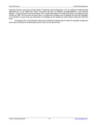 Doctrina Secreta IV Helena Petronila Blavatski 
izquierda del Arca, alas que se juntan sobre el “Santuario de los Santuarios”, son un emblema completamente 
elocuente por sí, sin hablar del “santo” Job dentro del Arca. El Misterio de Agathodaemon, cuya leyenda 
declara: “Yo soy Chnumis, Sol del Universo, 700”, puede sólo resolver el misterio de Jesús, el número de cuyo 
nombre es “888”. No es la llave de San Pedro, o el dogma de la Iglesia, sino el Narthex (la Vara del Candidato 
a la Iniciación), la que tiene que arrancarse a la Esfinge de las edades por tanto tiempo silenciosa. Mientras 
tanto: 
Los auguros que, al encontrarse, tienen que morderse los labios para no soltar la carcajada, puede que 
sean más numerosos en nuestra época que lo fueron en los días de Sila. 
Instituto Cultural Quetzalcoatl 40 www.samaelgnosis.net 
 