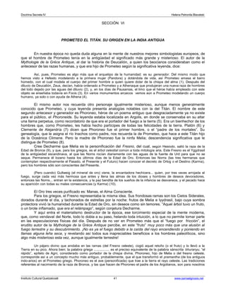 Doctrina Secreta IV Helena Petronila Blavatski 
SECCIÓN VI 
PROMETEO EL TITÁN. SU ORIGEN EN LA INDIA ANTIGUA 
En nuestra época no queda duda alguna en la mente de nuestros mejores simbologistas europeos, de 
que el hombre de Prometeo tenía en la antigüedad el significado más grande y misterioso. El autor de la 
Mythologie de la Grèce Antique, al dar la historia de Deucalión, a quien los beocianos consideraban como el 
antecesor de las razas humanas, y que era hijo de Prometeo según la significativa leyenda, dice: 
Así, pues, Prometeo es algo más que el arquetipo de la humanidad: es su generador. Del mismo modo que 
hemos visto a Hefesto modelando a la primera mujer (Pandora) y dotándola de vida, así Prometeo amasa el barro 
húmedo, con el cual modela el cuerpo del primer hombre a quien quiere dotar de la chispa del alma (1). Después del 
diluvio de Deucalión, Zeus, decían, había ordenado a Prometeo y a Athenaque que produjeran una nueva raza de hombres 
del lodo dejado por las aguas del diluvio (2), y, en los días de Pausanias, el limo que el héroe había empleado con este 
objeto se enseñaba todavía en Focis (3). En varios monumentos arcaicos vemos aún a Prometeo modelando un cuerpo 
humano, ya solo o con ayuda de Athena (4). 
El mismo autor nos recuerda otro personaje igualmente misterioso, aunque menos generalmente 
conocido que Prometeo, y cuya leyenda presenta analogías notables con la del Titán. El nombre de este 
segundo antecesor y generador es Phoroneo, héroe de un poema antiguo que desgraciadamente ya no existe 
para el público, el Phoroneida. Su leyenda estaba localizada en Argolis, en donde se conservaba en su altar 
una llama perpetua, como recordatorio de que era el portador del fuego a la tierra (5). Era un bienhechor de los 
hombres que, como Prometeo, les había hecho partícipes de todas las felicidades de la tierra. Platón (6) y 
Clemente de Alejandría (7) dicen que Phoroneo fue el primer hombre, o el “padre de los mortales”. Su 
genealogía, que le asigna el río Inachos como padre, nos recuerda la de Prometeo, que hace a este Titán hijo 
de la Oceánica Climene. Pero la madre de Phoroneo fue la ninfa Melia; descendencia significativa que le 
distingue de Prometeo (8). 
Cree Decharme que Melia es la personificación del Fresno, del cual, según Hesiodo, salió la raza de la 
Edad de Bronce (9), y que, para los griegos, es el árbol celestial común a toda mitología aria. Este Fresno es el Yggdrasil 
de la antigüedad escandinava, al que las Norns rocían diariamente con las aguas de la fuente de Urd para que no se 
seque. Permanece él lozano hasta los últimos días de la Edad de Oro. Entonces las Norns (las tres hermanas que 
contemplan respectivamente el Pasado, el Presente y el Futuro) hacen conocer el decreto de Orlog o el Destino (Karma), 
pero los hombres sólo son conscientes del Presente. 
(Pero cuando) Gultweig (el mineral de oro) viene, la encantadora hechicera... quien, por tres veces arrojada al 
fuego, surge cada vez más hermosa que antes y llena las almas de los dioses y hombres de deseos devoradores, 
entonces las Norns... entran en la existencia, y la paz bendita de los sueños de la infancia se desvanece, y el pecado hace 
su aparición con todas su malas consecuencias (y Karma) (10). 
El Oro tres veces purificado es: Manas, el Alma Consciente. 
Para los griegos, el Fresno representaba la misma idea. Sus frondosas ramas son los Cielos Siderales, 
dorados durante el día, y tachonados de estrellas por la noche: frutos de Melia e Iyydrasil, bajo cuya sombra 
protectora vivió la humanidad durante la Edad de Oro, sin deseos como sin temores. “Aquel árbol tuvo un fruto, 
o un brote inflamado, que era el relámpago”, según conjetura Decharme. 
Y aquí entra el materialismo destructor de la época, ese torcimiento especial de la mente moderna, 
que, como vendaval del Norte, todo lo dobla a su paso, helando toda intuición, a lo que no permite tomar parte 
en las especulaciones físicas del día. Después de no ver en Prometeo más que el “fuego por fricción”, el 
erudito autor de la Mythologie de la Grèce Antique percibe, en este “fruto” muy poco más que una alusión al 
fuego terrestre y su descubrimiento. ¡No es ya el fuego debido a la caída del rayo encendiendo y poniendo en 
llamas alguna leña seca, y revelando así todos sus inapreciables beneficios a los hombres paleolíticos, sino 
algo más misterioso esta vez, aunque igualmente terrestre! 
Un pájaro divino que anidaba en las ramas (del Fresno celeste), cogió aquel retoño (o el fruto) y lo llevó a la 
Tierra en su pico. Ahora bien; la palabra griega ................ es el preciso equivalente de la palabra sánscrita bhuranyu, “el 
rápido”, epíteto de Agni, considerado como portador de la chispa divina. Phoroneo, hijo de Melia o del fresno celeste, 
corresponde así a un concepto mucho más antiguo, probablemente, que el que transformó el pramantha (de los antiguos 
indo-arios) en el Prometeo griego. Phoroneo es el ave (personificada) que trae a la tierra el rayo celeste. Las tradiciones 
referentes al nacimiento de la raza de Bronce, y las que hacen de Phoroneo el padre de los Argolianos, son para nosotros 
Instituto Cultural Quetzalcoatl 41 www.samaelgnosis.net 
 