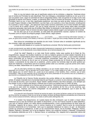 Doctrina Secreta IV Helena Petronila Blavatski 
una prueba de que este trueno (o rayo), como en la leyenda de Hefesto o Pometeo, fue el origen de la especie humana 
(11). 
Esto no nos da todavía más que el significado externo de los símbolos y alegorías. Supónese ahora 
que el nombre de Prometeo ha sido descifrado. Pero los mitólogos y orientalistas modernos no ven ya en él lo 
que sus padres veían, según la autoridad de toda la antigüedad clásica. Sólo encuentran en él algo mucho más 
apropiado al espíritu de la época, a saber: un elemento fálico. Pero el nombre de Phoroneo, lo mismo que el de 
Prometeo, tiene no uno, ni aun dos, significados esotéricos, sino toda una serie de ellos. Ambos se refieren a 
los siete Fuegos Celestes; a Agni Abhimânin, sus tres hijos, y los cuarenta y cinco hijos de estos, constituyendo 
los Cuarenta y nueve Fuegos. ¿Se relacionan todos estos números solamente con el modo terrestre del fuego 
y con la llama de la pasión sexual? ¿Es que la mente indo-aria no se elevó jamás sobre tales conceptos 
puramente sensuales; esa mente que el profesor Max Müller ha declarado la más espiritual y de tendencia más 
mística de todo el globo? Sólo el número de estos fuegos hubiera debido sugerir una insinuación de la verdad. 
Se nos dice que ya no es permitido, en esta edad del pensamiento racional, explicar el nombre de 
Prometeo como lo hacían los antiguos griegos. Estos últimos, según parece: 
Basándose en la analogía aparente de .............. con el verbo ............, veían en él el tipo del hombre “previsor”, a 
quien, en gracia de la simetría, se le añadió un hermano, Epi-meteo o “aquél que toma consejo después del suceso” (12). 
Pero ahora los orientalistas han decidido de otro modo. Conocen ellos el verdadero significado de los 
dos nombres, mejor que quienes los inventaron. 
La leyenda está basada en un suceso de importancia universal. Ella fue hecha para conmemorar 
un gran acontecimiento que debió de haber impresionado fuertemente la imaginación de los primeros testigos del mismo, 
y cuyo recuerdo no se ha desvanecido nunca desde entonces, de la memoria popular (13). 
¿Cuál fue éste? Dejando a un lado toda ficción poética, todos esos sueños de la Edad de Oro, 
imaginémonos -arguyen los eruditos modernos- en todo su realismo grosero el primer estado miserable de la 
humanidad, cuya sorprendente pintura fue trazada siguiendo a Esquilo por Lucrecio, y cuya exacta verdad es 
ahora confirmada por la Ciencia; y entonces podremos comprender mejor que una nueva vida principió 
realmente para el hombre el día en que vio la primera chispa producida por la fricción de dos pedazos de 
madera, o procedente de las vetas de un pedernal. ¿Cómo podían los hombres dejar de sentir gratitud por 
aquel ser misterioso y maravilloso que en lo sucesivo podían crear a su voluntad, y que tan pronto como nació, 
creció y se dilató, desarrollóse con un poder singular? 
¿No era esta llama terrestre de análoga naturaleza a la que enviaba desde arriba su luz y calor, o que los 
espantaba con el trueno? ¿No se derivaba de la misma fuente? Y si su origen estaba en el cielo, ¿no debió haber sido 
traído alguna vez a la tierra? Siendo así, ¿quién era el ser poderoso, el ser benéfico, Dios u hombre, que la había 
conquistado? Tales son las preguntas que la curiosidad de los arios presentaba en los primeros días de su existencia, y 
que encontró su contestación en el mito de Prometeo (14). 
La Filosofía de la Ciencia Oculta encuentra dos puntos débiles en las anteriores reflexiones, y los 
señala. El estado miserable de la humanidad descrito por Esquilo y Lucrecio no era entonces más desgraciado, 
en los días de los arios, que lo es ahora. Aquel “estado” estaba limitado a las tribus salvajes; y los salvajes que 
hoy existen no son un ápice más felices o infelices que lo fueron sus padres hace un millón de años. 
Es un hecho aceptado en la Ciencia que se encuentran “instrumentos groseros, exactamente parecidos 
a los que se usan entre los salvajes hoy existentes”, en los arrastres de los ríos y en las cavernas, que, 
geológicamente, “implican una enorme antigüedad”. Es tan grande esta semejanza, que el autor de The 
Modern Zoroastrian nos dice que: 
si la colección de la Exposición Colonial de hachas de piedra y de puntas de flechas usadas por los bosquimanos 
del África del Sur se pusieran al lado de una de las de objetos similares del Museo Británico procedentes de la Caverna de 
Kent o de las Cuevas de Dordoña, nadie que no fuese un perito podría distinguirlas (15). 
Y si existen hoy bosquimanos, en nuestra época de alta civilización, que no están a mayor altura 
intelectual que la raza de hombres que habitó el Devonshire y el Sur de Francia durante la edad paleolítica, 
¿por qué no habrían podido vivir estos últimos simultáneamente y como contemporáneos de otras razas tan 
civilizadas, respecto de su época, como lo somos nosotros en la nuestra? Que la suma de conocimientos 
aumenta diariamente en la humanidad, “pero que la capacidad intelectual no crece a la par”, se demuestra 
cuando se compara la inteligencia, si bien no los conocimientos físicos, de los Euclides, Pitágoras, Paninis, 
Kapilas, Platones y Sócrates, con la de los Newtons, Kants y los modernos Huxleys y Haeckels. Comparando 
los resultados obtenidos por el Dr. J. Barnard Davis, el craneólogo (16), respecto de la capacidad interna del 
Instituto Cultural Quetzalcoatl 42 www.samaelgnosis.net 
 