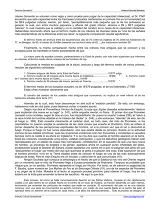 Doctrina Secreta IV Helena Petronila Blavatski 
cráneo (tomando su volumen como regla y como prueba para juzgar de la capacidad intelectual), el Dr. Pfaff 
encuentra que esta capacidad entre los franceses (colocados ciertamente en primera fila en la humanidad) es 
de 88’4 pulgadas cúbicas, siendo, por tanto, “perceptiblemente más pequeña que la de los polinesios en 
general, la cual, aun entre muchos papuanos y alfuras del grado inferior, alcanza a 89 y 89’7 pulgadas 
cúbicas”; lo cual muestra que la calidad y no la cantidad del cerebro es la causa de la capacidad intelectual. 
Habiéndose reconocido ahora que el término medio de los cráneos de diversas razas es “una de las señales 
más características de la diferencia entre las razas”, la siguiente comparación resulta significativa: 
El término medio de anchura entre los escandinavos (es) de 75; entre los ingleses de 76; entre los holsteiners de 
77; en Bresgau, de 80; el cráneo de Schiller presenta una anchura hasta de 82...; ¡los maduranos también 82! 
Finalmente, la misma comparación hecha entre los cráneos más antiguos que se conocen y los 
europeos pone de manifiesto el hecho sorprendente de que: 
La mayor parte de aquellos cráneos, pertenecientes a la Edad de piedra, son más bien superiores que inferiores 
en volumen al término medio de los cráneos de los hombres de hoy. 
Calculando la medida en pulgadas de la altura, anchura y largo del término medio de varios cráneos, 
resultan las siguientes cantidades: 
1. Cráneos antiguos del Norte, de la Edad de Piedra .........................................18’877 pulgs. 
2. Término medio de 48 cráneos de la misma época en Inglaterra..................... 18’858 “ 3. Término medio 
de 7 cráneos de la misma época en Gales..............................18’649 “ 
4. Término medio de 36 cráneos del mismo período en Francia.........................18’220 “ 
El término medio de los europeos actuales, es de 18’579 pulgadas; el de los hotentotes, ¡7’795! 
Estas cifras muestran claramente que 
El tamaño del cerebro de los pueblos más antiguos que conocemos, no implica un nivel inferior al de los 
habitantes actuales de la tierra (17). 
Además de lo cual, esto hace desvanecer en aire sutil el “eslabón perdido”. De esto, sin embargo, 
hablaremos más en otra parte, pues debemos volver a nuestro asunto. 
Según nos dice el Prometheus Vinctus de Esquilo, la raza que Júpiter deseaba ardientemente “destruir 
para implantar otra nueva en su lugar” (v. 241), sufría angustia mental, no física. El primer don que Prometeo 
concedió a los mortales, según él dice al coro, fue imposibilitarle “de prever la muerte” (véase 256); él “salvó a 
la raza mortal de hundirse abatida en la tristeza del Hades” (v. 244), y sólo entonces, “además” de esto, les dio 
el fuego (v. 260). Esto muestra claramente el carácter dual, en todo caso, del mito de Prometeo, si los 
orientalistas no quieren aceptar la existencia de las siete claves que enseña el Ocultismo. Esto se refiere al 
primer despertar de las percepciones espirituales del hombre, no a la primera vez que él vio o descubrió el 
fuego. Porque el fuego no fue nunca descubierto, sino que existía desde su principio. Existía en la actividad 
sísmica de las edades primitivas; pues las erupciones volcánicas eran tan frecuentes y constantes en aquellos 
tiempos como la niebla lo es ahora en Inglaterra. Y si se nos dice que cuando el hombre apareció en la tierra, 
todos los volcanes, exceptuando unos pocos, estaban extinguidos, y que los disturbios geológicos habían sido 
reemplazados por un estado de cosas más normalizado, contestamos: En el supuesto de que una raza nueva 
de hombre, ya provenga de ángeles o de gorilas, aparezca ahora en cualquier punto inhabitado del globo, 
exceptuando quizás el desierto de Sahara, puede apostarse uno contra mil a que no pasarían dos años sin que 
“descubrieran el fuego” por medio del rayo que quemase la yerba o cualquier otra cosa. Esta suposición de que 
el hombre primitivo vivió en la Tierra edades antes de conocer el fuego es una de las más dolorosamente 
ilógicas de todas. Pero el viejo Esquilo era un Iniciado, y sabía bien lo que comunicaba (18). 
Ningún Ocultista que conozca la simbología y el hecho de que la Sabiduría nos vino del Oriente negará 
por un momento que el mito de Prometeo llegó a Europa procedente de Âryâvarta. Tampoco es probable que 
niegue que, en un sentido, Prometeo representa el fuego por fricción. Por tanto, es de admirar la sagacidad de 
F. Baudry, quien muestra en Les Mythes du Feu et du Breuvage Céleste (19), uno de los aspectos de Prometeo 
y su origen de la India. Muestra él al lector el supuesto proceso primitivo para obtener el fuego, hoy en uso 
todavía en la India para encender la llama del sacrificio. He aquí lo que dice: 
Este proceso, tal como se halla minuciosamente descrito en los Sûtras Védicos, consiste en dar rápidamente 
vueltas a un palo dentro de un alvéolo hecho en el centro de un trozo de madera. La fricción desarrolla un calor intenso, 
terminando por encender las partículas de madera que están en contacto. El movimiento del palo no es una rotación 
continua, sino una serie de movimientos en sentido contrario, por medio de una cuerda fijada en el centro del palo; el 
operador tiene un extremo de la cuerda en cada mano, y de ellos tira alternativamente... Todo el proceso se designa en 
Instituto Cultural Quetzalcoatl 43 www.samaelgnosis.net 
 