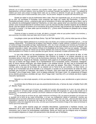 Doctrina Secreta IV Helena Petronila Blavatski 
sánscrito con el verbo manthâmi, manthnâni, que significa “frotar, agitar, sacudir y obtener por frotación”, y se aplica 
especialmente a la fricción rotatoria, como se prueba con su derivado mandala, que significa un círculo... Los pedazos de 
madera que sirven para producir el fuego tienen cada uno su nombre en sánscrito. El palo que da vueltas se llama 
pramantha; el disco que lo recibe es llamado arani y araní: “los dos aranis” designan el conjunto del instrumento (20). 
Queda por saber lo que los brahmanes dirán a esto. Pero aun suponiendo que, en uno de los aspectos 
de su mito, se concibiera a Prometeo como productor del fuego por medio del Pramantha, o como un 
Pramantha animado y divino, ¿implicaría esto que el simbolismo no tenía más significado que el fálico, que le 
han atribuido los simbologistas modernos? Decharme, en todo caso, parece tener una vislumbre correcta de la 
verdad, pues inconscientemente él corrobora todo lo que las ciencias Ocultas enseñan respecto de los Mânâsa 
Devas, que han dotado al hombre con la conciencia de su alma inmortal -esa conciencia que impide al hombre 
“el prever la muerte”, y le hace saber que es inmortal (21). “¿Cómo entró Prometeo en posesión de la chispa 
(divina)?” -pregunta. 
Teniendo el fuego su mansión en el cielo, allí debió ir a buscarlo antes de que pudiera traerlo a los hombres; y, 
para acercarse a los dioses, tiene que haber sido él mismo un Dios (22). 
Los griegos creían que era de Raza Divina, “hijo del Titán Iapetos” (23), y de los indos que era un Deva. 
Pues el fuego celeste pertenecía en un principio sólo a los dioses; era un tesoro que reservaban para sí... y el cual 
vigilaban celosamente... “El prudente hijo de Iapetus -dice Hesiodo- engañó a Júpiter robando y ocultando en el hueco de 
un narthex el fuego inmarcesible de fulgor resplandeciente”...(24). Así, el don concedido a los hombres por Prometeo fue 
una conquista obtenida del cielo. Ahora bien; según las ideas griegas (en este punto idénticas a las de los Ocultistas), esta 
posesión arrancada a Júpiter, esta violación humana de la propiedad de los dioses, tenía que ser expiada... Prometeo, 
además, pertenece a esa raza de Titanes que se habían rebelado (25) contra los dioses, y a quienes el señor del Olimpo 
había precipitado en el Tártaro; lo mismo que ellos es el genio del mal, condenado a crueles sufrimientos (26). 
Lo que más subleva en las explicaciones que siguen, es el punto de vista parcial de éste, al más 
grandioso de los mitos. Los escritores modernos más intuitivos no pueden o no quieren elevarse en sus 
conceptos sobre el nivel de la Tierra y de los fenómenos cósmicos. No se niega que la idea moral del mito, tal 
como la presenta la Teogonía de Hesiodo, representa cierto papel en el concepto griego primitivo. El Titán es 
más que un ladrón del fuego celeste. Es la representación de la humanidad -activa, industriosa, inteligente, 
pero al mismo tiempo ambiciosa, que desea igualar a los poderes divinos. De aquí que la humanidad sea 
castigada en la persona de Prometeo pero esto es sólo para los griegos. Para ellos, Prometeo no es un 
criminal, salvo a los ojos de los Dioses. En su relación con la Tierra él es, por contrario, un Dios mismo, un 
amigo de la humanidad que él ha elevado a la civilización e iniciado en el conocimiento de todas las artes; 
concepto que encontró su intérprete más poético en Esquilo. Pero para todas las demás naciones ¿qué es 
Prometeo? ¿Es el Ángel caído, Satán, como la Iglesia pretende? De ningún modo: Es simplemente la imagen 
de los efectos perniciosos y temibles del rayo. Es el “fuego malo” (mal feu) (27) y el símbolo del divino órgano 
masculino reproductivo. 
Reducido a su más simple expresión, el mito que tratamos de explicar es, pues, sencillamente un genio (cósmico) 
del fuego (28). 
La primera idea (la fálica) es la que era preeminentemente aria, si hemos de creer a Adalber Kuhn (29) 
y F. Baudry. Pues: 
Siendo el fuego usado por el hombre, el resultado de la acción del pramantha en el arani, los arios deben de 
haber asignado (?) el mismo origen al fuego celeste, y debieron de haber (30) imaginado (?) que un dios armado con el 
pramantha, o un pramantha divino, producía una fricción violenta en el seno de las nubes, que engendraba relámpagos y 
truenos (31). 
La idea se apoya en el hecho de que, según testimonio de Plutarco (32), los estoicos pensaban que el trueno era 
el resultado de la lucha de las nubes tormentosas, y el rayo una conflagración debida al rozamiento; mientras que 
Aristóteles veía en el trueno solamente la acción de las nubes que chocaban unas con otras. ¿Qué era esta teoría sino la 
interpretación científica de la producción del fuego por la fricción?... Todo nos hace creer que desde la más remota 
antigüedad y antes de la dispersión de los arios, se creía que el pramantha encendía el fuego en las nubes tormentosas lo 
mismo que en los aranis (33). 
Así, pues, quiere hacerse pasar por verdades descubiertas, suposiciones e hipótesis ociosas. Los 
defensores de la letra muerta de la Biblia no podrían ayudar más eficazmente a los escritores de libelos 
misioneros, que lo hacen los simbologistas materialistas, dando por hecho que los antiguos arios no basaban 
sus conceptos religiosos en ningún otro pensamiento más elevado que el fisiológico. 
Instituto Cultural Quetzalcoatl 44 www.samaelgnosis.net 
 