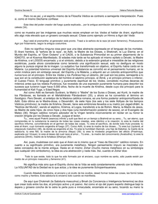 Doctrina Secreta IV Helena Petronila Blavatski 
Pero no es así, y el espíritu mismo de la Filosofía Védica es contrario a semejante interpretación. Pues 
si, como el mismo Decharne confiesa: 
Esta idea del poder creador del fuego queda explicada... por la antigua asimilación del alma humana a una chispa 
celeste (34), 
como se muestra por las imágenes que muchas veces emplean en los Vedas al hablar de Arani, significaría 
ello algo más elevado que un grosero concepto sexual. Cítase como ejemplo un Himno a Agni del Veda: 
Aquí está el pramantha; el generador está pronto. Traed a la señora de la raza (el arani femenino). Produzcamos 
Agni por frotamiento, según la antigua costumbre. 
Esto no significa ninguna cosa peor que una idea abstracta expresada en el lenguaje de los mortales. 
El Arani hembra, la “señora de la raza”, es Aditi, la Madre de los Dioses, o Shekinah, la Luz Eterna; en el 
Mundo del Espíritu, el “Gran Océano” y el CAOS, o la Substancia Primordial en su primer alejamiento de lo 
IGNOTO, en el Kosmos Manifestado. Si edades más tarde se ha aplicado el mismo epíteto a Devaki, la Madre 
de Krishna, o el LOGOS encarnado; y si el símbolo, debido a la extensión gradual e irresistible de las religiones 
exotéricas, puede ahora considerarse como teniendo una significación sexual, esto no desfigura en modo 
alguno la pureza original de la imagen. Lo subjetivo fue transformado en objetivo; el Espíritu había caído en la 
Materia. La polaridad kósmica universal del Espíritu-Substancia se convirtió en el pensamiento humano, en la 
unión mística pero sin embargo sexual, del Espíritu y la Materia, y adquirió así un colorido antropomórfico que 
nunca tuvo en el principio. Entre los Vedas y los Purânas hay un abismo, del cual son los polos, semejante a lo 
que son en la constitución septenaria del hombre el séptimo principio, el Âtmâ, y el principio primero o inferior, 
el Cuerpo Físico. El lenguaje primitivo y puramente espiritual de los Vedas, concebido muchas decenas de 
milenios antes que los relatos Puránicos, fue revestido de una expresión puramente humana para describir los 
sucesos que tuvieron lugar hace 5.000 años, fecha de la muerte de Krishna, desde cuyo día principió para la 
humanidad el Kali Yuga, o Edad Negra. 
Así como Aditi es llamado Surârani, la Matriz o “Madre” de los Suras o Dioses, así Kunti, la madre de 
los Pândavas, es llamada en el Mahâbhârata Pândavârani (35), y ahora se ha convertido el término en 
fisiológico. Pero Devaki, el antetipo de la Madona católica romana, es una forma posterior antropomorfizada de 
Aditi. Esta última es la Madre-diosa, o Devamâtri, de siete hijos (los seis y los siete Âdityas de los tiempos 
Védicos primitivos); la madre de Krishna, Devaki, tiene seis embriones llevados a su matriz por Jagad-dhâtri, la 
“Nodriza del Mundo”, siendo el séptimo, Krishna, el Logos, transferido a la de Rohini. María, la Madre de Jesús, 
es Madre de siete hijos; de cinco hijos y dos hijas (una transformación posterior de sexos), en el Evangelio de 
Mateo (36). Ningún católico romano adorador de la Virgen tendría inconveniente en recitar en su honor la 
oración dirigida por los Dioses a Devaki. Juzgue el lector. 
Tu... eres aquel Prakriti (esencia) infinito y sutil que llevó en un tiempo a Brahmâ en su seno... Tu, ser eterno, que 
comprendes en tu substancia la esencia de todas las cosas creadas, eres idéntico a la creación; tú eres la madre del 
sacrificio triforme, convirtiéndote en el germen de todas las cosas. Tú eres el sacrificio, de donde todo fruto procede; tú 
eres el Arani, cuyo tormento engendra el fuego (37). Como Aditi, tú eres la madre de los dioses... Tú eres luz (Jyotsnâ, el 
crepúsculo matutino) (38), de donde se engendra el día. Tú eres la humildad (Sannati, una hija de Daksha), la madre de la 
sabiduría; tú eres Niti, la madre de la armonía (Naya) (39); tú eres la modestia progenitora del afecto (Prashraya, 
explicada por Vinaya); tú eres el deseo del cual nace el amor... Tú eres... la madre del conocimiento (Avabodha); tú eres la 
paciencia (Dhriti), madre de la fortaleza (Dhairya) (40). 
Así, pues, muéstrase con esto que el Arani es lo mismo que el “Vaso de Elección” católico romano. En 
cuanto a su significado primitivo, era puramente metafísico. Ningún pensamiento impuro se mezclaba con 
estos conceptos de la mente antigua. Hasta en el mismo Zohar (mucho menos metafísico en su simbología 
que cualquier otro simbolismo), la idea es una abstracción y nada más. Así, cuando el Zohar dice: 
Todo lo que existe, todo lo que ha sido formado por el anciano, cuyo nombre es santo, sólo puede existir por 
medio de un principio masculino y femenino (41). 
No significa más sino que el Espíritu divino de la Vida se está constantemente uniendo con la Materia. 
La VOLUNTAD de la Deidad es lo que actúa; y la idea es puramente Schopenhaueriana. 
Cuando Atteekah Kaddosha, el anciano y el oculto de los ocultos, deseó formar todas las cosas, las formó todas 
como macho y hembra. Esta sabiduría lo encierra todo cuando se manifiesta. 
De aquí que Chokmah (la Sabiduría masculina) y Binah (la Conciencia o Inteligencia femenina) se dice 
que crean todo entre los dos, el principio activo y el pasivo. Así como el ojo del joyero experto distingue bajo la 
áspera y grosera concha de la ostra la perla pura e inmaculada, encerrada en su seno, tocando su mano la 
Instituto Cultural Quetzalcoatl 45 www.samaelgnosis.net 
 