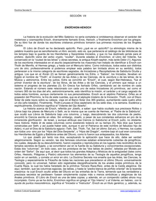 Doctrina Secreta IV Helena Petronila Blavatski 
SECCIÓN VII 
ENOÏCHION-HENOCH 
La historia de la evolución del Mito Satánico no sería completa si omitiésemos observar el carácter del 
misterioso y cosmopolita Enoch, diversamente llamado Enos, Hanoch, y finalmente Enoichion por los griegos. 
De su libro fue de donde los escritores cristianos primitivos tomaron sus primeras nociones de los Ángeles 
Caídos. 
El Libro de Enoch se ha declarado apócrifo. Pero ¿qué es un apócrifo? La etimología misma de la 
palabra muestra que es sencillamente un libro secreto, esto es, que pertenecía al catálogo de las bibliotecas de 
los templos bajo la guarda de los Hierofantes y Sacerdotes Iniciados, y que no fue destinado jamás para el 
profano. Apócrifo viene del verbo crypto, “ocultar”. Durante edades el Enoïchion, el Libro del Vidente, fue 
conservado en la “ciudad de las letras” y obras secretas, la antigua Kirjath-sepher, más tarde Debir (1). Algunos 
de los escritores interesados en el asunto (especialmente los masones) han tratado de identificar a Enoch con 
Thoth de Memfis, el Hermes griego, y hasta con el Mercurio latino. Como individuos, todos estos son distintos 
uno de otro; profesionalmente si podemos emplear esta palabra tan limitada ahora en su sentido), todos 
pertenecen a la misma categoría de escritores sagrados, de Iniciadores y Recopiladores de Sabiduría Oculta y 
antigua. Los que en el Korán (2) se llaman genéricamente los Edris, o “Sabios”, los Iniciados, llevaban en 
Egipto el nombre de “Thoth”, el inventor de las Artes y de las Ciencias, de la escritura o de las letras; de la 
Música y astronomía. Entre los judíos, Edris se convirtió en “Enoch”, el cual, según Bar-Hebraeus, “fue el 
primer inventor de la escritura”, de los libros, de las Artes y de las Ciencias, y el primero que redujo a un 
sistema el progreso de los planetas (3). En Grecia fue llamado Orfeo, cambiando así de nombre en cada 
nación. Estando el número siete relacionado con cada uno de estos Iniciadores (4) primitivos, así como el 
número 365 de los días del año, astronómicamente, esto identifica la misión, el carácter y el cargo sagrado de 
todos estos hombres, aunque ciertamente no sus personalidades. Enoch es el séptimo Patriarca; Orfeo es el 
poseedor del Phorminx, la lira de siete cuerdas, que es el séptuple misterio de la Iniciación. Thoth, con el Disco 
Solar de siete rayos sobre su cabeza, viaja en el Barco Solar (los 365 grados), aumentando cada cuatro años 
un día (año bisiesto). Finalmente, Thoth-Lunuses el Dios septenario de los siete días, o la semana. Esotérica y 
espiritualmente, Enoïchion significa el “Vidente del Ojo Abierto”. 
La historia acerca de Enoch, referida por Josefo, a saber: que había ocultado sus preciosos Rollos o 
Libros bajo los pilares de Mercurio o Seth, es la misma que se cuenta de Hermes, el “Padre de la Sabiduría”, 
que ocultó sus Libros de Sabiduría bajo una columna, y luego, descubriendo las dos columnas de piedra, 
encontró la Ciencia escrita en ellas. Sin embargo, Josefo, a pesar de sus constantes esfuerzos en pro de la 
inmerecida glorificación de Israel, y aunque atribuye esa Ciencia (o Sabiduría) al Enoch judío, no obstante, 
hace historia. Habla él de estas columnas como existiendo todavía en su tiempo (5). Nos dice que fueron 
construidas por Seth; y así puede haber sido, aunque ni por el Patriarca de este nombre (el fabuloso hijo de 
Adán), ni por el Dios de la Sabiduría egipcio -Teth, Set, Thoth, Tat, Sat (el último Sat-an), o Hermes, los cuales 
son todos uno- sino por los “Hijos del Dios-Serpiente”, o “Hijos del Dragón”, nombre bajo el cual eran conocidos 
los Hierofantes de Egipto y Babilonia antes del Diluvio, como lo fueron sus antepasados, los Atlantes. 
Lo que Josefo por tanto nos dice, exceptuando la aplicación que hace de ello, debe ser verdad 
alegóricamente. Según su versión, las dos famosas columnas estaban enteramente cubiertas de jeroglíficos, 
los cuales, después de su descubrimiento, fueron copiados y reproducidos en los lugares más recónditos de los 
templos secretos de Egipto, y se convirtieron así en la fuente de su Sabiduría y conocimientos excepcionales. 
Estas dos “columnas”, en todo caso, son los prototipos de las “dos tablas de piedra”, talladas por Moisés por 
orden del “Señor”. De aquí que, al decir que todos los grandes Adeptos y Místicos de la antigüedad (tales como 
Orfeo, Hesiodo, Pitágoras y Platón) obtuvieron los elementos de su Teología de aquellos jeroglíficos, tenga 
razón en un sentido, y cometa un error en otro. La Doctrina Secreta nos enseña que las Artes, las Ciencias, la 
Teología y especialmente la Filosofía de todas las naciones que precedieron al último Diluvio universalmente 
conocido, pero no universal, habían sido registradas ideográficamente de los anales orales primitivos de la 
Cuarta Raza, la cual los había heredado de la primitiva Tercera Raza-Raíz, antes de la Caída alegórica. De 
aquí, también, que las columnas egipcias, las tablas, y hasta la “piedra blanca de pórfido oriental” de la leyenda 
masónica -la cual Enoch ocultó antes del Diluvio en las entrañas de la Tierra, temiendo que los verdaderos y 
preciosos secretos se perdiesen- fuesen simplemente copias más o menos simbólicas y alegóricas de los 
Anales primitivos. El Libro de Enoch es una de tales copias; y además, en un compendio caldeo ahora muy 
incompleto. Como ya se ha dicho, Enoïchion significa en griego el “Ojo Interno” o el Vidente; en hebreo, con la 
ayuda de puntos masoretéricos, significa el “Iniciador e “Instructor”. Enoch es un título genérico; y, además, su 
Instituto Cultural Quetzalcoatl 47 www.samaelgnosis.net 
 
