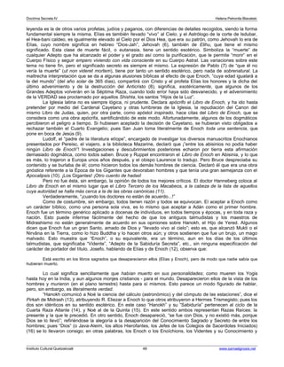 Doctrina Secreta IV Helena Petronila Blavatski 
leyenda es la de otros varios profetas, judíos y paganos, con diferencias de detalles recogidos, siendo la forma 
fundamental siempre la misma. Elías es también llevado “vivo” al Cielo; y el Astrólogo de la corte de Isdubar, 
el Hea-bani caldeo, es igualmente elevado al Cielo por el Dios Hea, que era su patrón, como Jehovah lo era de 
Elías, cuyo nombre significa en hebreo “Dios-Jah”, Jehovah (6), también de Elihu, que tiene el mismo 
significado. Esta clase de muerte fácil, o eutanasia, tiene un sentido esotérico. Simboliza la “muerte” de 
cualquier Adepto que ha alcanzado el poder y el grado así como la purificación, que le permite “morir” en el 
Cuerpo Físico y seguir empero viviendo con vida consciente en su Cuerpo Astral. Las variaciones sobre este 
tema no tiene fin, pero el significado secreto es siempre el mismo. La expresión de Pablo (7) de “que él no 
vería la muerte” (ut non videret mortem), tiene por tanto un sentido esotérico, pero nada de sobrenatural. La 
maltrecha interpretación que se da a algunas alusiones bíblicas al efecto de que Enoch, “cuya edad igualará a 
la del mundo” (del año solar de 365 días), compartirá con Cristo y el profeta Elías los honores y la dicha del 
último advenimiento y de la destrucción del Anticristo (8), significa, esotéricamente, que algunos de los 
Grandes Adeptos volverán en la Séptima Raza, cuando todo error haya sido desvanecido, y el advenimiento 
de la VERDAD sea proclamado por aquellos Shishta, los santos “Hijos de la Luz”. 
La Iglesia latina no es siempre lógica, ni prudente. Declara apócrifo el Libro de Enoch, y ha ido hasta 
pretender por medio del Cardenal Cayetano y otras lumbreras de la Iglesia, la repudiación del Canon del 
mismo Libro de Judas, quien, por otra parte, como apóstol inspirado, hace citas del Libro de Enoch, que se 
considera como una obra apócrifa, santificándolo de este modo. Afortunadamente, algunos de los dogmáticos 
percibieron el peligro a tiempo. Si hubiesen aceptado la decisión de Cayetano, se hubieran visto obligados a 
rechazar también el Cuarto Evangelio; pues San Juan toma literalmente de Enoch toda una sentencia, que 
pone en boca de Jesús (9). 
Ludolf, el “padre de la literatura etíope”, encargado de investigar los diversos manuscritos Enochianos 
presentados por Pereisc, el viajero, a la biblioteca Mazarine, declaró que ¡”entre los abisinios no podía haber 
ningún Libro de Enoch”! Investigaciones y descubrimientos posteriores echaron por tierra esta afirmación 
demasiado dogmática, como todos saben. Bruce y Ruppel encontraron el Libro de Enoch en Abisinia, y lo que 
es más, lo trajeron a Europa unos años después, y el obispo Laurence lo tradujo. Pero Bruce despreciaba su 
contenido y se burlaba de él; como hicieron todos los demás hombres de ciencia. Declaró él que era una obra 
gnóstica referente a la Época de los Gigantes que devoraban hombres y que tenía una gran semejanza con el 
Apocalipsis (10). ¡Los Gigantes! ¡Otro cuento de hadas! 
Pero no fue ésta, sin embargo, la opinión de todos los mejores críticos. El doctor Hanneberg coloca al 
Libro de Enoch en el mismo lugar que el Libro Tercero de los Macabeos, a la cabeza de la lista de aquellos 
cuya autoridad se halla más cerca a la de las obras canónicas (11). 
Verdaderamente, “¡cuando los doctores no están de acuerdo...!” 
Como de costumbre, sin embargo, todos tienen razón y todos se equivocan. El aceptar a Enoch como 
un carácter bíblico, como una persona sola viva, es lo mismo que aceptar a Adán como el primer hombre. 
Enoch fue un término genérico aplicado a docenas de individuos, en todos tiempos y épocas, y en toda raza y 
nación. Esto puede inferirse fácilmente del hecho de que los antiguos talmudistas y los maestros de 
Midrashismo no están generalmente de acuerdo en sus opiniones sobre Hanokh, el Hijo de Yered. Algunos 
dicen que Enoch fue un gran Santo, amado de Dios y “llevado vivo al cielo”; esto es, que alcanzó Mukti o el 
Nirvâna en la Tierra, como lo hizo Buddha y lo hacen otros aún; y otros sostienen que fue un brujo, un mago 
malvado. Esto muestra que “Enoch”, o su equivalente, era un término, aun en los días de los últimos 
talmudistas, que significaba “Vidente”, “Adepto de la Sabiduría Secreta”, etc., sin ninguna especificación del 
carácter de portador del título. Josefo, hablando de Elías y de Enoch (12), observa que: 
Está escrito en los libros sagrados que desaparecieron ellos (Elías y Enoch), pero de modo que nadie sabía que 
hubieran muerto. 
Lo cual significa sencillamente que habían muerto en sus personalidades; como mueren los Yogis 
hasta hoy en la India, y aun algunos monjes cristianos - para el mundo. Desaparecieron ellos de la vista de los 
hombres y murieron (en el plano terrestre) hasta para sí mismos. Esto parece un modo figurado de hablar, 
pero, sin embargo, es literalmente verdad. 
“Hanokh comunicó a Noé la ciencia del cálculo (astronómico) y del cómputo de las estaciones”, dice el 
Pirkah de Midrash (13), atribuyendo R. Eliezar a Enoch lo que otros atribuyeron a Hermes Trismegisto; pues los 
dos son idénticos en su sentido esotérico. En este caso “Hanokh” y su “Sabiduría” pertenecen al ciclo de la 
Cuarta Raza Atlante (14), y Noé al de la Quinta (15). En este sentido ambos representan Razas Raíces: la 
presente y la que le precedió. En otro sentido, Enoch desapareció, “se fue con Dios, y no existió más, porque 
Dios se lo llevó”; refiriéndose la alegoría a la desaparición del Conocimiento Sagrado y Secreto de entre los 
hombres; pues “Dios” (o Java-Aleim, los altos Hierofantes, los Jefes de los Colegios de Sacerdotes Iniciados) 
(16) se lo llevaron consigo; en otras palabras, los Enoch o los Enoïchions, los Videntes y su Conocimiento y 
Instituto Cultural Quetzalcoatl 48 www.samaelgnosis.net 
 