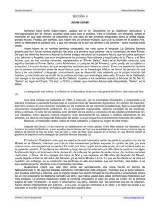 Doctrina Secreta IV Helena Petronila Blavatski 
SECCIÓN II 
ADAM-ADAMI 
Nombres tales como Adam-Adami, usados por el Dr. Chwolsohn en su Nabthean Agriculture, y 
menospreciados por M. Renan, prueban poca cosa para el profano. Para el Ocultista, sin embargo, desde el 
momento en que este término se encuentra en una obra de tan inmensa antigüedad como la arriba citada, 
prueba mucho. Prueba, por ejemplo, que Adami era un símbolo múltiple, que tuvo su origen en el pueblo Ario, 
como lo demuestra la palabra raíz, y que fue tomado de él por los semitas y los turanios - como muchas otras 
cosas. 
Adam-Adami es un nombre genérico compuesto, tan viejo como el lenguaje. La Doctrina Secreta 
enseña que Ad-i fue el nombre dado por los arios a la primera raza parlante de la humanidad, en esta Ronda. 
De aquí los términos Adonim y Adonai (la forma antigua del plural de la palabra Adon), que los judíos aplicaron 
a su Jehovah y Ángeles, que eran simplemente los primeros hijos etéreos y espirituales de la Tierra; y el Dios 
Adonis, que, en sus muchas variantes, representaba al “Primer Señor”. Adán es el Âdi-Nâth sánscrito, que 
significa también el Primer Señor, como Âd-Îshvara, o cualquier Ad (el Primero), como prefijo de un adjetivo o 
sustantivo. La razón de esto, es que semejantes verdades eran herencia común. Eran una revelación recibida 
por la primera humanidad antes de aquel tiempo que, en la fraseología bíblica, se llama “el período de una 
boca y de una palabra” o lenguaje; conocimiento que se desarrolló más adelante por la propia intuición del 
hombre, y más tarde aún se ocultó de la profanación bajo una simbología adecuada. El autor de la Qabbalah, 
con arreglo a los escritos filosóficos de Ibn Gebirol, muestra a los israelitas usando a Ad-onai (A Do Na Y), 
“Señor”, en lugar de Eh’yeh, “Yo soy”, y YHVH; y añade, que mientras Adonai está interpretado, “Señor”, en la 
Biblia, 
La designación más inferior, o la Deidad en la Naturaleza, el término más general de Elohim, está traducido Dios 
(1). 
Una obra curiosa fue traducida en 1860, o cosa así, por el orientalista Chwolsohn, y presentada a la 
siempre incrédula y petulante Europa bajo el inocente título de Nabathean Agriculture. En opinión del traductor, 
este libro arcaico es una iniciación completa en los misterios de las naciones preadámicas, bajo la autoridad de 
documentos innegablemente auténticos. Es un compendio inapreciable, epítome completo de las doctrinas, 
artes y ciencias, no sólo de los caldeos, sino también de los asirios y cananeos de las edades prehistóricas (2). 
Los nabateos, como algunos críticos creyeron, eran sencillamente los sabeos o caldeos adoradores de las 
estrellas. La obra es una segunda traducción del árabe, a cuya lengua fue primeramente traducida del caldeo. 
Masoudi, el historiador árabe, habla de estos nabateos, y explica su origen de este modo: 
Después del Diluvio (?) las naciones se establecieron en varios países. Entre ellas estaban los Nabateos, que 
fundaron la ciudad de Babilonia, y eran aquellos descendientes de Cam que se establecieron en la misma provincia bajo la 
jefatura de Nimrod el hijo de Cush, hijo de Cam y nieto de Noé. Esto acaeció en el tiempo en que Nimrod recibió el 
gobierno de Babilonia como delegado de Dzahhak llamado Bieurasp (3). 
El traductor Chwolsohn nota que los asertos de este historiador están de perfecto acuerdo con los de 
Moisés en el Génesis; mientras que críticos más irreverentes pudieran expresar la opinión de que, por esta 
misma razón, era sospechosa su verdad. Es inútil, por tanto, argüir sobre este punto, el cual no tiene valor en 
la presente cuestión. El problema tan debatido y largo tiempo ha enterrado y la dificultad de explicar con algún 
fundamento lógico el fenómeno de la derivación de millones de gentes de varias razas, de muchas naciones 
civilizadas y tribus, de tres parejas -los hijos de Noé y sus esposas- en 346 años (4) después del Diluvio, 
puede dejarse al Karma del autor del Génesis, ya se llame Moisés o Ezra. Lo que es de interés en la obra en 
cuestión, sin embargo, es su contenido, las doctrinas en ella enunciadas, que son también, casi todas, si se 
leen esotéricamente, idénticas a las Enseñanzas Secretas. 
Quatremère indicó que este libro podía ser sencillamente una copia hecha en tiempo de 
Nabucodonosor II, de algunos tratados Camíticos “infinitamente más antiguos”, mientras que el autor sostiene, 
con pruebas externas e internas, que el original caldeo fue escrito tomado de los discursos y enseñanzas orales 
de un rico propietario de Babilonia llamado Qû-tâmy, que había usado para estas conferencias materiales aun 
más antiguos. La primera traducción árabe la remonta Chwolsohn al siglo XII antes de Cristo. En la primera 
página de esta “revelación”, el autor, o amanuense, Qû-tâmy, declara que “las doctrinas que allí se exponen, 
fueron dichas originalmente por Saturno... a la Luna, la cual las comunicó a su ídolo” y el ídolo las reveló a su 
adorador el escritor Qû-tâmy, el Adepto que escribió aquella obra. 
Instituto Cultural Quetzalcoatl 5 www.samaelgnosis.net 
 