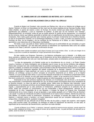 Doctrina Secreta IV Helena Petronila Blavatski 
SECCIÓN VIII 
EL SIMBOLISMO DE LOS NOMBRES DE MISTERIO, IAO Y JEHOVAH, 
EN SUS RELACIONES CON LA CRUZ Y EL CÍRCULO 
Cuando el Abate Luis Constant, más conocido por Eliphas Lévi, dijo en su Histoire de la Magie que el 
Sepher Yetzirah, el Zohar y el Apocalipsis de San Juan son las obras maestras de las Ciencias Ocultas, debió 
haber añadido, si quería ser exacto y claro: en Europa. Es mucha verdad que estas obras contienen “más 
significación que palabras”; y que su “expresión es poética”, al paso que “en los números” son “exactas”. 
Desgraciadamente, sin embargo, antes de que se pueda apreciar la poesía de las expresiones, o la exactitud 
de los números, tienen que haberse aprendido el sentido real y la significación de los términos y signos en ellas 
empleados. Pero nadie puede aprender esto mientras ignore el principio fundamental de la Doctrina Secreta, 
ya sea en el Esoterismo Oriental o en la Simbología kabalística; la clave, o valor, en todos sus aspectos de los 
nombres de Dios, de los Ángeles y de los nombres de los Patriarcas en la Biblia, su valor matemático o 
geométrico y sus relaciones con la Naturaleza manifestada. 
Por tanto, si por una parte el Zohar “admira (al místico) por la profundidad de sus conceptos y la gran 
sencillez de sus imágenes”, por otra esta obra extravía al estudiante con expresiones tales como las usadas 
respecto a Ain Seph y Jehovah, a pesar de la afirmación de que: 
Este libro tiene cuidado de explicar que la figura humana con la que reviste a Dios es sólo una imagen de la 
Palabra, y que Dios no puede ser expresado por ningún pensamiento forma alguna. 
Es bien sabido que Orígenes, Clemente y los Rabinos confesaban que la Kabalah y la Biblia eran 
libros secretos y velados; pero pocos saben que el Esoterismo de los libros kabalísticos en su presente forma 
reeditada es sencillamente otro velo aún más disimulado, echado sobre el simbolismo primitivo de estos libros 
secretos. 
La idea de representar a la Deidad oculta por la circunferencia de un círculo, y al Poder Creador 
(macho y hembra o el Verbo Andrógino), por el diámetro que lo cruza, es uno de los símbolos más antiguos. 
Sobre este concepto han sido construidas todas las grandes cosmogonías. Para los antiguos arios, y para los 
egipcios y caldeos, el símbolo era completo; pues encerraba la idea del Pensamiento Divino eterno e inmutable 
en su absolutividad totalmente separado del estado incipiente de la llamada “creación”, y comprendía la 
evolución psicológica y hasta espiritual, así como su obra mecánica, o construcción cosmogónica. Para los 
hebreos, sin embargo, aunque el primer concepto se encuentra claramente en el Zohar, y en el Sepher 
Yetzirah, o lo que queda de este último; lo que ha sido después encerrado en el Pentateuco propiamente dicho, 
y especialmente en el Génesis, es sólo esta etapa secundaria, a saber: la ley mecánica de la creación, o más 
bien de la construcción; mientras que la Teogonía apenas se halla bosquejada, si es que lo está. 
Solamente en los seis primeros capítulos del Génesis, en el rechazado Libro de Enoch, y en el poema 
mal comprendido y erróneamente interpretado de Job, es donde pueden encontrarse ahora ecos verdaderos de 
la Doctrina Arcaica. La clave de ésta se ha perdido ahora, hasta entre los Rabinos más instruidos, cuyos 
predecesores en los tiempos primitivos de las Edades Medievales, a causa de su exclusivismo nacional y de su 
orgullo, y especialmente por su odio profundo al Cristianismo, prefirieron arrojarla en el profundo mar del 
olvido, antes que compartir su conocimiento con sus implacables y fieros perseguidores. Jehovah era la 
propiedad de su tribu, inseparable de la Ley Mosaica, e incapaz de figurar en ninguna otra. Arrancado 
violentamente de su marco original, al que se ajustaba, y que estaba ajustado a él, el “Señor Dios de Abraham 
y de Jacob” no podía ser introducido sin daño ni rompimiento en el nuevo Canon cristiano. Siendo los judíos los 
más débiles, no pudieron evitar la profanación. Guardaron, sin embargo, el secreto del origen de su Adam 
Kadmon, o Jehovah macho y hembra; y el nuevo tabernáculo resultó ser por completo inadecuado para el 
antiguo Dios. ¡Verdaderamente, quedaron vengados! 
La afirmación de que Jehovah era el Dios de tribu de los judíos y ningún otro superior, será negada 
como otras muchas cosas. Sin embargo, los teólogos no están en disposición de decirnos, en ese caso, el 
significado de los versículos del Deuteronomio, que dicen con toda claridad: 
Cuando el Altísimo (no el “Señor”, ni tampoco “Jehovah”) repartió la herencia de las naciones, cuando separó los 
hijos de Adán, estableció los límites... con arreglo al número de los hijos de Israel... La parte del Señor (de Jehovah) es su 
pueblo; Jacob es el lote de su herencia (1). 
Instituto Cultural Quetzalcoatl 51 www.samaelgnosis.net 
 