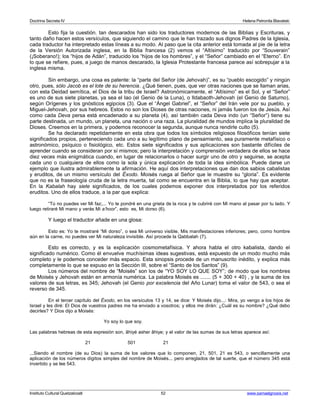 Doctrina Secreta IV Helena Petronila Blavatski 
Esto fija la cuestión. tan descarados han sido los traductores modernos de las Biblias y Escrituras, y 
tanto daño hacen estos versículos, que siguiendo el camino que le han trazado sus dignos Padres de la Iglesia, 
cada traductor ha interpretado estas líneas a su modo. Al paso que la cita anterior está tomada al pie de la letra 
de la Versión Autorizada inglesa, en la Biblia francesa (2) vemos el “Altísimo” traducido por “Souverain” 
(¡Soberano!); los “hijos de Adán”, traducido los “hijos de los hombres”, y el “Señor” cambiado en el “Eterno”. En 
lo que se refiere, pues, a juego de manos descarado, la Iglesia Protestante francesa parece así sobrepujar a la 
inglesa misma. 
Sin embargo, una cosa es patente: la “parte del Señor (de Jehovah)”, es su “pueblo escogido” y ningún 
otro, pues, sólo Jacob es el lote de su herencia. ¿Qué tienen, pues, que ver otras naciones que se llaman arias, 
con esta Deidad semítica, el Dios de la tribu de Israel? Astronómicamente, el “Altísimo” es el Sol, y el “Señor” 
es uno de sus siete planetas, ya sea el Iao (el Genio de la Luna), o Ildabaoth-Jehovah (el Genio de Saturno), 
según Orígenes y los gnósticos egipcios (3). Que el “Ángel Gabriel”, el “Señor” del Irán vele por su pueblo, y 
Miguel-Jehovah, por sus hebreos. Estos no son los Dioses de otras naciones, ni jamás fueron los de Jesús. Así 
como cada Deva persa está encadenado a su planeta (4), así también cada Deva indo (un “Señor”) tiene su 
parte destinada, un mundo, un planeta, una nación o una raza. La pluralidad de mundos implica la pluralidad de 
Dioses. Creemos en la primera, y podemos reconocer la segunda, aunque nunca rendirle culto (5). 
Se ha declarado repetidamente en esta obra que todos los símbolos religiosos filosóficos tenían siete 
significados propios, perteneciendo cada uno a su legítimo plano de pensamiento, sea puramente metafísico o 
astronómico, psíquico o fisiológico, etc. Estos siete significados y sus aplicaciones son bastante difíciles de 
aprender cuando se consideran por sí mismos; pero la interpretación y comprensión verdadera de ellos se hace 
diez veces más enigmática cuando, en lugar de relacionarlos o hacer surgir uno de otro y seguirse, se acepta 
cada uno o cualquiera de ellos como la sola y única explicación de toda la idea simbólica. Puede darse un 
ejemplo que ilustra admirablemente la afirmación. He aquí dos interpretaciones que dan dos sabios cabalistas 
y eruditos, de un mismo versículo del Éxodo. Moisés ruega al Señor que le muestre su “gloria”. Es evidente 
que no es la fraseología cruda de la letra muerta, tal como se encuentra en la Biblia, lo que hay que aceptar. 
En la Kabalah hay siete significados, de los cuales podemos exponer dos interpretados por los referidos 
eruditos. Uno de ellos traduce, a la par que explica: 
“Tú no puedes ver Mi faz;... Yo te pondré en una grieta de la roca y te cubriré con Mi mano al pasar por tu lado. Y 
luego retiraré Mi mano y verás Mi a’hoor”, esto es, Mi dorso (6). 
Y luego el traductor añade en una glosa: 
Esto es: Yo te mostraré “Mi dorso”, o sea Mi universo visible, Mis manifestaciones inferiores; pero, como hombre 
aún en la carne, no puedes ver Mi naturaleza invisible. Así procede la Qabbalah (7). 
Esto es correcto, y es la explicación cosmometafísica. Y ahora habla el otro kabalista, dando el 
significado numérico. Como él envuelve muchísimas ideas sugestivas, está expuesto de un modo mucho más 
completo y le podemos conceder más espacio. Esta sinopsis procede de un manuscrito inédito, y explica más 
completamente lo que se expuso en la Sección III, sobre el “Santo de los Santos” (9). 
Los números del nombre de “Moisés” son los de “YO SOY LO QUE SOY”; de modo que los nombres 
de Moisés y Jehovah están en armonía numérica. La palabra Moisés es ....... (5 + 300 + 40) , y la suma de los 
valores de sus letras, es 345; Jehovah (el Genio por excelencia del Año Lunar) toma el valor de 543, o sea el 
reverso de 345. 
En el tercer capítulo del Éxodo, en los versículos 13 y 14, se dice: Y Moisés dijo...: Mira, yo vengo a los hijos de 
Israel y les diré: El Dios de vuestros padres me ha enviado a vosotros; y ellos me dirán: ¿Cuál es su nombre? ¿Qué debo 
decirles? Y Dios dijo a Moisés: 
Yo soy lo que soy. 
Las palabras hebreas de esta expresión son, âhiyé asher âhiye; y el valor de las sumas de sus letras aparece así: 
21 501 21 
...Siendo el nombre (de su Dios) la suma de los valores que lo componen, 21, 501, 21 es 543, o sencillamente una 
aplicación de los números dígitos simples del nombre de Moisés... pero arreglados de tal suerte, que el número 345 está 
invertido y se lee 543. 
Instituto Cultural Quetzalcoatl 52 www.samaelgnosis.net 
 