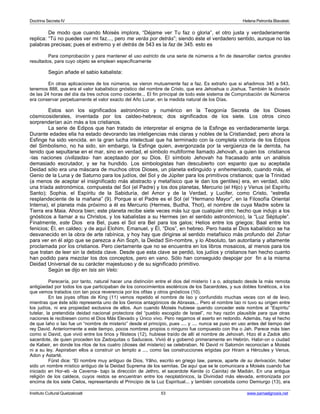 Doctrina Secreta IV Helena Petronila Blavatski 
De modo que cuando Moisés implora, “Déjame ver Tu faz o gloria”, el otro justa y verdaderamente 
replica: “Tú no puedes ver mi faz..., pero me verás por detrás”; siendo éste el verdadero sentido, aunque no las 
palabras precisas; pues el extremo y el detrás de 543 es la faz de 345. esto es 
Para comprobación y para mantener el uso estricto de una serie de números a fin de desarrollar ciertos grandes 
resultados, para cuyo objeto se emplean específicamente 
Según añade el sabio kabalista: 
En otras aplicaciones de los números, se vieron mutuamente faz a faz. Es extraño que si añadimos 345 a 543, 
tenemos 888, que era el valor kabalístico gnóstico del nombre de Cristo, que era Jehoshua o Joshua. También la división 
de las 24 horas del día da tres ochos como cociente... El fin principal de todo este sistema de Comprobación de Números 
era conservar perpetuamente el valor exacto del Año Lunar, en la medida natural de los Días. 
Estos son los significados astronómico y numérico en la Teogonía Secreta de los Dioses 
cósmicosiderales, inventada por los caldeo-hebreos; dos significados de los siete. Los otros cinco 
sorprenderían aún más a los cristianos. 
La serie de Edipos que han tratado de interpretar el enigma de la Esfinge es verdaderamente larga. 
Durante edades ella ha estado devorando las inteligencias más claras y nobles de la Cristiandad; pero ahora la 
Esfinge ha sido vencida. en la gran lucha intelectual que ha terminado con la completa victoria de los Edipos 
del Simbolismo, no ha sido, sin embargo, la Esfinge quien, avergonzada por la vergüenza de la derrota, ha 
tenido que sepultarse en el mar, sino en verdad, el símbolo multiforme llamado Jehovah, a quien los cristianos 
-las naciones civilizadas- han aceptaado por su Dios. El símbolo Jehovah ha fracasado ante un análisis 
demasiado escrutador, y se ha hundido. Los simbologistas han descubierto con espanto que su aceptada 
Deidad sólo era una máscara de muchos otros Dioses, un planeta extinguido y enhemerizado, cuando más, el 
Genio de la Luna y de Saturno para los judíos, del Sol y de Júpiter para los primitivos cristianos; que la Trinidad 
(a menos de aceptar el insignificado más abstracto y metafísico que le dan los gentiles) era, en verdad, sólo 
una tríada astronómica, compuesta del Sol (el Padre) y los dos planetas, Mercurio (el Hijo) y Venus (el Espíritu 
Santo); Sophia, el Espíritu de la Sabiduría, del Amor y de la Verdad, y Lucifer, como Cristo, “estrella 
resplandeciente de la mañana” (9). Porque si el Padre es el Sol (el “Hermano Mayor”, en la Filosofía Oriental 
Interna), el planeta más próximo a él es Mercurio (Hermes, Budha, Thot), el nombre de cuya Madre sobre la 
Tierra era Maia. Ahora bien; este planeta recibe siete veces más luz que cualquier otro; hecho que indujo a los 
gnósticos a llamar a su Christos, y los kabalistas a su Hermes (en el sentido astronómico), la “Luz Séptuple”. 
Finalmente, este Dios era Bel, pues el Sol era Bel para los galos; Helios entre los griegos; Baal entre los 
fenicios; Él, en caldeo; y de aquí Elohim, Emanuel, y Él, “Dios”, en hebreo. Pero hasta el Dios kabalístico se ha 
desvanecido en la obra de arte rabínica, y hoy hay que dirigirse al sentido metafísico más profundo del Zohar 
para ver en él algo que se parezca a Ain Soph, la Deidad Sin-nombre, y lo Absoluto, tan autoritaria y altamente 
proclamada por los cristianos. Pero ciertamente que no se encuentra en los libros mosaicos, al menos para los 
que tratan de leer sin la debida clave. Desde que esta clave se perdió, los judíos y cristianos han hecho cuanto 
han podido para mezclar los dos conceptos, pero en vano. Sólo han conseguido despojar por fin a la misma 
Deidad Universal de su carácter majestuoso y de su significado primitivo. 
Según se dijo en Isis sin Velo: 
Parecería, por tanto, natural hacer una distinción entre el dios del misterio I a o, adoptado desde la más remota 
antigüedad por todos los que participaban de los conocimientos esotéricos de los Sacerdotes, y sus dobles fonéticos, a los 
que vemos tratados con tan poca reverencia por los ofitas y otros gnósticos (10). 
En las joyas ofitas de King (11) vemos repetido el nombre de Iao y confundido muchas veces con el de Ievo, 
mientras que éste sólo representa uno de los Genios antagónicos de Abraxas... Pero el nombre Iao ni tuvo su origen entre 
los judíos, ni era propiedad exclusiva de ellos. Aun cuando Moisés hubiese querido conceder este nombre al “Espíritu” 
tutelar, la pretendida deidad nacional protectora del “pueblo escogido de Israel”, no hay razón plausible para que otras 
naciones le recibiesen como el Dios Más Elevado y Único vivo. Pero negamos el aserto en redondo. Además, hay el hecho 
de que Iaho o Iao fue un “nombre de misterio” desde el principio, pues .... y .... nunca se puso en uso antes del tiempo del 
rey David. Anteriormente a este tiempo, pocos nombres propios o ninguno fue compuesto con Iha o Jah. Parece más bien 
como si David, que vivió entre los tirios y filisteos (12), hubiese traído de allí el nombre de Jehovah. Hizo él a Zadok alto 
sacerdote, de quien proceden los Zadoquitas o Saduceos. Vivió él y gobernó primeramente en Hebrón, Habir-on o ciudad 
de Kabeir, en donde los ritos de los cuatro (dioses del misterio) se celebraban. Ni David ni Salomón reconocían a Moisés 
ni a su ley. Aspiraban ellos a construir un templo a ..., como las construcciones erigidas por Hiram a Hércules y Venus, 
Adon y Astarté. 
Fürst dice: “El nombre muy antiguo de Dios, Yâho, escrito en griego Iaw, parece, aparte de su derivación, haber 
sido un nombre místico antiguo de la Deidad Suprema de los semitas. De aquí que se le comunicara a Moisés cuando fue 
iniciado en Hor-eb -la Caverna- bajo la dirección de Jethro, el sacerdote Kenite (o Cainita) de Madián. En una antigua 
religión de los caldeos, cuyos restos se encuentran entre los neoplatónicos, la Divinidad más elevada, entronizada por 
encima de los siete Cielos, representando el Principio de la Luz Espiritual... y también concebida como Demiurgo (13), era 
Instituto Cultural Quetzalcoatl 53 www.samaelgnosis.net 
 