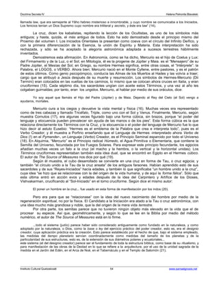 Doctrina Secreta IV Helena Petronila Blavatski 
llamada Iaw, que era semejante al Yâho hebreo misterioso e innombrable, y cuyo nombre se comunicaba a los Iniciados. 
Los fenicios tenían un Dios Supremo cuyo nombre era triliteral y secreto, y éste era Iaw” (14). 
La cruz, dicen los kabalistas, repitiendo la lección de los Ocultistas, es uno de los símbolos más 
antiguos; y hasta, quizás, el más antiguo de todos. Esto ha sido demostrado desde el principio mismo del 
Proemio del volumen I. Los iniciados Orientales la presentan como coeva con el círculo del Infinito Deífico, y 
con la primera diferenciación de la Esencia, la unión de Espíritu y Materia. Esta interpretación ha sido 
rechazada, y sólo se ha aceptado la alegoría astronómica adaptada a sucesos terrestres hábilmente 
inventados. 
Demostremos esta afirmación. En Astronomía, como se ha dicho, Mercurio es el hijo de Coelus y Lux: 
del Firmamento y de la Luz, o el Sol; en Mitología, él es la progenie de Júpiter y Maia. es el “Mensajero” de su 
Padre Júpiter, el Mesías del Sol; en Griego, su nombre Hermes significa, entre otras cosas, el “Intérprete”: la 
Palabra, el LOGOS, o VERBO. Ahora bien; Mercurio nació en el Monte Cyllene, entre pastores, y es el patrón 
de estos últimos. Como genio psicopómpico, conducía las Almas de los Muertos al Hades y las volvía a traer; 
cargo que se atribuyó a Jesús después de su muerte y resurrección. Los símbolos de Hermes-Mercurio (Dii 
Termini) eran colocados en las vueltas de los caminos, lo mismo que se colocan ahora cruces en Italia, y eran 
cruciformes (15). Cada séptimo día, los sacerdotes ungían con aceite estos Términos, y una vez al año les 
colgaban guirnaldas; por tanto, eran los ungidos. Mercurio, al hablar por medio de sus oráculos, dice: 
Yo soy aquel que llamáis el Hijo del Padre (Júpiter) y de Maia. Dejando al Rey del Cielo (el Sol) vengo a 
ayudaros, mortales. 
Mercurio cura a los ciegos y devuelve la vista mental y física (16). Muchas veces era representado 
como de tres cabezas y llamado Tricéfalo, Triple, como uno con el Sol y Venus. Finalmente, Mercurio, según 
muestra Cornutos (17), era algunas veces figurado bajo una forma cúbica, sin brazos, porque “el poder del 
lenguaje y elocuencia pueden prevalecer sin ayuda de las manos o de los pies”. Esta forma cúbica es la que 
relaciona directamente los Términos con la Cruz, y la elocuencia o el poder del lenguaje de Mercurio fue lo que 
hizo decir al astuto Eusebio: “Hermes es el emblema de la Palabra que crea e interpreta todo”, pues es el 
Verbo Creador; y él muestra a Porfirio enseñando que el Lenguaje de Hermes -interpretado ahora Verbo de 
Dios (!) en el Pymander-, un Lenguaje (Verbo) Creador, es el Principio Seminal esparcido por todo el Universo 
(18). En Alquimia, “Mercurio” es el Principio radical Húmedo, el Agua Primitiva o Elementaria, que contiene la 
Semilla del Universo, fecundada por los Fuegos Solares. Para expresar este principio fecundante, los egipcios 
añadían muchas veces un falo a la cruz (el macho y la hembra, o la vertical y la horizontal unidas). Los 
Términos cruciformes representaban también esta idea dual, que se encontró en Egipto en el Hermes cúbico. 
El autor de The Source of Measures nos dice por qué (19). 
Según él muestra, el cubo desarrollado se convierte en una cruz en forma de Tau, o cruz egipcia; y 
también “el círculo unido a la Tau da la cruz ansata” de los antiguos faraones. Habían aprendido esto de sus 
sacerdotes y de sus “Reyes-Iniciados” hacía edades, y también lo que significaba “un hombre unido a la cruz”, 
cuya idea “se hizo que se relacionase con la del origen de la vida humana, y de aquí la forma fálica”. Sólo que 
esta última entró en acción evos y edades después de la idea del Carpintero y Artífice de los Dioses, 
Vishvakarman, crucificando al “Sol-Iniciado” en el torno cruciforme. Según dice el mismo autor: 
El poner un hombre en la cruz... fue usado en esta forma de manifestación por los indos (20). 
Pero era para que se “relacionase” con la idea del nuevo nacimiento del hombre por medio de la 
regeneración espiritual, no por la física. El Candidato a la Iniciación era atado a la Tau o cruz astronómica, con 
una idea mucho más grandiosa y noble, que la del origen de la mera vida terrestre. 
Por otra parte, los semitas parece que no tuvieron ningún objeto más elevado en la vida que el de 
procrear su especie. Así que, geométricamente, y según lo que se lee en la Biblia por medio del método 
numérico, el autor de The Source of Measures está en lo firme. 
...todo el sistema (judío) parece haber sido considerado antiguamente como fundado en la naturaleza, y como 
adoptado por la naturaleza, o Dios, como la base o ley del ejercicio práctico del poder creador, esto es, era el designio 
creador, cuya aplicación práctica era la creación. Esto parece establecido por el hecho de que, bajo el sistema empleado, 
las medidas del tiempo planetario servían coordinadamente como medidas del tamaño de los planetas y de la 
particularidad de sus estructuras, esto es, de la extensión de sus diámetros polares y ecuatoriales... 
este sistema (el del designio creador) parece ser el fundamento de toda la estructura bíblica, como base de su ritualismo, y 
para manifestación de las obras de la Deidad en lo que se refiere a la arquitectura, por el uso de la unidad sagrada de la 
medida en el Jardín del Edén, en el Arca de Noé, en el Tabernáculo y en el Templo de Salomón (21). 
Instituto Cultural Quetzalcoatl 54 www.samaelgnosis.net 
 