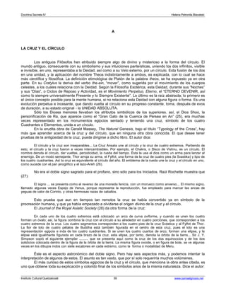 Doctrina Secreta IV Helena Petronila Blavatski 
A 
LA CRUZ Y EL CÍRCULO 
Los antiguos Filósofos han atribuido siempre algo de divino y misterioso a la forma del círculo. El 
mundo antiguo, consecuente con su simbolismo y sus intuiciones panteísticas, uniendo los dos infinitos, visible 
e invisible, en uno, representaba a la Deidad, así como a su Velo externo, por un círculo. Esta fusión de los dos 
en una unidad, y la aplicación del nombre Theos indistintamente a ambos, es explicada, con lo cual se hace 
más científica y filosófica. La definición etimológica de Platón de la palabra theos, se ha expuesto ya en otra 
parte. En su Cratylus la deriva del verbo the-ein, “mover”, como sugerida por el movimiento de los cuerpos 
celestes, a los cuales relaciona con la Deidad. Según la Filosofía Esotérica, esta Deidad, durante sus “Noches” 
y sus “Días”, o Ciclos de Reposo y Actividad, es el Movimiento Perpetuo, Eterno, el “ETERNO DEVENIR, así 
como lo siempre universalmente Presente y lo Siempre Existente”. Lo último es la raíz abstracta; lo primero es 
el único concepto posible para la mente humana, si no relaciona esta Deidad con alguna figura o forma. Es una 
evolución perpetua e incesante, que dando vuelta al círculo en su progreso constante, torna, después de evos 
de duración, a su estado original - la UNIDAD ABSOLUTA. 
Sólo los Dioses menores llevaban los atributos simbólicos de los superiores. así, el Dios Shoo, la 
personificación de Ra, que aparece como el “Gran Gato de la Cuenca de Persea en An” (25), era muchas 
veces representado en los monumentos egipcios sentado y teniendo una cruz, símbolo de los cuatro 
Cuadrantes o Elementos, unida a un círculo. 
En la erudita obra de Gerald Massey, The Natural Genesis, bajo el título “Typology of the Cross”, hay 
más que aprender acerca de la cruz y del círculo, que en ninguna otra obra conocida. El que desee tener 
pruebas de la antigüedad de la cruz, puede dirigirse a dicho libro. El autor dice: 
El círculo y la cruz son inseparables... La Cruz Ansata une al círculo y la cruz de cuatro extremos. Partiendo de 
esto, el círculo y la cruz fueron a veces intercambiables. Por ejemplo, el Chakra, o Disco de Vishnu, es un círculo. El 
nombre denota el círculo, dar vueltas, periodicidad, la rueda del tiempo. Ésta la usa el dios como un arma para lanzar al 
enemigo. De un modo semejante, Thor arroja su arma, el Fylfot, una forma de la cruz de cuatro pies (la Svastika) y tipo de 
los cuatro cuadrantes. Así la cruz es equivalente al círculo del año. El emblema de la rueda une la cruz y el círculo en uno, 
como sucede con el pan jeroglífico y el lazo-Ankh (26). 
No era el doble signo sagrado para el profano, sino sólo para los Iniciados. Raúl Rochette muestra que 
(27): 
El signo ... se presenta como el reverso de una moneda fenicia, con un morueco como anverso... El mismo signo, 
llamado algunas veces Espejo de Venus, porque representa la reproducción, fue empleado para marcar las ancas de 
yeguas de valor de Corinto, y otras hermosas razas de caballos. 
Esto prueba que aun en tiempos tan remotos la cruz se había convertido ya en símbolo de la 
procreación humana, y que ya había empezado a olvidarse el origen divino de la cruz y el círculo. 
El Journal of the Royal Asiatic Society (28) da otra forma de la cruz: 
En cada uno de los cuatro extremos está colocado un arco de curva oviforme, y cuando se unen los cuatro 
forman un óvalo; así, la figura combina la cruz con el círculo a su alrededor en cuatro porciones, que corresponden a los 
cuatro extremos de la cruz. Los cuatro segmentos corresponden a los cuatro pies de la cruz Svástica y al Fylfot de Thor. 
La flor de loto de cuatro pétalos de Buddha está también figurada en el centro de esta cruz, pues el loto es una 
representación egipcia e inda de los cuatro cuadrantes. Si se unen los cuatro cuartos de arco, forman una elipse, y la 
elipse está igualmente figurada en cada brazo de la cruz. esta elipse, por tanto, denota la órbita de la tierra... Sir J. Y. 
Simpson copió el siguiente ejemplar ......... que se presenta aquí como la cruz de los dos equinoccios y de los dos 
solsticios colocada dentro de la figura de la órbita de la tierra. La misma figura ovoide, o en figura de bote, se ve algunas 
veces en los dibujos indos con siete escalones en cada extremo, como la forma o modalidad de Meru. 
Éste es el aspecto astronómico del doble signo. Pero hay seis aspectos más, y podemos intentar la 
interpretación de algunos de estos. El asunto es tan vasto, que por sí solo requeriría muchos volúmenes. 
El más curioso de estos símbolos egipcios de la cruz y el círculo, que menciona la obra antes citada, es 
uno que obtiene toda su explicación y colorido final de los símbolos arios de la misma naturaleza. Dice el autor: 
Instituto Cultural Quetzalcoatl 56 www.samaelgnosis.net 
 