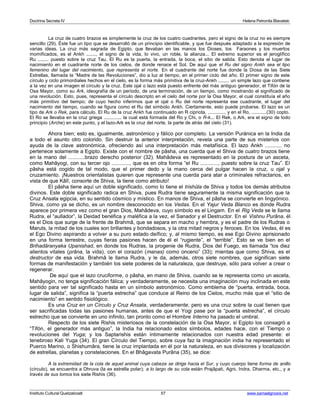 Doctrina Secreta IV Helena Petronila Blavatski 
La cruz de cuatro brazos es simplemente la cruz de los cuatro cuadrantes, pero el signo de la cruz no es siempre 
sencillo (29). Éste fue un tipo que se desarrolló de un principio identificable, y que fue después adaptado a la expresión de 
varias ideas. La cruz más sagrada de Egipto, que llevaban en las manos los Dioses, los Faraones y los muertos 
momificados, es el Ankh ......., el signo de la vida, lo vivo, un roble, la alianza... El extremo superior es el jeroglífico 
Ru ........ puesto sobre la cruz Tau. El Ru es la puerta, la entrada, la boca, el sitio de salida. Esto denota el lugar de 
nacimiento en el cuadrante norte de los cielos, de donde renace el Sol. De aquí que el Ru del signo Ankh sea el tipo 
femenino del lugar del nacimiento, que representa el norte. En el cuadrante del norte fue donde la Diosa de las Siete 
Estrellas, llamada la “Madre de las Revoluciones”, dio a luz al tiempo, en el primer ciclo del año. El primer signo de este 
círculo y ciclo primordiales hechos en el cielo, es la forma más primitiva de la cruz-Ankh ........ un simple lazo que contiene 
a la vez en una imagen el círculo y la cruz. Este ojal o lazo está puesto enfrente del más antiguo generador, el Tifón de la 
Osa Mayor, como su Ark, ideografía de un período, de una terminación, de un tiempo, como mostrando el significado de 
una revolución. Esto, pues, representa el círculo descripto en el cielo del norte por la Osa Mayor, el cual constituía el año 
más primitivo del tiempo; de cuyo hecho inferimos que el ojal o Ru del norte representa ese cuadrante, el lugar del 
nacimiento del tiempo, cuando se figura como el Ru del símbolo Ankh. Ciertamente, esto puede probarse. El lazo es un 
tipo de Ark o Rek, para cálculo. El Ru de la cruz Ankh fue continuado en R cipriota, ............, y en el Ro, ...........(30) copto. 
El Ro se llevaba en la cruz griega ............. la cual está formada del Ro y Chi, o R-k... El Rek, o Ark, era el signo de todo 
principio (Arche) en este punto, y el lazo-Ark es la cruz del norte, la parte de atrás del cielo (31). 
Ahora bien; esto es, igualmente, astronómico y fálico por completo. La versión Puránica en la India da 
a todo el asunto otro colorido. Sin destruir la anterior interpretaciòn, revela una parte de sus misterios con 
ayuda de la clave astronómica, ofreciendo así una interpretación más metafísica. El lazo Ankh ........... no 
pertenece solamente a Egipto. Existe con el nombre de pâsha, una cuerda que el Shiva de cuatro brazos tiene 
en la mano del ...........brazo derecho posterior (32). Mahâdeva es representado en la postura de un asceta, 
como Mahâyogi, con su tercer ojo ............, que es en otra forma “el Ru ............, puesto sobre la cruz Tau”. El 
pâsha está cogido de tal modo, que el primer dedo y la mano cerca del pulgar hacen la cruz, u ojal y 
cruzamiento. ¡Nuestros orientalistas quieren que represente una cuerda para atar a criminales refractarios, en 
vista de que Kâlî, consorte de Shiva, la tiene como atributo! 
El pâsha tiene aquí un doble significado, como lo tiene el trishûla de Shiva y todos los demás atributos 
divinos. Este doble significado radica en Shiva, pues Rudra tiene seguramente la misma significación que la 
Cruz Ansata egipcia, en su sentido cósmico y místico. En manos de Shiva, el pâsha se convierte en lingyónico. 
Shiva, como ya se dicho, es un nombre desconocido en los Vedas. En el Yajur Veda Blanco es donde Rudra 
aparece por primera vez como el gran Dios, Mahâdeva, cuyo símbolo es el Lingam. En el Rig Veda se le llama 
Rudra, el “aullador”, la Deidad benéfica y maléfica a la vez, el Sanador y el Destructor. En el Vishnu Purâna, él 
es el Dios que surge de la frente de Brahmâ, que se separa en macho y hembra, y es el padre de los Rudras o 
Maruts, la mitad de los cuales son brillantes y bondadosos, y la otra mitad negros y feroces. En los Vedas, él es 
el Ego Divino aspirando a volver a su puro estado deífico; y, al mismo tiempo, es ese Ego Divino aprisionado 
en una forma terrestre, cuyas fieras pasiones hacen de él el “rugiente”, el “terrible”. Esto se ve bien en el 
Brihadâranyaka Upanishad, en donde los Rudras, la progenie de Rudra, Dios del Fuego, es llamada “los diez 
alientos vitales (prâna, la vida), con el corazón (manas) como onceno” (33); mientas que como Shiva, es el 
destructor de esa vida. Brahmâ le llama Rudra, y le da, además, otros siete nombres, que significan siete 
formas de manifestación y también los siete poderes de la naturaleza, que destruye, sólo para volver a crear o 
regenerar. 
De aquí que el lazo cruciforme, o pâsha, en mano de Shiva, cuando se le representa como un asceta, 
Mahâyogin, no tenga significación fálica; y verdaderamente, se necesita una imaginación muy inclinada en este 
sentido para ver tal significado hasta en un símbolo astronómico. Como emblema de “puerta, entrada, boca, 
lugar de salida”, significa la “puerta estrecha” que conduce al Reino de los Cielos, mucho más que el “sitio de 
nacimiento” en sentido fisiológico. 
Es una Cruz en un Círculo y Cruz Ansata, verdaderamente; pero es una cruz sobre la cual tienen que 
ser sacrificadas todas las pasiones humanas, antes de que el Yogi pase por la “puerta estrecha”, el círculo 
estrecho que se convierte en uno infinito, tan pronto como el Hombre Interno ha pasado el umbral. 
Respecto de los siete Rishis misteriosos de la constelación de la Osa Mayor, si Egipto los consagró a 
“Tifón, el generador más antiguo”, la India ha relacionado estos símbolos, edades hace, con el Tiempo o 
revoluciones del Yuga; y los Saptarishis están íntimamente relacionados con nuestra edad presente: el 
tenebroso Kali Yuga (34). El gran Círculo del Tiempo, sobre cuya faz la imaginación india ha representado el 
Puerco Marino, o Shishumâra, tiene la cruz implantada en él por la naturaleza, en sus divisiones y localización 
de estrellas, planetas y constelaciones. En el Bhâgavata Purâna (35), se dice: 
A la extremidad de la cola de aquel animal cuya cabeza se dirige hacia el Sur, y cuyo cuerpo tiene forma de anillo 
(círculo), se encuentra a Dhruva (la ex estrella polar); a lo largo de su cola están Prajâpati, Agni, Indra, Dharma, etc., y a 
través de sus lomos los siete Rishis (36). 
Instituto Cultural Quetzalcoatl 57 www.samaelgnosis.net 
 
