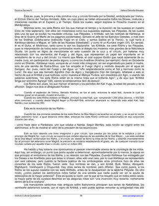 Doctrina Secreta IV Helena Petronila Blavatski 
Ésta es, pues, la primera y más primitiva cruz y círculo formada por la Deidad, simbolizada por Vishnu, 
el Círculo Eterno del Tiempo Ilimitado, Kâla, en cuyo plano se hallan atravesados todos los Dioses, criaturas y 
creaciones nacidas en el Espacio y el Tiempo; todos los cuales, según expresa la Filosofía mueren en el 
Mahâpralaya. 
Mientras tanto, los siete Rishis son los que marcan el tiempo y la duración de los sucesos en nuestro 
Ciclo de Vida septenario. Son ellos tan misteriosos como sus supuestas esposas, las Pléyades, de las cuales 
sólo una (la que se oculta) ha resultado virtuosa. Las Pléyades, o Krittikâs, son las nodrizas de Kârtikeya, el 
Dios de la Guerra (el Marte de los paganos occidentales), llamado el Jefe de los Ejércitos Celestes, o más bien 
de los Siddhas -Siddha-sena (traducido Yogis en el Cielo, y santos Sabios en la Tierra)-, lo cual haría a 
Kârtikeya idéntico a Miguel, el “Jefe de las Huestes Celestiales”; y como él un Kumâra virgen (37). En verdad, 
él es el Guha, el Misterioso, tanto como lo son los Saptarishis las Krittikâs, los siete Rishis y las Pléyades, 
pues la interpretación de todos estos combinados revela al Adepto los misterios más grandes de la Naturaleza 
Oculta. Un punto es digno de mencionarse en esta cuestión de la cruz y el círculo, por hallarse muy 
relacionado con los elementos del Fuego y del Agua, que representan un papel tan importante en el 
simbolismo de la cruz y del círculo. Lo mismo que Marte, el cual supone Ovidio que nació solamente de su 
madre Juno, sin participación de padre alguno, o como los Avatâras (Krishna, por ejemplo) -tanto en Occidente 
como en Oriente-, Kârtikeya nació, aunque de un modo más milagroso, sin ser engendrado por padre ni madre, 
sino de una semilla de Rudra-Shiva, que fue arrojada al Fuego (Agni) y recibida después por el agua (el 
Ganges). Así, pues, nació del Fuego y del Agua: un “niño resplandeciente como el Sol y hermoso como la 
Luna”. De aquí que sea llamado Agnibhû (hijo de Agni) y Gangâputra (hijo del Ganges). Añádase a esto el 
hecho de que el Krittikâ y sus nodrizas, como muestra el Matsya Purâna, son presididos por Agni, o usando las 
palabras auténticas, “los siete Rishis están en la misma línea que el brillante Agni”; y de aquí que “Krittikâ 
tenga por sinónimo Âgneya” (38), siendo la consecuencia fácil de deducir. 
Los Rishis son, pues, los que marcan el tiempo y los períodos del Kali Yuga, la edad del pecado y de la 
aflicción. Según nos dice el Bhâgavata Purâna: 
Cuando el esplendor de Vishnu, llamado Krishna, se fue al cielo, entonces la edad Kali, durante la cual los 
hombres gozan en el pecado, invadió el mundo... 
Cuando los siete Rishis estaban en Maghâ, principió la edad Kali, que comprende 1.200 años (divinos, o 432.000 
años comunes); y cuando desde Maghâ llegan a Pûrvâsh^dhâ, entonces alcanzará su desarrollo esta edad Kali, bajo 
Nanda y sus sucesores (39). 
Ésta es la revolución de los Rishis - 
Cuando las dos primeras estrellas de los siete Rishis (la Osa Mayor) se levantan en el cielo, y se ve por la noche 
algún asterismo lunar, a igual distancia entre ellas, entonces los siete Rishis continúan estacionados en esa conjunción 
durante cien años, 
- como hace decir a Parâshara, uno que odiaba a Nanda. Según Bentley, esta noción se originó entre los 
astrónomos, a fin de mostrar el valor de la precisión de los equinoccios. 
Esto se hizo ideando una línea imaginaria o gran círculo, que pasaba por los polos de la eclíptica y por el 
principio del Maghâ fijo, cuyo círculo se suponía que cortaba algunas de las estrellas de la Osa Mayor... Las siete estrellas 
de la Osa Mayor se llamaban los Rishis, y el círculo así ideado se llamó la línea de los Rishis; y estando invariablemente 
fijo al principio del asterismo lunar Maghâ, la precisión se anotaría estableciendo el grado, etc. de cualquier mansión lunar 
movible cortada por aquella línea o círculo, como un índice (40). 
Ha habido y hay todavía una controversia al parecer interminable acerca de la cronología de los indos. 
Aquí hay, sin embargo, un punto que podía ayudar a determinar, aproximadamente por lo menos, la época en 
que principió el simbolismo de los Rishis, y su relación con las Pléyades. Cuando Kârtikeya fue entregado por 
los Dioses a las Kreittikâs para que éstas lo criasen, ellas sólo eran seis, por lo cual Kârtikeya es representado 
con seis cabezas; pero cuando la fantasía poética de los simbologistas arios primitivos hizo de ellas las 
consortes de los siete Rishis, fueron siete. Sus nombres se dan, y son Ambâ, Dulâ, Nitatui, Abrayanti, 
Mighâyanti, Varshayanti y Chupunikâ. Hay otras series de nombres, pero difieren. Sea como quiera, a los 
Rishis se les supuso casados con las siete Krittikâs, antes de la desaparición de la séptima Pléyade. De otro 
modo, ¿cómo podían los astrónomos indos hablar de una estrella que nadie puede ver sin la ayuda de 
telescopios de la mayor potencia? Ésta es quizás la razón, por la que se ha resuelto que en todos estos casos, 
la mayor parte de los sucesos descritos en las alegorías indas son “una invención muy reciente, ciertamente 
dentro de la Era cristiana”. 
Los manuscritos sánscritos más antiguos sobre Astronomía principian sus series de Nakshatras, los 
veintisiete asterismos lunares, con el signo de Krittikâ, y esto puede apenas remontar su antigüedad más allá 
Instituto Cultural Quetzalcoatl 58 www.samaelgnosis.net 
 