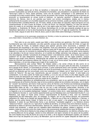 Doctrina Secreta IV Helena Petronila Blavatski 
Los detalles dados por el Dios en beneficio e instrucción de los mortales, presentan períodos de 
duración incalculable una serie de reinos y Dinastías innumerables, que precedieron a la aparición de Adami (la 
“tierra-roja”) sobre la Tierra. Estos períodos, como era de suponer, soliviantaron a los defensores de la 
cronología de la letra muerta bíblica, hasta el punto de ponerlo casi furiosos. De Rougemont fue el primero en 
promover un levantamiento en armas contra el traductor. Le reprocha sacrificar a Moisés ante autores 
anónimos (5). Beroso, dice él, por grandes que fueran sus errores cronológicos, estaba, por lo menos, 
perfectamente de acuerdo con el profeta respecto de los primeros hombres, puesto que habla de Alorus-Adam, 
de Xisuthros-Noé y de Belos-Nimrod, etc. Por tanto, añade, la obra debe ser apócrifa y digna de figurar con sus 
contemporáneas: el Libro Cuarto de Esdras, el Libro de Enoch, los Oráculos Sibilinos y el Libro de Hermes, 
todos los cuales no se remontan más allá de dos o tres siglos antes de Cristo. Ewald fue aún más duro con 
Chwolsohn, y, finalmente, M. Renan, en la Revue Germanique (6), le dice que presente pruebas de que su 
Nabathean Agriculture no fue la obra fraudulenta de algún judío del 3º o 4º siglo de nuestra Era. No puede ser 
de otro modo, arguye el autor de la Vida de Jesús, pues en este infolio sobre Astrología y hechicería: 
Reconocemos en los personajes presentados por Qû-tâmy a todos los patriarcas de las leyendas bíblicas, tales 
como Adam-Adami, Anouka-Noé, y su Ibraim-Abraham, etc. 
Pero esto no es una razón, puesto que Adán y otros nombres son genéricos. Con todo, exponemos 
humildemente que, todo considerado, una obra apócrifa, aunque sea del siglo III antes de Cristo, en lugar del 
siglo XIII antes de Cristo, es bastante antigua para parecer genuina como documento, y satisfacer las 
pretensiones del arqueólogo y del crítico más exigentes. Pues aun admitiendo, en gracia del argumento, que 
esta reliquia literaria haya sido compilada por “algunos judíos del III siglo de nuestra Era”, ¿qué importa esto? 
Dejando a un lado por un momento la credulidad de sus doctrinas, ¿por qué razón ha de tener menos derecho 
a ser atendida o ha de ser menos instructiva, en el sentido de reflejar opiniones más antiguas, que cualquier 
otra obra religiosa, también “compilación de antiguos textos” o de tradiciones orales - de la misma época o aun 
posterior? En tal caso deberíamos rechazar y llamar “apócrifo” al Koran, de tres siglos posterior, aunque 
sabemos que surgió como Minerva, directamente del cerebro del profeta árabe; y tendríamos que desdeñar 
todos los informes que podemos obtener del Talmud, el cual, en su forma actual, fue también compilación de 
otros materiales, y no es más antiguo que el siglo IX de nuestra Era. 
Mencionaremos esta curiosa “Biblia” del Adepto caldeo y las varias críticas de ella (como en la 
traducción de Chwolsohn), porque tiene una relación importante con una gran parte de esta obra. A excepción 
de la repulsa de M. Renán, un iconoclasta en principio, a quien sutilmente llamó Julio Lemaitre “le Paganini du 
néant” (el Paganini del vacío), el mayor defecto que se le ha encontrado a la obra es, a lo que parece, que este 
apócrifo se pretende que fue comunicado como una revelación a un Adepto, por el “ídolo de la Luna”, que la 
recibió de “Saturno”. De aquí que, naturalmente, sea por completo “un cuento de hadas”. A esto basta una 
contestación: no es más cuento de hadas que la Biblia; y si el uno cae por tierra, la otra debe seguirle, pues 
hasta el modo de adivinación por medio del “ídolo de la Luna”, es el mismo practicado por David, Saúl y los 
Sumos Sacerdotes del Tabernáculo judío por medio de los Teraphim. 
Nabathean Agriculture es verdaderamente una compilación; pero no es apócrifo, sino la repetición de 
las enseñanzas de la Doctrina Secreta, bajo la forma exotérica caldea de los símbolos nacionales, con el objeto 
de “ revestir” las doctrinas, del mismo modo que los Libros de Hermes y los Purânas son tentativas semejantes 
de los egipcios e hindúes. Esta obra era tan bien conocida en la antigüedad como lo fue en la Edad Media. 
Maimónides habla de ella, y se refiere más de una vez a este manuscrito caldeo-árabe, llamando a los 
nabateos por el nombre de sus correligionarios, los “adoradores de las estrellas” o sabeos; pero, sin embargo, 
no llegando a ver en la palabra desfigurada “nabateo”, el nombre místico de la casta dedicada a Nebo, el Dios 
de la Sabiduría Secreta, lo cual muestra aparentemente que los Nabateos eran una Fraternidad Oculta (7). Los 
Nabateos, que según el Yezidi persa vinieron originariamente de Bushrah a Siria, eran los miembros 
degenerados de esa fraternidad; pero, sin embargo, su religión, aun en sus últimos tiempos, era puramente 
kabalística (8). Nebo es la Deidad del planeta Mercurio, y Mercurio es el Dios de la Sabiduría, o Hermes, o 
Budha, que los judíos llaman Kokab “el Señor de lo alto, el que aspira”, y los griegos Nabo, y de aquí los 
Nabateos. A pesar de que Maimónides llama a sus doctrinas “necedades paganas” y su literatura arcaica 
“Sabeorum foetum”, coloca él a su “agricultura” la Biblia de Qû-tâmy, en primera línea de la literatura arcaica; y 
Abarbanel la alaba en términos desmesurados. Spencer (9), citando a este último, la menciona como “la obra 
oriental más excelente”, y añade que por nabateos debe entenderse los sabeos, caldeos y egipcios; en una 
palabra, todas las naciones contra las cuales fueron más severamente establecidas las leyes de Moisés. 
Nebo, el Dios de la Sabiduría más antiguo de Babilonia y de Mesopotamia, era idéntico al Budha indo y 
al Hermes-Mercurio de los griegos, siendo la única alteración una ligera variante en los sexos de los padres. 
Así como Budha era el Hijo de Soma (la Luna) en la India, y de la esposa de Brihaspati (Júpiter), así también 
Nebo era el hijo de Zarpanitu (la Luna) y de Merodach, que se convirtió en Júpiter después de haber sido un 
Instituto Cultural Quetzalcoatl 6 www.samaelgnosis.net 
 