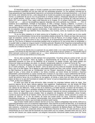 Doctrina Secreta IV Helena Petronila Blavatski 
El Hierofante egipcio usaba un tocado cuadrado que tenía siempre que llevar durante sus funciones. 
Estos sombreros cuadrados son los que usan aún los sacerdotes armenios. La Tau perfecta, formada por la 
línea perpendicular (rayo descendente masculino) y la horizontal (la Materia, el principio femenino) - y el círculo 
del mundo, eran atributos de Isis, y sólo después de la muerte era puesta la cruz egipcia sobre el pecho de la 
momia. La pretensión de que la cruz es puramente un símbolo cristiano, introducido después de nuestra Era, 
es en verdad extraño, cuando vemos a Ezequiel marcando la frente de los hombres de Judá que temían al 
Señor (57), con el signum Thau, según está traducido en la Vulgata. En el antiguo hebreo este signo estaba 
formado así ........, pero en los jeroglíficos egipcios originales era como perfecta cruz cristiana ........ (Tat, el 
emblema de la estabilidad). También el Apocalipsis, el “Alfa y Omega” -Espíritu y Materia-, lo primero y lo 
último, estampa el nombre de su Padre en la frente de los elegidos. Moisés (58) ordena a su pueblo marcar 
sus puertas y dinteles con sangre, no fuera que el “Señor Dios” cometiera una equivocación y afligiese a alguno 
de sus elegidos, en lugar de los egipcios condenados. Y esta señal es una Tau - la misma cruz egipcia con 
mango, con la mitad de cuyo talismán Horus resucitaba a los muertos, como se muestra en unas ruinas de 
esculturas en Philae. 
Ya se ha dicho bastante en el texto acerca de la Svastika y la Tau. ¡En verdad que la cruz puede 
buscarse en las profundidades mismas de las insondables edades arcaicas! Su misterio se hace más oscuro en 
lugar de aclararse, cuando la vemos en las estatuas de la Isla de Pascua, en el antiguo Egipto, en el Asia 
Central, grabada en las rocas como la Tau y la Svastika, en la Escandinavia precristiana, en todas partes. El 
autor de The Source of Measure encuéntrase perplejo ante la sombra sin fin que arroja sobre la antigüedad, y 
no puede hallar su origen en ninguna nación ni hombre particular. Muestra él los Targumes conservados por los 
hebreos, oscurecidos por la traducción. En Josué (59), leído en árabe y en el Targum de Jonatan, se dice: “Él 
crucificó en un árbol al rey de Ai”. 
La versión de los Setenta dice, la suspensión de una palabra doble o cruz (valor de las palabras en Josué)... La 
expresión más extraña de esta clase está en los Números (XXV, 4) en donde se lee por Onkelos (?): “Crucificadlos ante el 
Señor (Jehovah) contra el sol”. La palabra aquí es ......, clavar, debidamente traducida (Fuerst) por la Vulgata, crucificar. 
La construcción misma de esta sentencia es mística (60). 
Así es, pero su espíritu ha sido siempre mal comprendido. “Crucificar ante (no contra) el Sol”, es una 
frase usada en la Iniciación. Viene de Egipto, y originariamente de la India. El enigma sólo puede ser 
descifrado buscando su clave en los Misterios de la Iniciación. El adepto Iniciado, que había pasado con 
fortuna por todas sus pruebas, era atado, no clavado, simplemente atado en un lecho en forma de Tau, ........., 
en Egipto; en forma de Svastika, sin las cuatro prolongaciones adicionales (+ no .......) en la India; sumergido 
en un sueño profundo - el “Sueño de Siloam”, como se llama aún hoy entre los Iniciados del Asia Menor, de 
Siria y aun en el Alto Egipto. Se le dejaba en este estado durante tres días y tres noches, durante cuyo tiempo 
su Ego Espiritual se decía que se “confabulaba” con los “Dioses”; descendía al Hades, al Amenti o Pâtâla, 
según el país, y hacía obras de caridad a los Seres invisibles, ya fueran Almas de hombres o Espíritus 
Elementales; permaneciendo su cuerpo durante todo el tiempo en una cripta o cueva subterránea del templo. 
En Egipto era colocado en el Sarcófago en la Cámara del Rey de la Pirámide de Cheops, y llevado durante la 
noche del próximo tercer día a la entrada de una galería, en donde a cierta hora los rayos del sol naciente 
daban de lleno en la cara del Candidato en estado de “trance” el cual se despertaba para ser iniciado por Osiris 
y Thoth, el Dios de la Sabiduría. 
El lector que dude de esta afirmación debe consultar los originales hebreos antes de negar. Que 
examine algunos de los bajos relieves egipcios más sugestivos. Especialmente, uno del templo de Philae 
representa una escena de la iniciación. Dos Hierofantes-Dioses, uno con cabeza de halcón (el Sol), y el otro 
con cabeza de ibis (Mercurio, Thoth, el Dios de la Sabiduría y el Saber Secreto, el asesor del Sol-Osiris), se 
inclinan sobre el cuerpo de un candidato acabado de iniciar. Están en el acto de derramar sobre su cabeza un 
doble chorro de “agua” (Agua de la Vida y del Renacimiento), estando los chorros entrelazados en forma de 
cruz y llenos de pequeñas cruces ansatas. Esto es alegórico del despertar del Candidato, ahora Iniciado, 
cuando los rayos del Sol de la mañana, Osiris, dan en la corona de su cabeza; siendo colocado su cuerpo, en 
estado de “trance”, en su Tau de madera, de modo que pueda recibir los rayos. Entonces aparecían los 
Hierofantes-Iniciadores, y las palabras sacramentales eran pronunciadas ostensiblemente al Sol-Osiris, en 
realidad al Espíritu-Sol interno, que iluminaba al hombre recién nacido. 
Que el lector medite sobre la relación del Sol con la cruz, desde la antigüedad más remota, tanto en su 
capacidad generativa como en la espiritual regeneradora. Que examine la tumba de Bait-Oxly, en el reinado de 
Ramsés II, en donde encontrará cruces de todas formas y en todas posiciones; así como también el trono de 
este soberano, y finalmente un fragmento que representa la adoración de Bakhan-Alearé, del Palacio de los 
antecesores de Totmes III, conservado ahora en la Biblioteca Nacional de París. En esta escultura y pintura 
extraordinaria se ve el disco del Sol lanzando sus rayos sobre una cruz ansata, colocada sobre otra cruz, de la 
cual las del Calvario son copias exactas. Los antiguos manuscritos mencionan estas cruces como los “duros 
Instituto Cultural Quetzalcoatl 62 www.samaelgnosis.net 
 