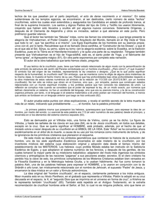 Doctrina Secreta IV Helena Petronila Blavatski 
lechos de los que pasaban por el parto (espiritual), el acto de darse nacimiento a sí mismos”. En salas 
subterráneas de los templos egipcios, se encontraron, al ser destruidos, cierto número de estos “lechos” 
cruciformes, sobre los cuales eran extendidos y asegurados los Candidatos en estado de profundo trance, al 
final de la suprema Iniciación. Los santos y dignos Padres del tipo de Cirilo y Teófilo los usaron libremente, 
creyendo que habían sido llevados y ocultos allí por algunos nuevos conversos. Solamente Orígenes, y 
después de él Clemente de Alejandría y otros ex iniciados, sabían a qué atenerse en este punto. Pero 
prefirieron guardar silencio. 
Que el lector lea también las “fábulas” indas, como las llaman los orientalistas, y que tenga presente la 
alegoría de Vishvakarman, el Poder Creador, el Gran Arquitecto del Mundo, llamado en el Rig Veda el “Dios 
que todo lo ve”, que “se sacrifica a sí mismo”. Los Egos Espirituales de los hombres son su esencia propia; 
unos con él, por lo tanto. Recuérdese que él es llamado Deva-vardhika, el “Constructor de los Dioses”, y que él 
es el que ata al Sol, Sûrya, su yerno, sobre su torno -(en la alegoría exotérica; sobre la Svastika, en la tradición 
Esotérica, pues en la Tierra es el Hierofante-Iniciador)- y le quita una parte de su resplandor. Téngase también 
presente que Vishvakarman es el hijo de Yoga-siddhâ, esto es, el santo poder de Yoga, y el fabricante del 
“arma ígnea”, el Agneyastra mágico (61). En otra parte exponemos por completo esta narración. 
El autor de la obra kabalística que tanto hemos citado, pregunta: 
El uso teórico de la crucifixión, pues, tiene que haber estado relacionado de algún modo con la personificación de 
este símbolo (la estructura del Jardín del Paraíso simbolizada por un hombre crucificado). ¿Pero cómo? ¿Y qué muestra? 
El símbolo fue del origen de las medidas, representando la ley creadora o designio. ¿Qué es lo que podía significar 
respecto de la humanidad, la crucifixión real? Sin embargo, que se mantenía como la efigie de alguna obra misteriosa de 
la misma clase, lo muestra el hecho mismo de su uso. Parece que hay profundidades bajo otras profundidades respecto a 
la obra misteriosa de estos valores numéricos (el símbolo de la relación de 113:335 con 20.612:6.561, por un hombre 
crucificado). No tan sólo se indica que obran en el Cosmos, sino que... por simpatía, parece que construyen estados 
relacionados con un mundo espiritual invisible, y los profetas parece que han conocido los eslabones de unión. La 
reflexión se complica más cuando se considera que el poder de expresar la ley, de un modo exacto, por números que 
definan claramente un sistema, no fue un accidente del lenguaje, sino que era su esencia misma, y la de su construcción 
orgánica primaria; por tanto, ni el lenguaje ni el sistema matemático a él unido podían ser invención del hombre, a menos 
que ambos se fundasen en un lenguaje anterior que luego se hizo anticuado (62). 
El autor prueba estos puntos con otras explicaciones, y revela el sentido secreto de la letra muerta de 
más de un relato, indicando que probablemente ........, el hombre, fue la palabra primordial: 
...la primera palabra misma que poseyeron los hebreos, quienesquiera que fuesen, para expresar la idea de un 
hombre, por medio del sonido. Lo esencial de esta palabra era 113 (el valor numérico de esa palabra) desde el principio, y 
encerraba en sí los elementos del sistema cósmico expuesto (63). 
Esto se demuestra por el Vithoba indo, una forma de Vishnu, como ya se ha dicho. La figura de 
Vithoba, y hasta las señales de los clavos en sus pies (64), es la de Jesús crucificado, en todos sus detalles, 
excepto en la cruz. Que se quería significar al HOMBRE, está probado, además, por el hecho de que el 
Iniciado volvía a nacer después de su crucifixión en el ÁRBOL DE LA VIDA. Este “Árbol” se ha convertido ahora 
exotéricamente en el árbol de la muerte, a causa de su uso por los romanos como instrumento de tortura, y de 
la ignorancia de los primitivos cristianos que planearon el esquema. 
De este modo se descubre en los símbolos geométricos que contienen la historia de la evolución del 
hombre, uno de los siete significados Esotéricos encerrados en este misterio de la crucifixión, por los 
inventores místicos del sistema cuya elaboración original y adopción data desde el tiempo mismo del 
establecimiento de los MISTERIOS. Los hebreos -cuyo profeta Moisés estaba tan instruido en la Sabiduría 
Esotérica de Egipto, y que adoptaron el sistema numérico de los fenicios, y después de los gentiles, de los 
cuales tomaron la mayor parte de su misticismo kabalístico- adaptaron del modo más ingenioso los símbolos 
cósmicos y antroplógicos de las naciones “paganas” a sus peculiares anales secretos. Si el clero cristiano ha 
perdido hoy la clave de esto, los primitivos compiladores de los Misterios Cristianos estaban bien versados en 
la Filosofía Esotérica y en la Metrología hebrea Oculta, y la usaban hábilmente. Así fue como tomaron la 
palabra Aish, una de las palabras hebreas para expresar el HOMBRE, y la usaron en conjunción con la de 
Shânâh o año lunar, tan místicamente relacionada con el nombre de Jehovah, el supuesto “Padre” de Jesús, y 
encerraron la idea mística en un valor y fórmula astronómicos. 
La idea original del “hombre crucificado”, en el espacio, ciertamente pertenece a los indos antiguos. 
Moor muestra esto en su Hindu Pantheon, en el grabado que representa a Vithoba. Platón la adoptó en su cruz 
decusada en el espacio, la X, el “segundo Dios que se imprimía en el universo en forma de cruz”; a Krishna se 
le representa también “crucificado” (65). También está repetida en el Antiguo Testamento, en la extraña 
recomendación de crucificar hombres ante el Señor, el Sol, lo cual no es ninguna profecía, sino que tiene un 
Instituto Cultural Quetzalcoatl 63 www.samaelgnosis.net 
 