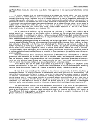 Doctrina Secreta IV Helena Petronila Blavatski 
significado fálico directo. En esta misma obra, de las más sugestivas de los significados kabalísticos, leemos 
también: 
En símbolo, los clavos de la cruz tienen como forma de las cabezas una pirámide sólida, y una punta piramidal 
cuadrada, obelisco o emblema fálico del clavo. Considerando la posición de los tres clavos en las extremidades del 
hombre y sobre la cruz, forman o marcan la figura de un triángulo, hallándose un clavo en cada extremo del triángulo. Las 
heridas o stigmata de las extremidades son precisamente cuatro, signifcativas del cuadrado... Los tres clavos con las tres 
heridas dan el número 6, que denota las seis caras del cubo desarrollado (que constituye la cruz o la forma del hombre, o 
7, contando tres cuadrados horizontales y cuatro verticales) sobre el cual se coloca al hombre; y éste, a su vez, señala la 
medida circular transferida a las aristas del cubo. La herida única de los pies se convierte en dos cuando los pies se 
separan, haciendo tres entre todas cuando están juntos y cuatro cuando separados, o 7 en total - otro número 
fundamental femenino de los más santos (entre los judíos) (66). 
Así, al paso que el significado fálico o sexual de los “clavos de la crucifixión” está probado por la 
lectura geométrica y numérica, su significado místico es indicado por las cortas observaciones hechas 
anteriormente sobre el particular, en su relación y situación, respecto de Prometeo. Éste es otra víctima, pues 
es crucificado sobre la Cruz del Amor, en la roca de las pasiones humanas; un sacrificio, por su devoción a la 
causa del elemento espiritual de la Humanidad. 
Ahora bien; el sistema primordial, el doble signo que se halla bajo la idea de la cruz, no es “invención 
humana”; pues la Ideación Cósmica y la representación espiritual del Ego-hombre Divino están en su base. 
Más adelante se desarrolló en la hermosa idea adoptada por los Misterios y representada en ellos, la del 
hombre regenerado, el mortal que, crucificando al hombre de carne y sus pasiones en el lecho procústeo de 
tortura, renace como Inmortal. Dejando al cuerpo, el hombre animal tras él, atado a la Cruz de la Iniciación, 
como una crisálida vacía, el Ego-Alma se hizo tan libre como una mariposa. Sin embargo, más tarde, debido a 
la pérdida gradual de la espiritualidad, la cruz se convirtió, en Cosmogonía y en Antropología, nada más que en 
un símbolo fálico. 
Para los esoteristas, desde los tiempos más remotos, el Alma Universal o Anima Mundi, la reflexión 
material del Ideal Inmaterial, era la Fuente de la Vida de todos los seres, y del Principio de Vida de los reinos. 
Éste era septenario para los filósofos herméticos, así como para todos los antiguos. Pues él es representado 
como una cruz séptuple, cuyos brazos son respectivamente luz, calor, electricidad, magnetismo terrestre, 
radiación astral, movimiento e inteligencia, o lo que algunos llaman conciencia propia. 
Como hemos dicho en otra parte, mucho antes de que la cruz o su signo fuesen adoptados como 
símbolos del cristianismo, el signo de la cruz era usado como una señal de reconocimiento entre los Adeptos y 
Neófitos, siendo estos últimos Chrests - de Chrestos, el hombre de penas y tristezas. Eliphas Lévi, dice: 
El signo de la cruz adoptado por los cristianos no les pertenece exclusivamente. Es también kabalístico, y 
representa la oposición y el equilibrio cuaternario de los elementos. Vemos en el versículo oculto del Paternoster... que 
había originalmente dos modos de hacerlo, o, cuando menos, dos fórmulas muy diferentes para expresar su significado: 
una reservada a los sacerdotes e iniciados; la otra para los neófitos y el profano. Así, por ejemplo, el iniciado, llevando la 
mano a la frente, decía: a ti; luego añadía, pertenece; y continuaba, llevando la mano al pecho, el reino; luego hacia el 
hombro izquierdo, la justicia, y al hombro derecho, y la gracia. Luego juntaba las manos y añadía, por todos los cielos 
generadores. -Tibi sunt Malchut et Geburah et Chesed per AEonas, signo de la cruz magnífico y absolutamente 
kabalístico, que las profanaciones del gnosticismo hicieron que la Iglesia militante y oficial perdiese completamente (67). 
La “Iglesia militante y oficial” hizo más: habiéndose apropiado de lo que nunca le había pertenecido, 
tomó solamente lo que el “Profano” tenía, el significado kabalístico de los Sephiroth macho y hembra. Nunca 
perdió el significado interno y superior puesto que jamás lo poseyó; a pesar de que Eliphas Lévi encubra a 
Roma. El signo de la cruz adoptado por la Iglesia Latina fue fálico desde el principio, mientras que el de los 
griegos era la cruz de los Neófitos, los Chrestoi. 
Instituto Cultural Quetzalcoatl 64 www.samaelgnosis.net 
 