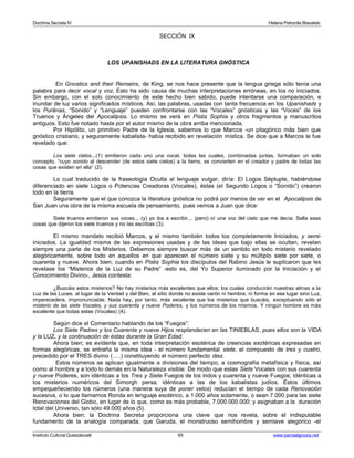 Doctrina Secreta IV Helena Petronila Blavatski 
SECCIÓN IX 
LOS UPANISHADS EN LA LITERATURA GNÓSTICA 
En Gnostics and their Remains, de King, se nos hace presente que la lengua griega sólo tenía una 
palabra para decir vocal y voz. Esto ha sido causa de muchas interpretaciones erróneas, en los no iniciados. 
Sin embargo, con el solo conocimiento de este hecho bien sabido, puede intentarse una comparación, e 
inundar de luz varios significados místicos. Así, las palabras, usadas con tanta frecuencia en los Upanishads y 
los Purânas, “Sonido” y “Lenguaje” pueden confrontarse con las “Vocales” gnósticas y las “Voces” de los 
Truenos y Ángeles del Apocalipsis. Lo mismo se verá en Pistis Sophia y otros fragmentos y manuscritos 
antiguos. Esto fue notado hasta por el autor mismo de la obra arriba mencionada. 
Por Hipólito, un primitivo Padre de la Iglesia, sabemos lo que Marcos -un pitagórico más bien que 
gnóstico cristiano, y seguramente kabalista- había recibido en revelación mística. Se dice que a Marcos le fue 
revelado que: 
Los siete cielos...(1) emitieron cada uno una vocal, todas las cuales, combinadas juntas, formaban un solo 
concepto, “cuyo sonido al descender (de estos siete cielos) a la tierra, se convierten en el creador y padre de todas las 
cosas que existen en ella” (2). 
Lo cual traducido de la fraseología Oculta al lenguaje vulgar, diría: El Logos Séptuple, habiéndose 
diferenciado en siete Logos o Potencias Creadoras (Vocales), éstas (el Segundo Logos o “Sonido”) crearon 
todo en la tierra. 
Seguramente que el que conozca la literatura gnóstica no podrá por menos de ver en el Apocalipsis de 
San Juan una obra de la misma escuela de pensamiento, pues vemos a Juan que dice: 
Siete truenos emitieron sus voces... (y) yo iba a escribir... (pero) oí una voz del cielo que me decía: Sella esas 
cosas que dijeron los siete truenos y no las escribas (3). 
El mismo mandato recibió Marcos, y el mismo también todos los completamente Iniciados, y semi-iniciados. 
La igualdad misma de las expresiones usadas y de las ideas que bajo ellas se ocultan, revelan 
siempre una parte de los Misterios. Debemos siempre buscar más de un sentido en todo misterio revelado 
alegóricamente, sobre todo en aquellos en que aparecen el número siete y su múltiplo siete por siete, o 
cuarenta y nueve. Ahora bien; cuando en Pistis Sophia los discípulos del Rabino Jesús le suplicaron que les 
revelase los “Misterios de la Luz de su Padre” -esto es, del Yo Superior iluminado por la Iniciación y el 
Conocimiento Divino-, Jesús contesta: 
¿Buscáis estos misterios? No hay misterios más excelentes que ellos; los cuales conducirán nuestras almas a la 
Luz de las Luces, al lugar de la Verdad y del Bien, al sitio donde no existe varón ni hembra, ni forma en ese lugar sino Luz, 
imperecedera, impronunciable. Nada hay, por tanto, más excelente que los misterios que buscáis, exceptuando sólo el 
misterio de las siete Vocales, y sus cuarenta y nueve Poderes, y los números de los mismos. Y ningún hombre es más 
excelente que todas estas (Vocales) (4). 
Según dice el Comentario hablando de los “Fuegos”: 
Los Siete Padres y los Cuarenta y nueve Hijos resplandecen en las TINIEBLAS, pues ellos son la VIDA 
y la LUZ, y la continuación de éstas durante la Gran Edad. 
Ahora bien; es evidente que, en toda interpretación esotérica de creencias exotéricas expresadas en 
formas alegóricas, se entraña la misma idea - el número fundamental siete, el compuesto de tres y cuatro, 
precedido por el TRES divino (.....) constituyendo el número perfecto diez. 
Estos números se aplican igualmente a divisiones del tiempo, a cosmografía metafísica y física, así 
como al hombre y a todo lo demás en la Naturaleza visible. De modo que estas Siete Vocales con sus cuarenta 
y nueve Poderes, son idénticas a los Tres y Siete Fuegos de los indos y cuarenta y nueve Fuegos; idénticas a 
los misterios numéricos del Simorgh persa; idénticas a las de los kabalistas judíos. Estos últimos 
empequeñeciendo los números (una manera suya de poner velos) reducían el tiempo de cada Renovación 
sucesiva, o lo que llamamos Ronda en lenguaje esotérico, a 1.000 años solamente, o sean 7.000 para las siete 
Renovaciones del Globo, en lugar de lo que, como es más probable, 7.000.000.000; y asignaban a la duración 
total del Universo, tan sólo 49.000 años (5). 
Ahora bien; la Doctrina Secreta proporciona una clave que nos revela, sobre el indisputable 
fundamento de la analogía comparada, que Garuda, el monstruoso semihombre y semiave alegórico -el 
Instituto Cultural Quetzalcoatl 65 www.samaelgnosis.net 
 
