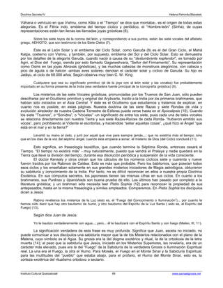 Doctrina Secreta IV Helena Petronila Blavatski 
Vâhana o vehículo en que Vishnu, como Kâla o el “Tiempo” se dice que montaba-, es el origen de todas estas 
alegorías. Es el Fénix indo, emblema del tiempo cíclico y periódico, el “Hombre-león” (Sinha), de cuyas 
representaciones están tan llenas las llamadas joyas gnósticas (6). 
Sobre los siete rayos de la corona del león, y correspondiendo a sus puntos, están las siete vocales del alfabeto 
griego, AEHIOTO, que son testimonio de los Siete Cielos (7). 
Éste es el León Solar y el emblema del Ciclo Solar, como Garuda (8) es el del Gran Ciclo, el Mahâ 
Kalpa, coeterno con Vishnu, y también, por supuesto, emblema del Sol y del Ciclo Solar. Esto se demuestra 
por los detalles de la alegoría Garuda, cuando nació a causa de su “deslumbrante esplendor”, es tomado por 
Agni, el Dios del Fuego, siendo por esto llamado Gaganeshvara, “Señor del Firmamento”. Su representación 
como Osiris en las joyas Abraxas (gnósticas), y las muchas cabezas de monstruos alegóricos, con cabeza y 
pico de águila o de halcón -ambas aves solares- denotan el carácter solar y cíclico de Garuda. Su hijo es 
Jatâyu, el ciclo de 60.000 años. Según observa muy bien C. W. King: 
Cualquiera que sea su significado primitivo (el de la joya con el león solar y las vocales) fue probablemente 
importado en su forma presente de la India (esa verdadera fuente principal de la iconografía gnóstica) (9). 
Los misterios de las siete Vocales gnósticas, pronunciadas por los Truenos de San Juan, sólo pueden 
descifrarse por el Ocultismo primitivo y original del Aryâvarta, traído a la India por los primeros brahmanes, que 
habían sido iniciados en el Asia Central. Y éste es el Ocultismo que estudiamos y tratamos de explicar, en 
cuanto nos es posible, en estas páginas. Nuestra doctrina de las siete Razas y siete Rondas de vida y 
evolución alrededor de nuestra Cadena Terrestre de Esferas puede verse hasta en el Apocalipsis (10). Cuando 
los siete “Truenos”, o “Sonidos”, o “Vocales” -un significado de entre los siete, pues cada una de tales vocales 
se relaciona directamente con nuestra Tierra y sus siete Razas-Raíces de cada Ronda- “hubieron emitido sus 
voces”, pero prohibiendo al Vidente el escribirlas, y haciéndole “sellar aquellas cosas”, ¿qué hizo el Ángel “que 
está en el mar y en la tierra?” 
Levantó su mano al cielo, y juró por aquél que vive para siempre jamás...; que no existiría más el tiempo; sino 
que en los días de la voz del séptimo ángel, cuando ésta empiece a sonar, el misterio de Dios (del Ciclo) concluirá (11). 
Esto significa, en fraseología teosófica, que cuando termine la Séptima Ronda, entonces cesará el 
Tiempo. “El tiempo no existirá más” - muy naturalmente, puesto que vendrá el Pralaya y nadie quedará en la 
Tierra que lleve la división del tiempo, durante esa disolución periódica y suspensión de la vida consciente. 
El doctor Kenealy y otros creían que los cálculos de los números cíclicos siete y cuarenta y nueve 
fueron traídos por los Rabinos de Caldea. Esto es más que probable. Pero los babilonios, que poseían todos 
esos ciclos y los enseñaban solamente en sus grandes misterios iniciadores de Magia astrológica, obtuvieron 
su sabiduría y conocimiento de la India. Por tanto, no es difícil reconocer en ellos a nuestra propia Doctrina 
Esotérica. En sus cómputos secretos, los japoneses tienen las mismas cifras en sus ciclos. En cuanto a los 
brahmanes, sus Purânas y Upanishads son buena prueba de ello. Los últimos han pasado por completo a la 
literatura gnóstica; y un brahman sólo necesita leer Pistis Sophia (12) para reconocer la propiedad de sus 
antepasados, hasta en la misma fraseología y símiles empleados. Comparemos. En Pistis Sophia los discípulos 
dicen a Jesús: 
Rabino revélanos los misterios de la Luz (esto es, el “Fuego del Conocimiento o Iluminación”)... por cuanto te 
hemos oído decir que hay otro bautismo de humo, y otro bautismo del Espíritu de la Luz Santa ( esto es, el Espíritu del 
Fuego) (13). 
Según dice Juan de Jesús: 
Yo te bautizo verdaderamente con agua...; pero... él te bautizará con el Espíritu Santo y con fuego (Mateo, III, 11). 
La significación verdadera de esta frase es muy profunda. Significa que Juan, asceta no iniciado, no 
puede comunicar a sus discípulos una sabiduría mayor que la de los Misterios relacionados con el plano de la 
Materia, cuyo símbolo es el Agua. Su gnosis era la del dogma exotérico y ritual, la de la ortodoxia de la letra 
muerta (14); al paso que la sabiduría que Jesús, Iniciado en los Misterios Superiores, les revelaría, era de un 
carácter más elevado, pues era la del “Fuego” de la Sabiduría de la verdadera Gnosis o Iluminación Espiritual 
real. La una era el Fuego, la otra el Humo. Para Moisés, el Fuego en el Monte Sinaí y la Sabiduría Espiritual; 
para las multitudes del “pueblo” que estaba abajo, para el profano, el Humo del Monte Sinaí, esto es, la 
corteza exotérica del ritualismo ortodoxo o sectario. 
Instituto Cultural Quetzalcoatl 66 www.samaelgnosis.net 
 