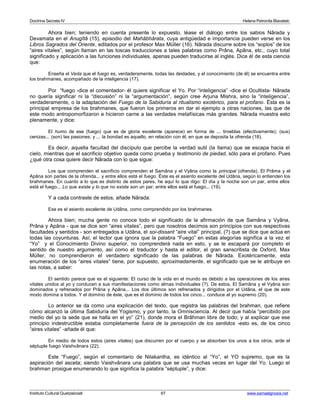 Doctrina Secreta IV Helena Petronila Blavatski 
Ahora bien; teniendo en cuenta presente lo expuesto, léase el diálogo entre los sabios Nârada y 
Devamata en el Anugîtâ (15), episodio del Mahâbhârata, cuya antigüedad e importancia pueden verse en los 
Libros Sagrados del Oriente, editados por el profesor Max Müller (16). Nârada discurre sobre los “soplos” de los 
“aires vitales”, según llaman en las toscas traducciones a tales palabras como Prâna, Apâna, etc., cuyo total 
significado y aplicación a las funciones individuales, apenas pueden traducirse al inglés. Dice él de esta ciencia 
que: 
Enseña el Veda que el fuego es, verdaderamente, todas las deidades, y el conocimiento (de él) se encuentra entre 
los brahmanes, acompañado de la inteligencia (17). 
Por “fuego -dice el comentador- él quiere significar el Yo. Por “inteligencia” -dice el Ocultista- Nârada 
no quería significar ni la “discusión” ni la “argumentación”, según cree Arjuna Mishra, sino la “inteligencia”, 
verdaderamente, o la adaptación del Fuego de la Sabiduría al ritualismo exotérico, para el profano. Ésta es la 
principal empresa de los brahmanes, que fueron los primeros en dar el ejemplo a otras naciones, las que de 
este modo antropomorfizaron e hicieron carne a las verdades metafísicas más grandes. Nârada muestra esto 
plenamente, y dice: 
El humo de ese (fuego) que es de gloria excelente (aparece) en forma de ... tinieblas (efectivamente); (sus) 
cenizas... (son) las pasiones; y ... la bondad es aquello, en relación con él, en que se deposita la ofrenda (18). 
Es decir, aquella facultad del discípulo que percibe la verdad sutil (la llama) que se escapa hacia el 
cielo, mientras que el sacrificio objetivo queda como prueba y testimonio de piedad, sólo para el profano. Pues 
¿qué otra cosa quiere decir Nârada con lo que sigue: 
Los que comprenden el sacrificio comprenden el Samâna y el Vyâna como la principal (ofrenda). El Prâma y el 
Apâna son partes de la ofrenda... y entre ellos está el fuego. Éste es el asiento excelente del Udâna, según lo entienden los 
brahmanes. En cuanto a lo que es distinto de estos pares, he aquí lo que digo: El día y la noche son un par, entre ellos 
está el fuego... Lo que existe y lo que no existe son un par, entre ellos está el fuego... (19). 
Y a cada contraste de estos, añade Nârada: 
Ese es el asiento excelente de Udâna, como comprendido por los brahmanes. 
Ahora bien; mucha gente no conoce todo el significado de la afirmación de que Samâna y Vyâna, 
Prâna y Apâna - que se dice son “aires vitales”, pero que nosotros decimos son principios con sus respectivas 
facultades y sentidos - son entregados a Udâna, el soi-dissant “aire vital” principal, (?) que se dice que actúa en 
todas las coyunturas. Así, el lector que ignora que la palabra “Fuego” en estas alegorías significa a la vez el 
“Yo” y el Conocimiento Divino superior, no comprenderá nada en esto, y se le escapará por completo el 
sentido de nuestro argumento, así como el traductor y hasta el editor, el gran sanscritista de Oxford, Max 
Müller, no comprendieron el verdadero significado de las palabras de Nârada. Exotéricamente, esta 
enumeración de los “aires vitales” tiene, por supuesto, aproximadamente, el significado que se le atribuye en 
las notas, a saber: 
El sentido parece que es el siguiente: El curso de la vida en el mundo es debido a las operaciones de los aires 
vitales unidos al yo y conducen a sus manifestaciones como almas individuales (?). De estos, El Samâna y el Vyâna son 
dominados y refrenados por Prâna y Apâna... Los dos últimos son refrenados y dirigidos por el Udâna, el que de este 
modo domina a todos. Y el dominio de éste, que es el dominio de todos los cinco... conduce al yo supremo (20). 
Lo anterior se da como una explicación del texto, que registra las palabras del brahman, que refiere 
cómo alcanzó la última Sabiduría del Yogismo, y por tanto, la Omnisciencia. Al decir que había “percibido por 
medio del yo la sede que se halla en el yo” (21), donde mora el Brâhman libre de todo; y al explicar que ese 
principio indestructible estaba completamente fuera de la percepción de los sentidos -esto es, de los cinco 
“aires vitales” -añade él que: 
En medio de todos estos (aires vitales) que discurren por el cuerpo y se absorben los unos a los otros, arde el 
séptuple fuego Vaishvânara (22). 
Este “Fuego”, según el comentario de Nilakantha, es idéntico al “Yo”, el YO supremo, que es la 
aspiración del asceta; siendo Vaishvânara una palabra que se usa muchas veces en lugar del Yo. Luego el 
brahman prosigue enumerando lo que significa la palabra “séptuple”, y dice: 
Instituto Cultural Quetzalcoatl 67 www.samaelgnosis.net 
 