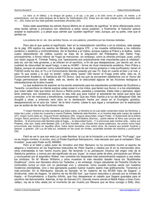 Doctrina Secreta IV Helena Petronila Blavatski 
La nariz (o el olfato), y la lengua (el gusto), y el ojo, y la piel, y el oído como el quinto, la mente, y el 
entendimiento, son las siete lenguas de la llama de Vaishvânara (23). Éstas son las siete (clases de) combustible para 
mí... (24). Estos son los siete grandes sacerdotes oficiantes (25). 
Estos siete sacerdotes los admite Arjuna Mishra en el sentido de significar “el alma diferenciada como 
otras tantas (almas o principios) con referencia a estos varios poderes”, y finalmente, el traductor parece 
aceptar la explicación, y a pesar suyo admite que “pueden significar” esto; aunque, por su parte, cree que el 
sentido es: 
Los poderes de oír, etc. (los sentidos físicos, en una palabra), presididos por las diversas deidades. 
Pero sea el que quiera el significado, bien en la interpretación científica o en la ortodoxa, este pasaje 
de la pág. 259 explica los asertos de Nârada de la página 276 , y los muestra refiriéndose a los métodos 
exotérico y esotérico y confrontándolos. Así el Samâna y el Vyâna, aunque sujetos al Prâna y al Apâna, todos 
cuatro dependiendo de Udâna cuando se trata de la adquisición del Prânâyâma (del Hatha Yogi, 
principalmente, o forma inferior de Yoga) se mencionan, sin embargo, como la ofrenda principal; pues, como 
con razón arguye K. Trimbak Telang, sus “operaciones son prácticamente más importantes para la vitalidad”; 
esto es, son las más groseras, y se ofrecen en el sacrificio, a fin de que desaparezcan, por decirlo así, en la 
cualidad de obscuridad de aquel fuego, o sea su HUMO - forma de ritual meramente exotérica. Pero Prâna y 
Apâna, aunque se presentan como subordinados (a causa de ser menos groseros o más purificados), tienen el 
FUEGO entre los dos; el Yo y el Conocimiento Secreto poseído por ese Yo. Esto en cuanto al bien y al mal, y 
para “lo que existe y lo que no existe”; todos estos “pares” (26) tienen el Fuego entre ellos, esto es, el 
Conocimiento Esotérico, la Sabiduría del YO Divino. Que los que se encuentren satisfechos con el Humo del 
Fuego permanezcan donde están, esto es, dentro de la obscuridad egipcia de las ficciones teológicas e 
interpretaciones de la letra muerta. 
Lo que acabamos de exponer se ha escrito solamente para los estudiantes occidentales de Ocultismo y 
Teosofía. La escritora no intenta explicar estas cosas ni a los indos, que tienen sus Gurus; ni a los orientalistas, 
que creen saber más que todos los Gurus y Rishis juntos, pasados y presentes. Estas citas y ejemplos, algún 
tanto extensos, son necesarios, aunque no sea más que para indicar al estudiante las obras que tiene que 
consultar, a fin de instruirse y beneficiarse, comparando. Que lea Pistis Sophia a la luz del Bhagavad Gitâ, del 
Anugîtâ y otras; y entonces verá claro en la declaración hecha por Jesús en el Evangelio gnóstico, 
desapareciendo en el acto los “velos” de la letra muerta. Léase lo que sigue y compárese con la explicación 
que se acaba de dar de las Escrituras indas. 
Y ningún Nombre es más excelente que todos estos, un Nombre en el cual están contenidos todos los Nombres, y 
todas las Luces, y todos los (cuarenta y nueve) Poderes. Sabiendo este Nombre, si un hombre deja este cuerpo de materia 
(27), ningún humo (esto es, ninguna ficción teológica) (28), ninguna obscuridad, ningún Poder, ni Gobernante de la Esfera 
(ningún Genio personal o Espíritu Planetario llamado Dios) del Destino (Karma)... podrá retener al Alma que conoce ese 
Nombre... Si él pronuncia este Nombre ante el fuego..., la obscuridad huirá... Y si pronuncia este nombre ante... todos sus 
Poderes, más aún, hasta ante Barbelo (29), y el Dios Invisible, y los Dioses tres veces poderosos, tan pronto como haya 
pronunciado ese nombre en aquellos sitios, todos serán lanzados unos sobre otros, de manera que podrán fundirse y 
perecer, y gritarán: ¡Oh Luz de toda luz, existente en las luces sin límites, acuérdate también de nosotros y purifícanos! 
(30). 
Fácil es ver lo que son esta Luz y este Nombre: la Luz de la Iniciación y el nombre del “Yo-Fuego”, que 
no es ningún nombre, ni acción, sino un Poder Espiritual Siemprevivo, más elevado aún que el verdadero “Dios 
Invisible”, pues este Poder es ÉL MISMO. 
Pero si el hábil y sabio autor de Gnostics and their Remains no ha concedido mucho al espíritu de 
alegoría y misticismo en los fragmentos traducidos de Pistis Sophia y citados por él en la mencionada obra, 
otros orientalistas lo han hecho mucho peor. No teniendo ni su percepción intuitiva del origen indo de la 
Sabiduría gnóstica, y menos aún del significado de sus “joyas”, la mayor parte de ellos, principiando por Wilson 
y concluyendo por el dogmático Weber, han cometido los disparates más extraordinarios respecto a casi todos 
los símbolos. Sir M. Monier Williams y otros muestran el más decidido desdén hacia los “Buddihistas 
Esotéricos”, como son llamados ahora los Teósofos; y sin embargo, ningún estudiante de Filosofía Oculta ha 
confundido nunca un ciclo con un personaje vivo y viceversa, como sucede muchas veces con nuestros 
modernos orientalistas. Uno o dos ejemplares pueden ilustrar nuestro aserto más gráficamente. Tomemos el 
más conocido. En el Râmâyana, Garuda es llamado “el tío materno de los 60.000 hijos de Sagara”; y 
Amshumat, nieto de Sagara, “el sobrino de los 60.000 tíos”, que fueron reducidos a cenizas por la mirada de 
Kapila - el Purushottama, o Espíritu Infinito, que hizo desaparecer el caballo que Sagara guardaba para el 
sacrificio del Ashvamedha. Además, el hijo de Garuda (31) -Garuda mismo siendo el Mahâ Kalpa o Gran Ciclo- 
Jatâyu, rey de la tribu alada (en el momento de ser muerto por Râvana que se lleva consigo a Sitâ), dice, 
Instituto Cultural Quetzalcoatl 68 www.samaelgnosis.net 
 