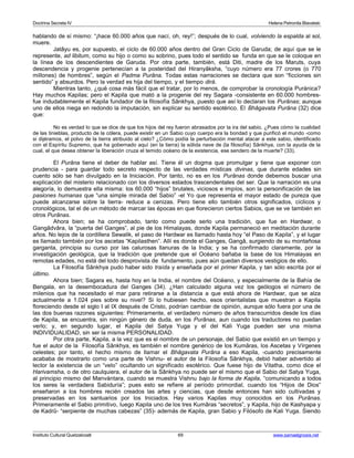 Doctrina Secreta IV Helena Petronila Blavatski 
hablando de sí mismo: “¡hace 60.000 años que nací, oh, rey!”; después de lo cual, volviendo la espalda al sol, 
muere. 
Jatâyu es, por supuesto, el ciclo de 60.000 años dentro del Gran Ciclo de Garuda; de aquí que se le 
represente, ad libitum, como su hijo o como su sobrino, pues todo el sentido se funda en que se le coloque en 
la línea de los descendientes de Garuda. Por otra parte, también, está Diti, madre de los Maruts, cuya 
descendencia y progenie pertenecían a la posteridad del Hiranyâksha, “cuyo número era 77 crores (o 770 
millones) de hombres”, según el Padma Purâna. Todas estas narraciones se declara que son “ficciones sin 
sentido” y absurdos. Pero la verdad es hija del tiempo, y el tiempo dirá. 
Mientras tanto, ¿qué cosa más fácil que el tratar, por lo menos, de comprobar la cronología Puránica? 
Hay muchos Kapilas; pero el Kapila que mató a la progenie del rey Sagara -consistente en 60.000 hombres-fue 
indudablemente el Kapila fundador de la filosofía Sânkhya, puesto que así lo declaran los Purânas; aunque 
uno de ellos niega en redondo la imputación, sin explicar su sentido esotérico. El Bhâgavata Purâna (32) dice 
que: 
No es verdad lo que se dice de que los hijos del rey fueron abrasados por la ira del sabio. ¿Pues cómo la cualidad 
de las tinieblas, producto de la cólera, puede existir en un Sabio cuyo cuerpo era la bondad y que purificó el mundo -como 
si dijéramos, el polvo de la tierra atribuido al cielo? ¿Cómo podía la perturbación mental atacar a este sabio, identificado 
con el Espíritu Supremo, que ha gobernado aquí (en la tierra) la sólida nave de (la filosofía) Sânkhya, con la ayuda de la 
cual, el que desea obtener la liberación cruza el temido océano de la existencia, ese sendero de la muerte? (33). 
El Purâna tiene el deber de hablar así. Tiene él un dogma que promulgar y tiene que exponer con 
prudencia - para guardar todo secreto respecto de las verdades místicas divinas, que durante edades sin 
cuento sólo se han divulgado en la Iniciación. Por tanto, no es en los Purânas donde debemos buscar una 
explicación del misterio relacionado con los diversos estados trascendentales del ser. Que la narración es una 
alegoría, lo demuestra ella misma: los 60.000 “hijos” brutales, viciosos e impíos, son la personificación de las 
pasiones humanas que “una simple mirada del Sabio” -el Yo que representa el mayor estado de pureza que 
puede alcanzarse sobre la tierra- reduce a cenizas. Pero tiene ello también otros significados, cíclicos y 
cronológicos, tal el de un método de marcar las épocas en que florecieron ciertos Sabios, que se ve también en 
otros Purânas. 
Ahora bien; se ha comprobado, tanto como puede serlo una tradición, que fue en Hardwar, o 
Gangâdvâra, la “puerta del Ganges”, al pie de los Himalayas, donde Kapila permaneció en meditación durante 
años. No lejos de la cordillera Sewalik, el paso de Hardwar es llamado hasta hoy “el Paso de Kapila”, y el lugar 
es llamado también por los ascetas “Kapilasthen”. Allí es donde el Ganges, Gangâ, surgiendo de su montañosa 
garganta, principia su curso por las calurosas llanuras de la India; y se ha confirmado claramente, por la 
investigación geológica, que la tradición que pretende que el Océano bañaba la base de los Himalayas en 
remotas edades, no está del todo desprovista de fundamento, pues aún quedan diversos vestigios de ello. 
La Filosofía Sânkhya pudo haber sido traída y enseñada por el primer Kapila, y tan sólo escrita por el 
último. 
Ahora bien; Sagara es, hasta hoy en la India, el nombre del Océano, y especialmente de la Bahía de 
Bengala, en la desembocadura del Ganges (34). ¿Han calculado alguna vez los geólogos el número de 
milenios que ha necesitado el mar para retirarse a la distancia a que está ahora de Hardwar, que se alza 
actualmente a 1.024 pies sobre su nivel? Si lo hubiesen hecho, esos orientalistas que muestran a Kapila 
floreciendo desde el siglo I al IX después de Cristo, podrían cambiar de opinión, aunque sólo fuera por una de 
las dos buenas razones siguientes: Primeramente, el verdadero número de años transcurridos desde los días 
de Kapila, se encuentra, sin ningún género de duda, en los Purânas, aun cuando los traductores no puedan 
verlo; y, en segundo lugar, el Kapila del Satya Yuga y el del Kali Yuga pueden ser una misma 
INDIVIDUALIDAD, sin ser la misma PERSONALIDAD. 
Por otra parte, Kapila, a la vez que es el nombre de un personaje, del Sabio que existió en un tiempo y 
fue el autor de la Filosofía Sânkhya, es también el nombre genérico de los Kumâras, los Ascetas y Vírgenes 
celestes; por tanto, el hecho mismo de llamar el Bhâgavata Purâna a eso Kapila, -cuando precisamente 
acababa de mostrarlo como una parte de Vishnu- el autor de la Filosofía Sânkhya, debió haber advertido al 
lector la existencia de un “velo” ocultando un significado esotérico. Que fuese hijo de Vitatha, como dice el 
Harivamsha, o de otro caulquiera, el autor de la Sânkhya no puede ser el mismo que el Sabio del Satya Yuga, 
al principio mismo del Manvántara, cuando se muestra Vishnu bajo la forma de Kapila, “comunicando a todos 
los seres la verdadera Sabiduría”; pues esto se refiere al período primordial, cuando los “Hijos de Dios” 
enseñaron a los hombres recién creados las artes y ciencias, que desde entonces han sido cultivadas y 
preservadas en los santuarios por los Iniciados. Hay varios Kapilas muy conocidos en los Purânas. 
Primeramente el Sabio primitivo, luego Kapila uno de los tres Kumâras “secretos”, y Kapila, hijo de Kashyapa y 
de Kadrû- “serpiente de muchas cabezas” (35)- además de Kapila, gran Sabio y Filósofo de Kali Yuga. Siendo 
Instituto Cultural Quetzalcoatl 69 www.samaelgnosis.net 
 