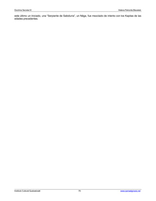 Doctrina Secreta IV Helena Petronila Blavatski 
este último un Iniciado, una “Serpiente de Sabiduría”, un Nâga, fue mezclado de intento con los Kapilas de las 
edades precedentes. 
Instituto Cultural Quetzalcoatl 70 www.samaelgnosis.net 
 