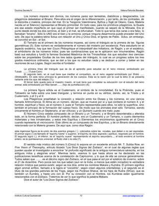 Doctrina Secreta IV Helena Petronila Blavatski 
Los número impares son divinos, los números pares son terrestres, diabólicos y desgraciados. Los 
pitagóricos detestaban el Binario. Para ellos era el origen de la diferenciación, y por tanto, de los contrastes, de 
la discordia o materia, principio del mal. En la Teogonía Valentiniana, Bythos y Sigê (el Oéano, Caos, Materia 
nacida en el Silencio) representan el Binario primordial. En todo caso, para los primitivos pitagóricos, la Duada 
era ese estado imperfecto en que cayó el primer ser manifestado, cuando se separó de la Mónada. Era el 
punto desde donde los dos caminos, el bien y el mal, se bifurcaban. Todo lo que tenía dos caras o era falso, lo 
llamaban “binario”. Sólo lo UNO era el bien y la armonía, porque ninguna desarmonía puede proceder del Uno 
solo. De aquí la palabra latina Solus con relación al Uno y Único Dios, el Ignoto de Pablo. Solus, sin embargo, 
se convirtió en Sol - el Sol. 
El Ternario es el primero de los números impares, así como el triángulo es la primera de las figuras 
geométricas (5). Este número es verdaderamente el número del misterio por excelencia. Para estudiarlo en el 
aspecto exotérico, hay que leer Cours Philosphique et Interprétatif des Initiations, de Ragón; y en el esotérico, 
el simbolismo de los números indos; pues las combinaciones que se le aplicaron son innumerables. Ragón 
basó sus estudios y fundó la famosa Sociedad Masónica de los Trinosofistas -los que estudian tres ciencias-sobre 
las propiedades Ocultas de los tres lados iguales del triángulo; lo cual es un progreso sobre los tres 
grados masónicos ordinarios, que se dan a los que no estudian nada y se dedican a comer y beber en las 
reuniones de sus Logias. Según escribe el fundador: 
La primera línea del triángulo que se da al aprendiz para estudiar es el reino mineral, simbolizado por 
Tubalc ....... (Tubal-Caín). 
El segundo lado, en el cual tiene que meditar el compañero, es el reino vegetal simbolizado por Shibb ...... 
(Shibboleth). En este reino principia la generación de los cuerpos. Ésta es la razón por la cual la letra G se presenta 
radiante ante los ojos del adepto (?¡). 
El tercer lado queda para el maestro masón, el cual tiene que completar su educación con el estudio del reino 
animal. está simbolizado por Mac-benah ...... (hijo de purtrefacción) (6). 
La primera figura sólida es el Cuaternario, el símbolo de la inmortalidad. Es la Pirámide, pues el 
Tetraedro se halla sobre una base triangular, y termina en punta en su vértice, dando, así, la Tríada y el 
Cuaternario, o el 3 y el 4. 
Los Pitagóricos enseñaban la conexión y relación entre los Dioses y los números, en una ciencia 
llamada Aritmomancia. El Alma es un número, decían, que se mueve por sí y que contiene el número 4; y el 
hombre, espiritual y físico, es el número 3, pues el Ternario representaba para ellos, no sólo la superficie, sino 
también el principio de la formación del cuerpo físico. De modo que los animales eran sólo Ternarios, siendo 
únicamente el hombre un Septenario, al ser virtuoso; y un Quinario cuando era malo; pues: 
El Número Cinco estaba compuesto de un Binario y un Ternario, y el Binario desordenaba y alteraba 
todo, en la forma perfecta. El hombre perfecto, decían, era un Cuaternario y un Ternario, o cuatro elementos 
materiales y tres inmateriales; y estos tres Espíritus o Elementos los encontramos igualmente en el Cinco 
cuando representa el microcosmo. Este último es un compuesto de tres Espíritus, y de un Binario directamente 
relacionado con la Materia grosera. De aquí que, como dice Ragón: 
esta ingeniosa figura es la unión de dos acentos griegos (‘,) colocados sobre las vocales, que deben o no ser aspiradas. 
El primer signo (‘) es llamado el “espíritu fuerte” o superior, el Espíritu de Dios aspirado ( spiritus), respirado por el hombre. 
El segundo signo (,), el inferior, es el “espíritu suave” representando el espíritu secundario...; el todo encierra al hombre 
entero. es la quintaesencia universal, el fluido vital o la vida (7). 
El sentido más místico del número 5 (Cinco) lo expone en un excelente artículo Mr. T. Subba Row, en 
Five Years of Theosophy, artículo titulado “Los Doce Signos del Zodíaco”, en el cual da algunas reglas que 
pueden ayudar al investigador a encontrar “el profundo significado de la antigua nomenclatura sánscrita, en los 
antiguos mitos y alegorías arios”. Mientras tanto, veamos lo que hasta ahora se ha declarado en las 
publicaciones teosóficas acerca de la constelación de Capricornio, y lo que de ella se conoce generalmente. 
Todos saben que ........ es el décimo signo del Zodíaco, en el que pasa el sol por el solsticio de invierno, sobre 
el 21 de diciembre. Pero pocos son los que saben (aun en la India, a menos que estén iniciados) la verdadera 
relación mística que parece existir, según se nos dice, entre los nombres Makara y Kumâra. El primero significa 
algún animal anfibio, llamado a la ligera el “cocodrilo”, según creen algunos orientalistas; y el segundo es el 
título de los grandes patrones de los Yogis, según los Purânas Shaiva; de los hijos de Rudra (Shiva), que es 
también un Kumâra, y hasta uno con él. Por su conexión con el Hombre, los Kumâras están igualmente 
relacionados con el Zodíaco. Tratemos de ver lo que significa la palabra Makara. 
Dice el autor de “Los Doce Signos del Zodíaco”: 
Instituto Cultural Quetzalcoatl 72 www.samaelgnosis.net 
 
