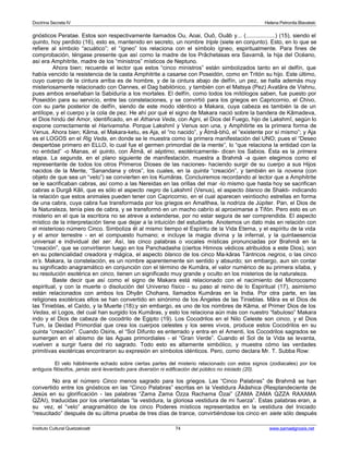 Doctrina Secreta IV Helena Petronila Blavatski 
gnósticos Peratae. Estos son respectivamente llamados Ou, Aoai, Ouô, Ouâb y... (..................) (15), siendo el 
quinto, hoy perdido (16), esto es, mantenido en secreto, un nombre triple (siete en conjunto). Esto, en lo que se 
refiere al símbolo “acuático”; el “ígneo” los relaciona con el símbolo ígneo, espiritualmente. Para fines de 
comprobación, téngase presente que así como la madre de los Prâchetasas era Savarnâ, la hija del Océano, 
así era Amphitrite, madre de los “ministros” místicos de Neptuno. 
Ahora bien; recuerde el lector que estos “cinco ministros” están simbolizados tanto en el delfín, que 
había vencido la resistencia de la casta Amphitrite a casarse con Poseidón, como en Tritón su hijo. Este último, 
cuyo cuerpo de la cintura arriba es de hombre, y de la cintura abajo de delfín, un pez, se halla además muy 
misteriosamente relacionado con Oannes, el Dag babilónico, y también con el Matsya (Pez) Avatâra de Vishnu, 
pues ambos enseñaban la Sabiduría a los mortales. El delfín, como todos los mitólogos saben, fue puesto por 
Poseidón para su servicio, entre las constelaciones, y se convirtió para los griegos en Capricornio, el Chivo, 
con su parte posterior de delfín, siendo de este modo idéntico a Makara, cuya cabeza es también la de un 
antílope, y el cuerpo y la cola de pez. He ahí por qué el signo de Makara nació sobre la bandera de Kâmadeva, 
el Dios hindú del Amor, identificado, en el Atharva Veda, con Agni, el Dios del Fuego, hijo de Lakshmî, según lo 
expone correctamente el Harivamsha. Porque Lakshmî y Venus son una, y Amphitirte es la primera forma de 
Venus. Ahora bien; Kâma, el Makara-ketu, es Aja, el “no nacido”, y Âtmâ-bhû, el “existente por sí mismo”; y Aja 
es el LOGOS en el Rig Veda, en donde se le muestra como la primera manifestación del UNO; pues el “Deseo 
despertóse primero en ELLO, lo cual fue el germen primordial de la mente”, lo “que relaciona la entidad con la 
no entidad” -o Manas, el quinto, con Âtmâ, el séptimo, esotéricamente- dicen los Sabios. Ésta es la primera 
etapa. La segunda, en el plano siguiente de manifestación, muestra a Brahmâ -a quien elegimos como el 
representante de todos los otros Primeros Dioses de las naciones- haciendo surgir de su cuerpo a sus Hijos 
nacidos de la Mente, “Sanandana y otros”, los cuales, en la quinta “creación”, y también en la novena (con 
objeto de que sea un “velo”) se convierten en los Kumâras. Concluiremos recordando al lector que a Amphitrite 
se le sacrificaban cabras, así como a las Nereidas en las orillas del mar -lo mismo que hasta hoy se sacrifican 
cabras a Durgâ Kâli, que es sólo el aspecto negro de Lakshmî (Venus), el aspecto blanco de Shakti- indicando 
la relación que estos animales pueden tener con Capricornio, en el cual aparecen veintiocho estrellas en forma 
de una cabra, cuya cabra fue transformada por los griegos en Amalthea, la nodriza de Júpiter. Pan, el Dios de 
la Naturaleza, tenía pies de cabra, y se transformó en un macho cabrío al aproximarse a Tifón. Pero esto es un 
misterio en el que la escritora no se atreve a extenderse, por no estar segura de ser comprendida. El aspecto 
místico de la interpretación tiene que dejar a la intuición del estudiante. Anotemos un dato más en relación con 
el misterioso número Cinco. Simboliza él al mismo tiempo el Espíritu de la Vida Eterna, y el espíritu de la vida 
y el amor terrestre - en el compuesto humano; e incluye la magia divina y la infernal, y la quintaesencia 
universal e individual del ser. Así, las cinco palabras o vocales místicas pronunciadas por Brahmâ en la 
“creación”, que se convirtieron luego en los Panchadasha (ciertos Himnos védicos atribuidos a este Dios), son 
en su potencialidad creadora y mágica, el aspecto blanco de los cinco Ma-kâras Tántricos negros, o las cinco 
m’s. Makara, la constelación, es un nombre aparentemente sin sentido y absurdo; sin embargo, aun sin contar 
su significado anagramático en conjunción con el término de Kumâra, el valor numérico de su primera sílaba, y 
su resolución esotérica en cinco, tienen un significado muy grande y oculto en los misterios de la naturaleza. 
Baste decir que así como el signo de Makara está relacionado con el nacimiento del Microcosmo 
espiritual, y con la muerte o disolución del Universo físico - su paso al reino de lo Espiritual (17), asimismo 
están relacionados con ambos los Dhyân Chohans, llamados Kumâras en la India. Por otra parte, en las 
religiones exotéricas ellos se han convertido en sinónimo de los Ángeles de las Tinieblas. Mâra es el Dios de 
las Tinieblas, el Caído, y la Muerte (18);y sin embargo, es uno de los nombres de Kâma, el Primer Dios de los 
Vedas, el Logos, del cual han surgido los Kumâras, y esto los relaciona aún más con nuestro “fabuloso” Makara 
indo y el Dios de cabeza de cocodrilo de Egipto (19). Los Cocodrilos en el Nilo Celeste son cinco, y el Dios 
Tum, la Deidad Primordial que crea los cuerpos celestes y los seres vivos, produce estos Cocodrilos en su 
quinta “creación”. Cuando Osiris, el “Sol Difunto es enterrado y entra en el Amenti, los Cocodrilos sagrados se 
sumergen en el abismo de las Aguas primordiales - el “Gran Verde”. Cuando el Sol de la Vida se levanta, 
vuelven a surgir fuera del río sagrado. Todo esto es altamente simbólico, y muestra cómo las verdades 
primitivas esotéricas encontraron su expresión en símbolos idénticos. Pero, como declara Mr. T. Subba Row: 
El velo hábilmente echado sobre ciertas partes del misterio relacionado con estos signos (zodiacales) por los 
antiguos filósofos, jamás será levantado para diversión ni edificación del público no iniciado (20). 
No era el número Cinco menos sagrado para los griegos. Las “Cinco Palabras” de Brahmâ se han 
convertido entre los gnósticos en las “Cinco Palabras” escritas en la Vestidura Âkâshica (Resplandeciente de 
Jesús en su glorificación - las palabras “Zama Zama Özza Rachama Özai” (ZAMA ZAMA QZZA RAXAMA 
QZAI), traducidas por los orientalistas “la vestidura, la gloriosa vestidura de mi fuerza”. Estas palabras eran, a 
su vez, el “velo” anagramático de los cinco Poderes místicos representados en la vestidura del Iniciado 
“resucitado” después de su última prueba de tres días de trance, convirtiéndose los cinco en siete sólo después 
Instituto Cultural Quetzalcoatl 74 www.samaelgnosis.net 
 